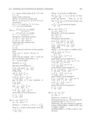 12.7. EXTREMA OF FUNCTIONS OF SEVERAL VARIABLES                                                           707

    fx = 0 gives critical points (0, 0), (1, 1), and         D(0, 0) < 0, so (0, 0) is a saddle point.
    (−1, −1).                                                      1       1
                                                             D(± √ , ± √ ) > 0, so all four of these
    Using a CAS, we ﬁnd that:                                       2       2
    D(0, 0) < 0 so (0, 0) is a saddle point.                 points are extrema.          Using fxx we see
    D(1, 1) > 0 and fxx (1, 1) > 0, so (1, 1) is a lo-                 1     1
                                                             that ±(  √ , √ ) are both local maxima, and
    cal minimum.                                                        2     2
                                                                 1       1
    D(−1, −1) > 0 and fxx (−1, −1) > 0, so                   ±( √ , − √ ) are both local minima.
    (−1, −1) is a local minimum.                                  2       2
                                                                                 2   4
          (x2 + y 2 + 1) − (x + y)(2x)                   16. fx = y(1 − 2x2 )e−x −y
14. fx =                                                                            2    4
                      x2 + y 2 + 1                           fy = x(1 − 4y 4 )e−x −y
          (x2 + y 2 + 1) − (x + y)(2y)                       Solving f = 0, 0 gives equations
    fy =
                      x2 + y 2 + 1                           y(1 − 2x2 ) = 0
    Solving f = 0, 0 gives equations                         x(1 − 4y 4 ) = 0
    x2 + y 2 + 1 − 2x2 − 2xy = 0                             Solving gives critical points
    x2 + y 2 + 1 − 2y 2 − 2xy = 0                                        1     1           1      1
                                                             (0, 0), √ , √ , − √ , √ ,
    Subtracting these equations gives                                     2     2            2     2
    −2x2 + 2y 2 = 0                                              1       1                 1        1
                                                               √ , − √ , and − √ , − √ .
    x2 = y 2                                                      2       2                 2        2
    x = ±y                                                   Using a CAS,
    Substituting this result into our ﬁrst equation          D(0, 0) = −1 and so there is a saddle at (0, 0)
    gives                                                           1     1
                                                             D √ ,√             = 8e−3/2 > 0
    (±y)2 + y 2 + 1 − 2(±y)2 − 2(±x)y = 0                            2     2
    ± 2y 2 = 1                                                        1     1
                                                             fxx √ , √           = −2e−3/4 < 0
    Notice that the equation −2y 2 = 1 does not                        2     2
    give any solutions, which means x = y                    and so there is a local maximum at
    (x = −y can not hold).                                       1     1            1      1
                                                               √ ,√           D −√ , √           = 8e−3/2 > 0
                            1                                     2     2             2     2
    Therefore, y = ± √
                             2                                          1     1
                                                             fxx − √ , √           = 2e−3/4 > 0
    This gives critical points at                                        2     2
       1     1                  1    1                       and so there is a local minimum at
      √ ,√          and − √ , − √                                  1     1          1         1
        2     2                  2    2                        −√ , √          D √ , −√             = 8e−3/2
    Using a CAS,                                                    2     2           2        2
          1     1          1                                          1       1
    D √ ,√             = >0                                  fxx √ , − √           = 2e−3/4 > 0
           2      2        2                                           2       2
            1     1            1                             and so there is a local minimum at
    fxx √ , √            = −√ < 0                                1       1             1        1
             2      2            2                             √ , −√          D −√ , −√              = 8e−3/2
    and so there is a local maximum at                            2       2             2        2
       1     1                                                          1       1
      √ ,√ .                                                 fxx − √ , − √          = −2e−3/4
        2     2                                                          2       2
            1         1        1                             and so there is a local maximum at
    D −√ , −√               = >0                                   1        1
              2        2       2                               −√ , −√
              1         1         1                                 2        2
    fxx − √ , − √             = √ >0
                2        2         2                                        1
    and so there is a local minimum at                   17. fx = y 2 − 2x + x3
                                                                            4
         1        1                                          fy = 2xy − 1
      −√ , −√ .
          2         2                                                                    1
                                                             Equation fy = 0 gives y =     .
                        2   2
                                                                                        2x
15. fx = y(1 − 2x2 )e−x −y                                   Substituting this into fx = 0 and clearing de-
                        2
    fy = x(1 − 2y 2 )e−x −y
                            2
                                                             nominators yields x5 − 8x3 + 1 = 0.
                                              1              Numerically, this gives solutions at approxi-
    Solving fx = 0 gives y = 0 or x = ± √ .                  mately (0.5054, 0.9892), (2.8205, 0.1773), and
                                               2
    Then fy = 0 gives critical points (0, 0) and             (−2.8362, −0.1763).
        1     1                                              D(0.5054, 0.9892) ≈ −5.7420, so this is a sad-
    (± √ , ± √ ).                                            dle point.
         2     2
 