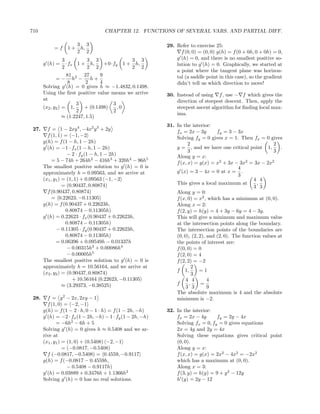 710                                 CHAPTER 12. FUNCTIONS OF SEVERAL VARS. AND PARTIAL DIFF.

                     3 3                                    29. Refer to exercise 25:
            =f    1 + h,
                     2 2                                          f (0, 0) = (0, 0) g(h) = f (0 + 0h, 0 + 0h) = 0,
                 3        3 3          3 3                      g (h) = 0, and there is no smallest positive so-
       g (h) =     ·fx 1 + h, +0·fy 1 + h,                      lution to g (h) = 0. Graphically, we started at
                 2        2 2          2 2
                                                                a point where the tangent plane was horizon-
                    81 2 27        9                            tal (a saddle point in this case), so the gradient
            =−        h − h+
                    8        2     4                            didn’t tell us which direction to move!
       Solving g (h) = 0 gives h ≈       −1.4832, 0.1498.
       Using the ﬁrst positive value     means we arrive    30. Instead of using f , use − f which gives the
       at                                                       direction of steepest descent. Then, apply the
                        3                3
       (x2 , y2 ) = 1,      + (0.1498)     ,0                   steepest ascent algorithm for ﬁnding local max-
                        2                2
                                                                ima.
                  ≈ (1.2247, 1.5)
                                                            31. In the interior:
 27.     f = 1 − 2xy 4 , −4x2 y 3 + 2y                          fx = 2x − 3y        fy = 3 − 3x
         f (1, 1) = −1, −2                                      Solving fy = 0 gives x = 1. Then fx = 0 gives
       g(h) = f (1 − h, 1 − 2h)                                       2                                       2
       g (h) = −1 · fx (1 − h, 1 − 2h)                          y = , and we have one critical point 1,          .
                                                                      3                                       3
                    − 2 · fy (1 − h, 1 − 2h)                    Along y = x:
            = 5 − 74h + 264h2 − 416h3 + 320h4 − 96h5            f (x, x) = g(x) = x2 + 3x − 3x2 = 3x − 2x2
       The smallest positive solution to g (h) = 0 is                                         4
       approximately h = 0.09563, and we arrive at              g (x) = 3 − 4x = 0 at x = .
                                                                                              3
       (x1 , y1 ) = (1, 1) + 0.09563 −1, −2                                                          4 4
                  = (0.90437, 0.80874)                          This gives a local maximum at          ,
                                                                                                     3 3
         f (0.90437, 0.80874)                                   Along y = 0:
            = 0.22623, −0.11305                                 f (x, 0) = x2 , which has a minimum at (0, 0).
       g(h) = f (0.90437 + 0.22623h,                            Along x = 2:
                   0.80874 − 0.11305h)                          f (2, y) = h(y) = 4 + 3y − 6y = 4 − 3y.
       g (h) = 0.22623 · fx (0.90437 + 0.22623h,                This will give a minimum and maximum value
                   0.80874 − 0.11305h)                          at the intersection points along the boundary.
              − 0.11305 · fy (0.90437 + 0.22623h,               The intersection points of the boundaries are
                   0.80874 − 0.11305h)                          (0, 0), (2, 2), and (2, 0). The function values at
              = 0.06396 + 0.09549h − 0.01337h                   the points of interest are:
                    − 0.00315h3 + 0.00086h4                     f (0, 0) = 0
                    − 0.00005h5                                 f (2, 0) = 4
       The smallest positive solution to g (h) = 0 is           f (2, 2) = −2
       approximately h = 10.56164, and we arrive at                      2
       (x2 , y2 ) = (0.90437, 0.80874)                          f 1,        =1
                                                                         3
                      + 10.56164 0.22623, −0.11305                   4 4        4
                  ≈ (3.29373, −0.38525)                         f      ,     =
                                                                     3 3        9
                                                                The absolute maximum is 4 and the absolute
 28.     f = y 2 − 2x, 2xy − 1                                  minimum is −2.
         f (1, 0) = −2, −1
       g(h) = f (1 − 2 · h, 0 − 1 · h) = f (1 − 2h, −h)     32. In the interior:
       g (h) = −2 · fx (1 − 2h, −h) − 1 · fy (1 − 2h, −h)       fx = 2x − 4y       fy = 2y − 4x
              = −6h2 − 6h + 5                                   Solving fx = 0, fy = 0 gives equations
       Solving g (h) = 0 gives h ≈ 0.5408 and we ar-            2x = 4y and 2y = 4x
       rive at                                                  Solving these equations gives critical point
       (x1 , y1 ) = (1, 0) + (0.5408) −2, −1                    (0, 0).
                  = (−0.0817, −0.5408)                          Along y = x:
         f (−0.0817, −0.5408) = 0.4559, −0.9117                 f (x, x) = g(x) = 2x2 − 4x2 = −2x2
       g(h) = f (−0.0817 − 0.4559h,                             which has a maximum at (0, 0).
                    − 0.5408 − 0.9117h)                         Along x = 3:
       g (h) = 0.03889 + 0.3476h + 1.1366h2                     f (3, y) = h(y) = 9 + y 2 − 12y
       Solving g (h) = 0 has no real solutions.                 h (y) = 2y − 12
 