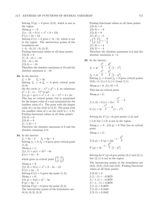 12.7. EXTREMA OF FUNCTIONS OF SEVERAL VARIABLES                                                           711

    Solving h (y) = 0 gives (3, 6), which is not in          Finding functional values at all these points:
    the region.                                              f (0, 0) = 0
    Along y = −3:                                            f (0, 3) = −3
    f (x, −3) = k(x) = x2 + 9 + 12x                          f (3, 3) = 0
    k (x) = 2x + 12.                                         f (1, 2) = −5
    Solving k (x) = 0 gives (−6, −3), which is not               3 3        9
                                                             f      ,    =−
    in the region. The intersection points of the                2 2        2
    boundaries are                                           f (1, 3) = −4
    (−3, −3), (3, −3), (3, 3).                               f (0, 2) = −4
    Finding functional values at all these points:           Therefore the absolute maximum is 0 and the
    f (0, 0) = 0                                             absolute minimum is −5.
    f (−3, −3) = −18
    f (3, −3) = 54                                       35. In the interior :
    f (3, 3) = −18                                                      x2     y2
                                                                      −     −
    Therefore the absolute maximum is 54 and the             fx = ye 2          2 1 − x2
    absolute minimum is −18.                                            x 2
                                                                               y2
                                                                      −     −
                                                             fy = xe 2          2 1 − y2
33. In the interior:
    fx = 2x      fy = 2y                                     Solving fx = 0 and fy = 0 gives critical points
    Solving fx = 0, fy = 0 gives critical point              (0,0), (1,-1),(-1,1),(-1,-1)and (1,1).
    (0, 0).                                                  Along y = 0: f (x, 0) = 0
    On the circle (x − 1)2 + y 2 = 4, we substitute          This has no critical point.
    y 2 = 4 − (x − 1)2 to get
    f (x, y) = g(x) = x2 + 4 − (x − 1)2 = 3 + 2x.            Along y = 2 :
    This has no critical points, but is maximized                                    x2
                                                                                   −    −2
    for the largest value of x and minimized for the         f (x, 2) = h (x) = 2xe 2
    smallest value of x. The point with the largest                        x2
    value of x on the circle is (3, 0). The point with                  −     −2
                                                             h (x) = 2e 2          1 − x2
    the smallest value of x on the circle is (−1, 0).
    Finding functional values at all these points:
    f (0, 0) = 0                                             Solving for h (x) =0 give points (1,2) and
    f (3, 0) = 9                                             (-1,2) but (-1,2) is not in the region.
    f (−1, 0) = 1
                                                             Along x = 0 : f (0, y) = 0 This has no critical
    Therefore the absolute maximum is 9 and the
                                                             point.
    absolute minimum is 0.
                                                             Along x = 2 :
34. In the interior:
                                                                                           y2
    fx = 2x − 2          fy = 2y − 4                                               −2−
    Solving fx = 0, fy = 0 gives gives critical point        f (2, y) = k (y) = 2ye        2
    (1, 2).                                                                   y2
                                                                        −2−
    Along y = x:                                             k (y) = 2e        2 1 − y2
    f (x, x) = g(x) = 2x2 − 6x
    g (x) = 4x − 6                                           Solving for k (y)=0 give points (2,1) and (2,-1)
                                     3 3                     but (2,-1) is not in the region.
    which gives us critical point     ,   .
                                     2 2
    Along y = 3:                                             The intersection points at the boundaries are
    f (x, 3) = h(x) = x2 + 9 − 2x − 12                       (0,0), (0,2), (2,2) and (2,0). Finding functional
    h (x) = 2x − 2                                           values at all these points:
    Solving k (x) = 0 gives the point (1, 3).                f (0, 0) = 0
    Along x = 0:                                             f (1, −1) = −0.3679
    f (0, y) = k(y) = y 2 − 4y                               f (−1, 1) = −0.3679
    k (y) = 2y − 4                                           f (−1, −1) = 0.3679
    Solving k (y) = 0 gives the point (0, 2).                f (1, 1) = 0.3679
    The intersection points of the boundaries are            f (1, 2) = 0.1642
    (0, 0), (0, 3), (3, 3)                                   f (2, 1) = 0.1642
 
