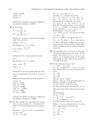 712                                CHAPTER 12. FUNCTIONS OF SEVERAL VARS. AND PARTIAL DIFF.

      f (2, 2) = 0.0733                                        B = s(s − a)(s − b)(a + b − s)
      f (0, 2) = 0                                             Treating s as a constant, we see that
      f (2, 0) = 0                                             Ba = −s(s − b)(a + b − s) + s(s − a)(s − b)
                                                               Bb = −s(s − a)(a + b − s) + s(s − a)(s − b)
      Therefore the absolute maximum is 0.3679 and             Subtracting Bb = 0 from Ba = 0, we get
      the absolute minimum is -0.3679.                         s(s − a)(a + b − s) − s(s − b)(a + b − s) = 0.
                                                               Note that the semi-perimeter s = 0, and that
 36. In the interior:                                          if a + b − s = 0 then c = 0, giving the triangle
                2x                                             0 area. Therefore s − a = s − b, so a = b.
     fx = 2                                                    Substituting b = a into Ba yields
           (x + y 2 + 1)
                2y                                             −s(s − a)(2a − s) + s(s − a)2 and this is 0 when
     fy = 2              −y                                                   2
           (x + y 2 + 1)                                       a = s or a = s.
                                                                              3
      Solving fx = 0 and fy = 0 gives critical points          If a = b = s, then c = 0 and the area is 0.
                                                                            2              2
      (0,0), (0,1) and (0,-1).                                 If a = b = s, then c = s, as well, and we
                                                                            3              3
      Along x2 + y 2 = 4:                                      see that an equilateral triangle gives the max-
                                                               imum area for a ﬁxed perimeter. (That this is
      We substitute y 2 = 4 − x2 gives
                                                               indeed a maximum can be veriﬁed using The-
                          4 − x2                               orem 7.2.)
      h (x) = ln (5) −
                             2
      h (x) = x.                                           38. The maximum of x2 + y 2 occurs at the points
                                                               of maximum distance from the origin. For the
                                                               square, this occurs at (1, 1), (−1, 1), (−1, −1),
      Solving for h (x) =0 give points (0,2) and
                                                               and (1, −1). A computer graph over the square
      (0,-2)                                                   shows peaks at these corner points instead of
      We substitute x2 = 4 − y 2 gives                         a circular level curve.
                         y2                                39. For the function f (x, y) = x2 y 2
      k (y) = ln (5) −
                         2                                     fx = 2xy 2       fy = 2x2 y
      k (y) = −y.                                              fx = fy = 0 whenever x = 0 or y = 0, so we
                                                               have critical points at (x, 0) and (0, y) for all x
      Solving for k (y)=0 give points (2,0) and (-2,0)         and y.
      So the critical points are (0,2) (0,-2), (2,0) and       fxx = 2y 2
      (-2,0).                                                  fxy = 4xy
                                                               fyy = 2x2
      Finding functional values at all these points:           D(x, y) = 4x2 y 2 − 16x2 y 2
      f (0, 0) = 0                                             D(0, y) = D(x, 0) = 0 for all critical points, so
      f (0, 1) = 0.1931                                        Theorem 7.2 fails to identify them.
      f (0, −1) = 0.193                                        f (x, 0) = f (0, y) = 0 for all x and y.
      f (0, 2) = −0.3906                                       If x and y are both not zero, then f (x, y) > 0.
      f (0, −2) = −0.3906                                      This means that all the critical points are min-
      f (2, 0) = 1.6094                                        ima.
      f (−2, 0) = 1.6094                                       For the function
                                                               f (x, y) = x2/3 y 2
      Therefore the absolute maximum is 1.6094 and                    2
                                                               fx = x−1/3 y 2      fy = 2x2/3 y
      the absolute minimum is −0.3906                                 3
                                                               fx = fy = 0 whenever y = 0,
 37. We ﬁrst simplify the calculations by noting               so we have critical points at (x, 0) for all x.
     that we may maximize B = A2 instead of A                  When x = 0, fx is undeﬁned and fy = 0, so we
     (since x2 is an increasing function for positive          have critical points at (0, y) for all y.
     x).                                                             −2 −4/3 2
                    1                                          fxx =     x     y
     We solve s = (a + b + c) for c, and substitute                    9
                    2                                                4
     into B to ﬁnd:                                            fxy = x−1/3 y
                                                                     3
     c = 2s − a − b, and                                       fyy = 2x2/3
 