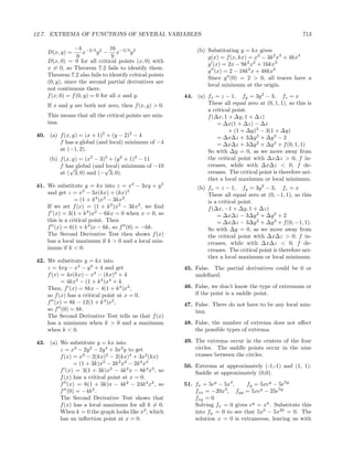 12.7. EXTREMA OF FUNCTIONS OF SEVERAL VARIABLES                                                            713

                −4 −2/3 2 16 −2/3 2                           (b) Substituting y = kx gives
    D(x, y) =       x     y − x         y
                  9              9                                g(x) = f (x, kx) = x2 − 3k 2 x3 + 4kx4
    D(x, 0) = 0 for all critical points (x, 0) with
                                                                  g (x) = 2x − 9k 2 x2 + 16kx3
    x = 0, so Theorem 7.2 fails to identify them.
                                                                  g (x) = 2 − 18k 2 x + 48kx2
    Theorem 7.2 also fails to identify critical points
                                                                  Since g (0) = 2 > 0, all traces have a
    (0, y), since the second partial derivatives are
                                                                  local minimum at the origin.
    not continuous there.
    f (x, 0) = f (0, y) = 0 for all x and y.             44. (a) fx = z − 1, fy = 3y 2 − 3, fz = x
    If x and y are both not zero, then f (x, y) > 0.             These all equal zero at (0, 1, 1), so this is
                                                                 a critical point.
    This means that all the critical points are min-             f (∆x, 1 + ∆y, 1 + ∆z)
    ima.                                                             = ∆x(1 + ∆z) − ∆x
                                                                          + (1 + ∆y)3 − 3(1 + ∆y)
40. (a) f (x, y) = (x + 1)2 + (y − 2)2 − 4                           = ∆x∆z + 3∆y 2 + ∆y 3 − 2
        f has a global (and local) minimum of −4                     = ∆x∆z + 3∆y 2 + ∆y 3 + f (0, 1, 1)
        at (−1, 2).                                              So with ∆y = 0, as we move away from
     (b) f (x, y) = (x2 − 3)2 + (y 2 + 1)2 − 11                  the critical point with ∆x∆z > 0, f in-
         f has global (and √
             √              local) minimum of −10                creases, while with ∆x∆z < 0, f de-
         at ( 3, 0) and (− 3, 0).                                creases. The critical point is therefore nei-
                                                                 ther a local maximum or local minimum.
41. We substitute y = kx into z = x3 − 3xy + y 3              (b) fx = z − 1, fy = 3y 2 − 3, fz = x
    and get z = x3 − 3x(kx) + (kx)3                               These all equal zero at (0, −1, 1), so this
                = (1 + k 3 )x3 − 3kx2 .                           is a critical point.
    If we set f (x) = (1 + k 3 )x3 − 3kx2 , we ﬁnd                f (∆x, −1 + ∆y, 1 + ∆z)
    f (x) = 3(1 + k 3 )x2 − 6kx = 0 when x = 0, so                    = ∆x∆z − 3∆y 2 + ∆y 3 + 2
    this is a critical point. Then                                    = ∆x∆z − 3∆y 2 + ∆y 3 + f (0, −1, 1).
    f (x) = 6(1 + k 3 )x − 6k, so f (0) = −6k.                    So with ∆y = 0, as we move away from
    The Second Derivative Test then shows f (x)                   the critical point with ∆x∆z > 0, f in-
    has a local maximum if k > 0 and a local min-                 creases, while with ∆x∆z < 0, f de-
    imum if k < 0.                                                creases. The critical point is therefore nei-
                                                                  ther a local maximum or local minimum.
42. We substitute y = kx into
    z = 4xy − x4 − y 4 + 4 and get                       45. False. The partial derivatives could be 0 or
    f (x) = 4x(kx) − x4 − (kx)4 + 4                          undeﬁned.
          = 4kx2 − (1 + k 4 )x4 + 4.
    Then, f (x) = 8kx − 4(1 + k 4 )x3 ,                  46. False, we don’t know the type of extremum or
    so f (x) has a critical point at x = 0.                  if the point is a saddle point.
    f (x) = 8k − 12(1 + k 4 )x2 ,                        47. False. There do not have to be any local min-
    so f (0) = 8k.                                           ima.
    The Second Derivative Test tells us that f (x)
    has a minimum when k > 0 and a maximum               48. False, the number of extrema does not aﬀect
    when k < 0.                                              the possible types of extrema.

43. (a) We substitute y = kx into                        49. The extrema occur in the centers of the four
        z = x3 − 2y 2 − 2y 4 + 3x2 y to get                  circles. The saddle points occur in the nine
        f (x) = x3 − 2(kx)2 − 2(kx)4 + 3x2 (kx)              crosses between the circles.
              = (1 + 3k)x3 − 2k 2 x2 − 2k 4 x4           50. Extrema at approximately (-1,-1) and (1, 1).
        f (x) = 3(1 + 3k)x2 − 4k 2 x − 8k 4 x3 , so          Saddle at approximately (0,0).
        f (x) has a critical point at x = 0.
        f (x) = 6(1 + 3k)x − 4k 2 − 24k 4 x2 , so        51. fx = 5ey − 5x4 ,    fy = 5xey − 5e5y
        f (0) = −4k 2 .                                      fxx = −20x , fyy = 5xey − 25e5y
                                                                        3

        The Second Derivative Test shows that                fxy = 0
        f (x) has a local maximum for all k = 0.             Solving fx = 0 gives ey = x4 . Substitute this
        When k = 0 the graph looks like x3 , which           into fy = 0 to see that 5x5 − 5x20 = 0. The
        has an inﬂection point at x = 0.                     solution x = 0 is extraneous, leaving us with
 