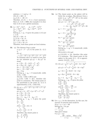 714                               CHAPTER 12. FUNCTIONS OF SEVERAL VARS. AND PARTIAL DIFF.

      solution x = 1 and y = 0.                           54. (a) The closest point on the sphere will be
      D(1, 0) = 400 > 0                                           below the xy plane. The distance from a
      fxx (1, 0) = −20 < 0                                        point (x, y, − 9 − x2 − y 2 ) to the point
      Therefore f (1, 0) = 3 is a local maximum.                  (2, 1, −3) squared is
      Since f (−5, 0) = 3099, (for example) it is clear           g(x, y) = (x − 2)2 + (y − 1)2
      that (1, 0) is not a global maximum.                                       + (− 9 − x2 − y 2 + 3)2
                                                                           = −4x − 2y − 6 9 − x2 − y 2 + 23
 52. fx = 8x3 − 8xey ,     fy = 4e4y − 4x2 ey                                        6x
     fxx = 24x − 8e , fyy = 16e4y − 4x2 ey
                 2    y
                                                                  gx = −4 +
     fxy = −8xey                                                                  9 − x2 − y 2
                                                                                     6y
     Solving fx = fy = 0 gives the points (1, 0) and              gy = −2 +
     (−1, 0).                                                                     9 − x2 − y 2
     D(1, 0) = 128 > 0                                                        54 − 6y 2
                                                                  gxx =
     fxx (1, 0) = 16 > 0                                                  (9 − x2 − y 2 )3/2
     D(−1, 0) = 128 > 0                                                       54 − 6x2
                                                                  gyy =
     fxx (−1, 0) = 16 > 0                                                 (9 − x2 − y 2 )3/2
     Therefore, both these points are local minima.                              6xy
                                                                  gxy =
                                                                          (9 − x2 − y 2 )3/2
 53. (a) The distance from a point                                Solving gx = gy = 0 numerically yields
         (x, y, 4 − x2 − y 2 ) to the point (3, −2, 1)            (1.6, 0.8).
         is                                                       D(1.6, 0.8) ≈ 9.4 and
         d(x, y)
                                                                  gxx (1.6, 0.8) ≈ 3.6, therefore this point
          = (x − 3)2 + (y + 2)2 + (3 − x2 − y 2 )2                is a minimum. The closest point on the
         To minimize this it is useful to note that               sphere to the point (2, 1, −3) is approxi-
         we can minimize g(x, y) = d(x, y)2 in-                   mately (1.6, 0.8, −2.4).
         stead.
         gx = 2(x − 3) − 4x(3 − x2 − y 2 )                                                  1
                                                               (b) d(x, y) =    x2 + y 2 + (12 − 3x + 4y)2
         gy = 2(y + 2) − 4y(3 − x2 − y 2 )                                                  9
         gxx = −10 + 12x2 + 4y 2                                                          1
                                                                   g(x, y) = x + y + (12 − 3x + 4y)2
                                                                              2     2

         gyy = −10 + 12y 2 + 4x2                                                          9
                                                                              2
         gxy = 8xy                                                 gx = 2x + (−3)(12 − 3x + 4y)
                                                                              9
         Solving gx = gy = 0 numerically yields                               2
         (1.55, −1.03).                                            gy = 2y + (4)(12 − 3x + 4y)
                                                                              9
         D(1.55, −1.03) ≈ 297.5 and                                                   50            8
                                                                   gxx = 4, gyy =         , gxy = −
         gxx (1.55, −1.03) ≈ 23.1, therefore this                                     9             3
         point is a minimum. The closest point on                  Solving gx = gy = 0 gives the point
         the paraboloid to the point (3, −2, 1) is                   18 24
                                                                        ,−
         approximately (1.55, −1.03, 0.54).                          17 17
                                                                        18 24         136
      (b) d(x, y) = (x − 2)2 + (y + 3)2 + x2 + y 2                 D       ,−      =        >0
                                                                        17 17           9
          Minimize:                                                      18 24
          g(x, y) = (x − 2)2 + (y + 3)2 + x2 + y 2                 fxx      ,−       =4>0
                                                                         17 17
          gx = 2(x − 2) + 2x                                       Therefore, the closest point is
          gy = 2(y + 3) + 2y                                         18 24 72
          gxx = 4, gyy = 4, gxy = 0                                     ,− ,        .
                                                                     17 17 17
          Solving gx = gy = 0 gives the point
                3                                         55. Let x, y, z be the dimensions. In this case, the
            1, − .                                            amount of material used would be
                2
                   3                                          2(xy + xz + yz) = 96
          D 1, −       = 16 > 0                               Solving for z we get
                   2
                                                                   48 − xy
                     3                                        z=
          fxx 1, −       =4>0                                       x+y
                     2                                        This gives volume
          Therefore, the closest point is
                   √                                          V (x, y) = xyz
                3     13                                                 (48 − xy)xy    48xy − x2 y 2
            1, − ,        .                                            =             =
                2 2                                                          x+y            x+y
 