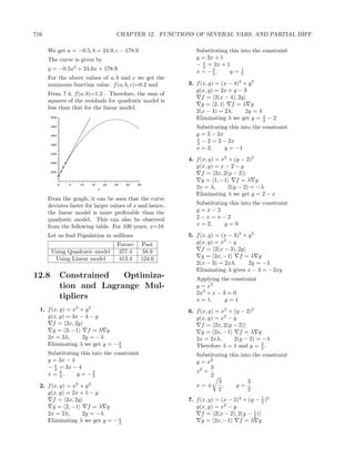 716                                     CHAPTER 12. FUNCTIONS OF SEVERAL VARS. AND PARTIAL DIFF.

      We get a = −0.5, b = 24.9, c − 178.9                     Substituting this into the constraint
      The curve is given by                                    y = 2x + 1
                                                               − x = 2x + 1
                                                                 2
      y = −0.5x2 + 24.9x + 178.9                                     2
                                                               x = −5,      y=1  5
      For the above values of a, b and c we get the
      minimum function value. f (a, b, c)=0.2 and           3. f (x, y) = (x − 4)2 + y 2
                                                               g(x, y) = 2x + y − 3
      From 7.4, f (a, b)=1.2 . Therefore, the sum of
                                                                  f = 2(x − 4), 2y
      squares of the residuals for quadratic model is
                                                                  g = 2, 1    f =λ g
      less than that for the linear model.
                                                               2(x − 4) = 2λ,       2y = λ
       500                                                     Eliminating λ we get y = x − 2
                                                                                           2
       450                                                     Substituting this into the constraint
       400                                                     y = 3 − 2x
                                                               x
       350                                                     2 − 2 = 3 − 2x
                                                               x = 2,     y = −1
       300

                                                            4. f (x, y) = x2 + (y − 2)2
       250
                                                               g(x, y) = x − 2 − y
       200
                                                                  f = 2x, 2(y − 2)
                                                                  g = 1, −1     f =λ g
             0   5   10   15       20   25   30   35
                               x
                                                               2x = λ,       2(y − 2) = −λ
                                                               Eliminating λ we get y = 2 − x
      From the graph, it can be seen that the curve
      deviates faster for larger values of x and hence,        Substituting this into the constraint
      the linear model is more preferable than the             y =x−2
      quadratic model. This can also be observed               2−x=x−2
      from the following table. For 100 years, x=10            x = 2,     y=0

      Let us ﬁnd Population in millions                     5. f (x, y) = (x − 3)2 + y 2
                                         Future    Past        g(x, y) = x2 − y
       Using Quadratic model              377.4     58.9          f = 2(x − 3), 2y
        Using Linear model                413.4    124.6          g = 2x, −1     f =λ g
                                                               2(x − 3) = 2xλ,       2y = −λ
                                                               Eliminating λ gives x − 3 = −2xy
12.8         Constrained   Optimiza-                           Applying the constraint
             tion and Lagrange Mul-                            y = x2
                                                               2x3 + x − 3 = 0
             tipliers                                          x = 1,     y=1
  1. f (x, y) = x2 + y 2                                    6. f (x, y) = x2 + (y − 2)2
     g(x, y) = 3x − 4 − y                                      g(x, y) = x2 − y
        f = 2x, 2y                                                f = 2x, 2(y − 2)
        g = 3, −1     f =λ g                                      g = 2x, −1     f =λ g
     2x = 3λ,       2y = −λ                                    2x = 2xλ,       2(y − 2) = −λ
     Eliminating λ we get y = − x
                                3
                                                                                         3
                                                               Therefore λ = 1 and y = 2 .
      Substituting this into the constraint                    Substituting this into the constraint
      y = 3x − 4                                               y = x2
      − x = 3x − 4                                                  3
        3
          6
      x = 5,     y = −2                                        x2 =
                        5                                           2
                                                                       3            3
  2. f (x, y) = x2 + y 2                                       x=±       ,     y=
                                                                       2            2
     g(x, y) = 2x + 1 − y
        f = 2x, 2y                                          7. f (x, y) = (x − 2)2 + (y − 1 )2
                                                                                          2
        g = 2, −1     f =λ g                                   g(x, y) = x2 − y
                                                                                       1
     2x = 2λ,       2y = −λ                                       f = 2(x − 2), 2(y − 2 )
     Eliminating λ we get y = − x
                                2                                 g = 2x, −1     f =λ g
 