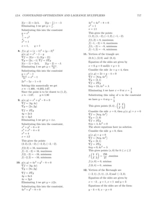 12.8. CONSTRAINED OPTIMIZATION AND LAGRANGE MULTIPLIERS                                         717

    2(x − 2) = 2xλ,     2(y − 1 ) = −λ
                              2                       4x2 + 4x2 − 8 = 0
                             1
    Eliminating λ we get y = x .                      x2 = 1
    Substituting this into the constraint             x = ±1
    y = x2                                            This gives the points
    1                                                 (1, 2), (1, −2), (−1, 2), (−1, −2).
      = x2
    x                                                 f (1, 2) = 8, maximum
    x3 = 1
                                                      f (−1, −2) = 8, maximum
    x = 1,      y=1                                   f (1, −2) = −8, minimum
                                                      f (−1, 2) = −8, minimum
 8. f (x, y) = (x − 1)2 + (y − 2)2
    g(x, y) = x2 − 1 − y                          11. Vertices of the triangle are
       f = 2(x − 1), 2(y − 2)                         (0, 0, ) , (2, 0) and (0, 4).
       g = 2x, −1     f =λ g
                                                      Equation of the sides are given by
    2(x − 1) = 2xλ,       2(y − 2) = −λ
    Eliminating λ we get y = 3x+1 .                   x = 0, y = 0 and2x + y = 4
                                 2x
    Substituting this into the constraint             Consider the side 2x + y = 4, then
    y = x2 − 1                                        g (x, y) = 2x + y − 4 = 0
    3x+1     2
     2x = x − 1
                                                        f = 8xy, 4x2
                                                        g = 2, 1
    2x3 − 5x − 1 = 0
                                                        f =λ g
    Solving this numerically we get                   8xy = 2λ, 4x2 = λ
    x ≈ −1.469, −0.203, 1.67.                                                              4
                                                      Eliminating λ we have x = 0 or x =
    Since the point is to be closest to (1, 2),                                            3
    x ≈ −1.67,      y ≈ 1.80                          Substituting this value of x in the constraint
                                                                             4
 9. g(x, y) = x2 + y 2 − 8 = 0                        we have y = 4 or y =
                                                                             3
      f = 4y, 4x                                                                 4 4
      g = 2x, 2y                                      This gives points (0, 4) ,  ,
                                                                                 3 3
      f =λ g                                          Consider the side x = 0, then g (x, y) = x = 0
    4y = 2xλ                                            f = 8xy, 4x2
    4x = 2yλ                                            g = 1, 0
    Eliminating λ we get y = ±x.                        f =λ g
    Substituting this into the constraint,            8xy = λ, 4x2 = 0
    x2 + y 2 − 8 = 0                                  The above equations have no solution.
    x2 + x2 − 8 = 0                                   Consider the side y = 0, then
    x2 = 4
                                                      g (x, y) = y = 0
    x = ±2
                                                        f = 8xy, 4x2
    This gives the points                               g = 0, 1
    (2, 2), (2, −2), (−2, 2), (−2, −2).                 f =λ g
    f (2, 2) = 16, maximum                            8xy = 0, 4x2 = λ
    f (−2, −2) = 16, maximum                          This gives points (x, 0) for 0 ≤ x ≤ 2
    f (2, −2) = −16, minimum                              4 4       256
                                                      f     ,    =      ,maxima
    f (−2, 2) = −16, minimum                              3 3       27
10. g(x, y) = 4x2 + y 2 − 8 = 0                       f (x, 0) = 0, minima
      f = 4y, 4x                                      f (0, 4) = 0 , minima
      g = 8x, 2y                                  12. Vertices of the Rectangle are
      f =λ g                                          (−2, 1) , (1, 1) , (1, 3) and (−2, 3).
    4y = 8xλ
                                                      Equation of the sides are given by
    4x = 2yλ
    Eliminating λ we get y = ±2x.                     x = −2 , y = 1 , x = 1 and y = 3
    Substituting this into the constraint,            Equations of the sides are of the form:
    4x2 + y 2 − 8 = 0                                 y − k = 0, x − p = 0
 