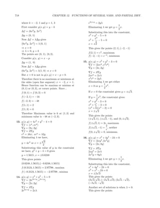 718                                CHAPTER 12. FUNCTIONS OF SEVERAL VARS. AND PARTIAL DIFF.

      where k = −2, 1 and p = 1, 3                        e2x+y = 2yλ
                                                                                     1
      First consider g(x, y) = y − k                      Eliminating λ we get y =     x.
                                                                                     2
      ∆f = (6x2 y, 2x3 )                                  Substituting this into the constraint,
      ∆g = (0, 1)                                         x2 + y 2 − 5 = 0
      Now ∆f = λ∆g gives                                       x2
                                                          x2 +     −5=0
                                                                4
       6x2 y, 2x3 = λ (0, 1)                              x = ±2
      ⇒x=0                                                This gives the points (2, 1), (−2, −1)
      ⇒ λ = 0, y = k
                                                          f (2, 1) = e5 , maximum
      The points are (0, 1), (0, 3).
                                                          f (−2, −1) = e−5 , minimum
      Consider g(x, y) = x − p
      ∆g = (1, 0)                                     15. g(x, y) = x2 + y 2 − 3 = 0
                                                            f = 2xey , x2 ey
      Now ∆f = λ∆g gives                                    g = 2x, 2y
      (6x2 y, 2x3 ) = λ(1, 0) ⇒ x = 0
                                                            f =λ g
      But x = 0 is not in g(x, y) = x − p = 0.            2xey = 2xλ
      Therefore there is no maximum or minimum at         x2 ey = 2yλ
      the sides (open line segment) x = −2, x = 1.        Eliminating λ we get either
      Hence function can be maxima or minima at                        1
                                                          x = 0 or y = x2 .
      (0, 1) or (0, 3), or corner points. Since ,                      2
                                                                                             √
      f (0, 1) = f (0, 3) = 0                             If x = 0 the constraint gives y = ± 3.
                                                                  1
      f (−2, 1) = −16                                     If y = x2 , the constraint gives:
                                                                  2
      f (−2, 3) = −48                                     x2 + y 2 − 3 = 0
                                                                 4
      f (1, 1) = 2                                        x2 + x − 3 = 0
                                                                4
      f (1, 3) = 6                                        (x2 + 6)(x2 − 2) = 0
                                                                √
                                                          x=± 2
      Therefore Maximum value is 6 at (1, 3) and
      minimum value is −48 at (−2, 3).                    This gives the points
                                                             √         √                √
                                                          (± 2, 1), (± 2, −1), and (0, ± 3).
 13. g (x, y) = 4x2 + y 2 − 4 = 0                              √
                                                          f (± 2, 1) = 2e, maximum
       f = ey , xey                                            √         2
       g = 8x, 2y                                         f (± 2, −1) = , neither
                                                                 √       e
       f =λ g                                             f (0, ± 3) = 0, minimum.
     ey = λ8x; xey = λ2y
     Eliminating λ we have,                           16. g(x, y) = x2 + 4y 2 − 24 = 0
                        √
                           y                                f = 2xy 2 , 2x2 y
     y = 4x2 or x = ±                                       g = 2x, 8y
                          2
     Substituting this value of y in the constraint         f =λ g
     we have, y 2 + y − 4 = 0 gives                       2xy 2 = 2xλ
      y = 1.5615 , x = ±0.6248                            2x2 y = 8yλ
                                                                                       1
      This gives points                                   Eliminating λ we get y = ± x.
                                                                                       2
      (0.6248, 1.5615),(−0.6248, 1.5615)                  Substituting this into the constraint,
      f (0.3124, 1.5615) = 2.97798 , maxima               x2 + 4y 2 − 24 = 0
                                                          x2 + x2√ 24 = 0
                                                                   −
      f (−0.3124, 1.5615) = −2.97798 , minima
                                                          x = ±2 3
 14. g(x, y) = x2 + y 2 − 5 = 0                           This gives the points
                                                            √ √          √ √         √    √
       f = 2e2x+y , e2x+y                                 (2 √ 3), (−2 3, 3), (2 3, − 3),
                                                              3,    √
       g = 2x, 2y                                         (−2 3, − 3)
        f =λ g                                            Another set of solutions is when λ = 0.
      2e2x+y = 2xλ                                        This gives the points
 