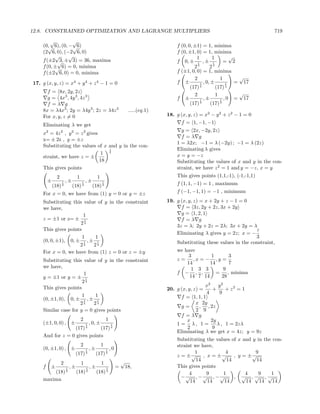 12.8. CONSTRAINED OPTIMIZATION AND LAGRANGE MULTIPLIERS                                                                                 719
        √        √
    (0, 6), (0, − √6)
       √                                                                                     f (0, 0, ±1) = 1, minima
    (2 6, 0), (−2 6, 0)                                                                      f (0, ±1, 0) = 1, minima
          √     √                                                                                      1         1        √
    f (±2 √ ± 3) = 36, maxima
            3,                                                                               f 0, ± 1 , ± 1            = 2
    f (0, ± 6) = 0, minima
          √                                                                                           24       24
    f (±2 6, 0) = 0, minima                                                                  f (±1, 0, 0) = 1, minima
                                                                                                      2              1       √
17. g (x, y, z) = x4 + y 4 + z 4 − 1 = 0                                                     f ±         1 , 0, ±       1   = 17
                                                                                                    (17) 4         (17) 4
      f = 8x, 2y, 2z                                                                                                         √
                                                                                                      2            1
      g = 4x3 , 4y 3 , 4z 3                                                                  f ±         1 ,±        1 ,0   = 17
      f =λ g                                                                                        (17) 4      (17) 4
    8x = λ4x3 ; 2y = λ4y 3 ; 2z = λ4z 3                                    .....(eq.1)
    For x, y, z = 0                                                                      18. g (x, y, z) = x2 − y 2 + z 2 − 1 = 0
    Eliminating λ we get                                                                       f = 1, −1, −1
                                                                                               g = 2x, −2y, 2z
    x2 = 4z 2 , y 2 = z 2 gives
                                                                                               f =λ g
    x= ± 2z , y = ±z
                                                                                             1 = λ2x; −1 = λ (−2y) ; −1 = λ (2z)
    Substituting the values of x and y in the con-
                                   1                                                         Eliminating λ gives
                                 1 4                                                         x = y = −z
    straint, we have z = ±
                                18                                                           Substituting the values of x and y in the con-
    This gives points                                                                        straint, we have z 2 = 1 and y = −z, x = y
              2                 1                1                                           This gives points (1,1,-1), (-1,-1,1)
        ±              ,±               ,±
            (18)
                   1
                   4
                            (18)
                                    1
                                    4
                                             (18)
                                                     1
                                                     4                                       f (1, 1, −1) = 1 , maximum
    For x = 0, we have from (1) y = 0 or y = ±z                                              f (−1, −1, 1) = −1 , minimum

    Substituting this value of y in the constraint                                       19. g (x, y, z) = x + 2y + z − 1 = 0
    we have,                                                                                   f = 3z, 2y + 2z, 3x + 2y
                      1                                                                        g = 1, 2, 1
    z = ±1 or z= ± 1                                                                           f =λ g
                     24
                                                                                             3z = λ; 2y + 2z = 2λ; 3x + 2y = λ
    This gives points                                                                                                           z
                                                                                             Eliminating λ gives y = 2z; x = −
                      1    1                                                                                                    3
    (0, 0, ±1), 0, ± 1 , ± 1                                                                 Substituting these values in the constraint,
                    24    24
    For x = 0, we have from (1) z = 0 or z = ±y                                              we have
                                                                                                  3        1       3
    Substituting this value of y in the constraint                                           z=     ,x = − ,y =
                                                                                                 14       14       7
    we have,                                                                                       1 3 3        9
                       1                                                                     f − , ,         =    , minima
    y = ±1 or y = ± 1                                                                             14 7 14      28
                      24
    This gives points                                                                                     x2    y2
                                                                                         20. g (x, y, z) =    +     + z2 = 1
                                                                                                           4     9
                      1     1                                                                  f = 1, 1, 1
    (0, ±1, 0), 0, ± 1 , ± 1
                     24    24                                                                       x 2y
                                                                                               g=     , , 2z
    Similar case for y = 0 gives points                                                             2 9
                                                                                               f =λ g
                                    2                    1                                       x           2y
    (±1, 0, 0) , ±                      1   , 0, ±           1                               1 = λ, 1 =         λ , 1 = 2zλ
                  (17)       (17) 4     4                                                        2            9
                                                                                             Eliminating λ we get x = 4z; y = 9z
    And for z = 0 gives points
                                                                                             Substituting the values of x and y in the con-
                                    2                1                                       straint we have,
    (0, ±1, 0) , ±                      1   ,±           1   ,0
                                (17) 4           (17) 4                                              1            4            9
                                                                                             z = ±√ , x = ±√ , y = ±√
                                                                      √                               14           14           14
                  2                 1                1
    f   ±              1   ,±           1   ,±           1        =       18,                This gives points
        (18)           4
                                (18)    4
                                                 (18)    4
                                                                                                   4      9      1         4     9    1
    maxima                                                                                     −√ , −√ , −√           , √ ,√ ,√
                                                                                                   14     14      14       14    14    14
 