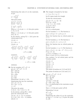 722                                                           CHAPTER 12. FUNCTIONS OF SEVERAL VARS. AND PARTIAL DIFF.

      Substituting this value of x in the constraint,                                      29. The triangle is bounded by the lines
      we get                                                                                   x = 1, y = 0, x + y = 5
                                  1
              1 4                                                                              Let R: region inside the triangle
      y=±
              2
                                                                                               To ﬁnd the critical points:
      This gives points
                      1                   1                                                    f (x, y) = 3 − x + xy − 2y
              1       4
                                  1       4
                                                                                                 f (x, y) = (0, 0)
                          ,                       ,
              2                   2                                                            ⇒ (y − 1, x − 2) = (0, 0)
                      1                   1                                                    ⇒ (x, y) = (2, 1)
              1                       1
          −   2
                      4
                          ,−          2
                                          4
                                                                                               Solving, we get
      When y = 0, we get x = ±1 this gives points                                              (2, 1) is a critical point.
      (1, 0), (-1, 0)
                                                                                               On the boundary x = 1, The function is
      When x = 0, we get y = ±1 this gives points
                                                                                               g (y) = f (1, y) = 2 − y, 0 ≤ y ≤ 4
      (0,1), (0, -1)
      In the interior, solving                                f = 0, 0 gives the               Hence the function has no critical points on
      critical point (0, 0)                                                                    x = 1.
      f (1, 0) = 1                                                                             On the boundary y = 0, The function is
      f (−1, 0) = −1                                                                           g (x) = f (x, 0) = 3 − x, 1 ≤ x ≤ 5
      f (0, 0) = 0                                                                             Hence the function has no critical points on
                          1                   1                3               3               y=0
                  1       4
                                      1       4
                                                          1    4
                                                                       1       4
      f                       ,                       =            +                           On the boundary x + y = 5, The function is
                  2                   2                   2            2
                                                                                               h (x) = f (x, 5 − x) = 6x − x2 − 7, 1 ≤ x ≤ 5
                                                          1
                                                      = 2 ≈ 1.1892,
                                                          4                                    h (x) = 6 − 2x
                                                                                               ⇒ h (x) = 0, when x = 3
      maximum                                                                                  Hence, we get (3, 2) is a critical point.
                              1                       1                3               3
                      1       4
                                              1       4
                                                                   1   4
                                                                                   1   4
                                                                                               Now evaluate f at all critical point and the
      f       −                   ,−                      =−               −
                      2                       2                    2               2           boundary points.
                                                                   1                           f (1, 0) = 2
                                                          = −2 4 ≈ −1.189,                     f (5, 0) = −2
      minimum                                                                                  f (1, 4) = −2
                                                                                               f (3, 2) = 2
 28. On the boundary, 4x2 + y 2 = 8                                                            f (2, 1) = 1
     g(x, y) = 4x2 + y 2 − 8 = 0                                                               The points of maxima are (1, 0) and (3, 2)
       f = 4y, 4x
                                                                                               The points of minima are (5, 0) and (1, 4)
       g = 8x, 2y
        f =λ g                                                                             30. g (x, y) = x2 + y 2 − 3 = 0
      4y = 8xλ                                                                                    f = y 2 , 2xy
      4x = 2yλ                                                                                    g = 2x, 2y
      Eliminating λ we get y = ±2x.                                                               f =λ g
      Substituting this into the constraint,                                                    y 2 , 2xy = λ 2x, 2y
      4x2 + y 2 − 8 = 0                                                                        y 2 = λ2x; 2xy = λ2y
      4x2 + 4x2 − 8 = 0                                                                        If y = √ substituting in the constraints we get
                                                                                                        0,
      x = ±1                                                                                   x=± 3
                                                                                                                             √
      This gives the points                                                                    Since x ≥ 0 this gives point    3, 0
      (1, 2), (1, −2), (−1, 2), (−1, −2)                                                       Eliminating λ we get
      In the interior, solving f = 0, 0                                                        2x2 = y√
                                                                                                      2
      gives the critical point (0, 0).                                                         y = ±x 2
      f (1, 2) = f (−1, −2) = 8, maxima                                                        Substituting the values of y in the constraint,
      f (−1, 2) = f (1, −2) = −8, minima                                                          have x = ±1 but x, y ≥ 0 gives the point
                                                                                               we √
      f (0, 0) = 0                                                                              1, 2
 
