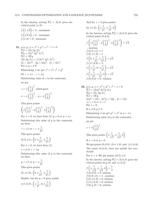 12.8. CONSTRAINED OPTIMIZATION AND LAGRANGE MULTIPLIERS                                                      723

    In the interior, solving f = 0, 0 gives the              And for z = 0 gives points
    critical point (x, 0)                                                     1      1
          √                                                  (0, ±1, 0) , ± 1 , ± 1 , 0
    f 1, 2 = 2 , maximum                                                     24     24
        √                                                    In the interior, solving f = 0, 0, 0 gives the
    f     3, 0 = 0 , minimum                                 critical point (0, 0, 0)
    f (x, 0) = 0 , minimum                                                1       1          1
                                                                      1 4       1 4    1     4       √
                                                             f   ±         ,±       ,±           =       3
                                                                      3         3      3
31. g (x, y, z) = x4 + y 4 + z 4 − 1 = 0                      , maxima
      f = 2x, 2y, 2z                                         f (0, 0, ±1) = 1
      g = 4x3 , 4y 3 , 4z 3                                  f (0, ±1, 0) = 1
      f =λ g                                                            1     1     √
     2x, 2y, 2z = λ 4x3 , 4y 3 , 4z 3                        f 0, ± 1 , ± 1 = 2
                                                                       24    24
    2x = 4λx3 ; 2y = 4λy 3 ; 2z = 4λz 3                      f (±1, 0, 0) = 1,
    For x, y, z = 0                                                  1        1     √
                                                             f ± 1 , 0, ± 1 = 2
    Eliminating λ we get z 2 = x2 , z 2 = y 2                       24       24
                                                                     1     1        √
    Or z = ±x , z = ±y                                       f ± 1 ,± 1 ,0 = 2
                                                                    24    24
    Substituting value of z in the constraint,               f (0, 0, 0) = 0, minima
    we get
                  1
        1         4                                      32. g (x, y, z) = x2 + y 2 + z 2 − 1 = 0
    z=±               , which gives                            f = 2xy 2 , 2x2 y, 2z
        3
                  1                              1             g = 2x, 2y, 2z
        1         4
                            1                    4
    x=±               ; y=±                                    f =λ g
        3                   3                                2xy 2 = λ2x , 2x2 y = λ2y , 2z = λ2z
                                                             ⇒ z = 0 or λ = 1
    This gives points
              1                    1                 1
                                                             For z = 0:
        1     4
                     1             4
                                          1          4
                                                             If x = 0, y = 0
      ±           ,±                   ,±
        3            3                    3
                                                             Eliminating λ we get y 2 = x2 or y = ±x
    For x = 0, we have from (1) y = 0 or y = ±z              Substituting value of y in the constraint,
    Substituting this value of y in the constraint           we get
    we have,                                                                  1

                       1                                              1       2

    z = ±1 or z = ± 1                                        x=±
                                                                      2
                      24
    This gives points                                                               1    1
                                                             This gives points    ±√ , ±√ , 0
                               1            1                                        2    2
    (0, 0, ±1),    0, ±        1       ,±    1               If x = 0 or y = 0
                    2     24   4


    For x = 0, we have from (1)                              We get points (0, 0, 0) , (0 ± 1, 0) and (±1, 0, 0)
    z = 0 or z = ±y                                          The point (0, 0, 0), does not satisfy the con-
                                                             straint.
    Substituting this value of y in the constraint
    we have,                                                 For λ = 1, We get points ((0, 0, ±1)
                       1                                     In the interior, solving f = 0, 0, 0 gives the
    y = ±1 or y = ± 1                                        critical points (0, y, 0) and (x, 0, 0)
                      24
    This gives points                                                1      1        1
                                                             f   ±√ , ±√ , 0 =
                               1            1                         2      2       4
    (0, ±1, 0),    0, ±        1       ,±    1               f (0, 0, 0) = 0, minima
                     2     24  4
                                                             f (0, 0, ±1) = 1 , maxima
    Similar case for y = 0 gives points                      f (0, ±1, 0) = 0, minima
                        1                   1                f (±1, 0, 0) = 0, minima
    (±1, 0, 0) , ±         1   , 0, ±        1               f (0, y, 0) = 0, minima
                       2   4                24
 