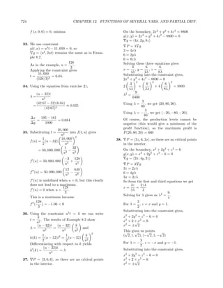 724                                  CHAPTER 12. FUNCTIONS OF SEVERAL VARS. AND PARTIAL DIFF.

       f (x, 0, 0) = 0, minima                                 On the boundary, 2x2 + y 2 + 4z 2 = 8800
                                                               g(x, y) = 2x2 + y 2 + 4z 2 − 8800 = 0
                                                                 g = 4x, 2y, 8z
 33. We use constraint
                                                                 P =λ g
     g(t, u) = u2 t − 11, 000 = 0, so
                                                               3 = 4xλ
       g = u2 , 2ut remains the same as in Exam-
                                                               6 = 2yλ
     ple 8.2.
                                                               6 = 8zλ
                               128                             Solving these three equations gives
     As in the example, u =         .
                                3                                     3          6        6
     Applying the constraint gives                             x=       ,y=        ,z=
                                                                    4λ         2λ        8λ
           11, 000                                             Substituting into the constraint gives,
     t=             = 6.04.
          (128/3)2                                             2x2 + y 2 + 4z 2 − 8800 = 0
                                                                        2            2            2
                                                                    3            6           6
 34. Using the equation from exercise 21,                      2          +            +4           = 8800
                                                                   4λ           2λ          8λ
           (u − 32)t                                                    9
       λ=                                                      λ2 =
              u2                                                      6400
           (42.67 − 32)(6.04)                                                3
         =                    ≈ 0.035                          Using λ =        , we get (20, 80, 20).
                (42.67)2                                                    80
                                                                                3
                                                               Using λ = − , we get (−20, −80, −20).
                                                                               80
       ∆z   195 − 161                                          Of course, the production levels cannot be
          =           = 0.034
       ∆g     1000                                             negative (this would give a minimum of the
                          10, 000                              proﬁt function), so the maximum proﬁt is
 35. Substituting t =             into f (t, u) gives          P (20, 80, 20) = 660
                            u2
                                      2
               1            10, 000                      38.     P = 3z, 6, 3x , so there are no critical points
       f (u) = (u − 32)
               2               u2                              in the interior.
                               1    32
             = 50, 000, 000       − 4                          On the boundary, x2 + 2y 2 + z 2 = 6
                              u3    u                          g(x, y) = x2 + 2y 2 + z 2 − 6 = 0
                              −3 128                             g = 2x, 4y, 2z
       f (u) = 50, 000, 000      + 5
                              u4   u                             P =λ g
                               12 640                          3z = 2xλ
       f (u) = 50, 000, 000       − 6                          6 = 4yλ
                               u5   u
                                                               3x = 2zλ
       f (u) is undeﬁned when u = 0, but this clearly          So from the ﬁrst and third equations we get
       does not lead to a maximum.                                  3z    2zλ
                           128                                 x=      =
       f (u) = 0 when u =      .                                    2λ     3
                             3                                                             9
                                                               Solving for λ gives us λ2 = .
       This is a maximum because                                                           4
           128                                                          3
       f (     ) = −1.06 < 0                                   For λ = , z = x and y = 1.
            3                                                           2
                                                               Substituting into the constraint gives,
 36. Using the constraint u2 t = k we can write
          k                                                    x2 + 2y 2 + z 2 − 6 = 0
     t = 2 . The results of Example 8.2 show                   x2 + 2 + x2 = 6
         u                                                            √
          (u − 32)t    (u − 32) k                              x2 = ± 2
     λ=        2
                    =                 and
             u            u2     u2                            This gives us points √
                                            2                   √     √       √
             1               1          k                      ( 2, 1, 2), (− 2, 1, − 2)
     h(k) = (u − 32)t2 = (u − 32)
             2               2         u2                                 3
     Diﬀerentiating with respect to k yields                   For λ = − , z = −x and y = −1.
                                                                          2
              (u − 32)k                                        Substituting into the constraint gives,
     h (k) =            =λ
                 u4
                                                               x2 + 2y 2 + z 2 − 6 = 0
 37.     P = 3, 6, 6 , so there are no critical points         x2 + 2 + x2 = 6
                                                                      √
       in the interior.                                        x2 = ± 2
 