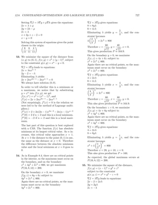 12.8. CONSTRAINED OPTIMIZATION AND LAGRANGE MULTIPLIERS                                                   727

    Setting f = λ g + µ h gives the equations:                   f = λ g gives equations:
    2x = λ + µ                                                 8 = 8yλ
    2y = 2λ − µ                                                6 = 4zλ
    2z = λ                                                                                2
                                                               Eliminating λ yields y = z, and the con-
    x + 2y + z − 2 = 0                                                                    3
                                                               straint becomes
    x−y =0                                                         2
                                                                       2
                                                               4     z + 2z 2 = 800
    Solving this system of equations gives the point               3
    closest to the origin:                                                     60       40
                                                               Therefore z = √ , y = √ , x = 0.
       6 6 4                                                                    17       17
         , ,
      11 11 11                                                 This gives production P ≈ 164.9.
                                                               On the boundary y = 0, we maximize
53. We minimize the square of the distance from
                                                               f (x, z) = 4x + 6z subject to
    (x, y) to (0, 1), f (x, y) = x2 + (y − 1)2 , subject
                                                               x2 + 2z 2 ≤ 800.
    to the constraint g(x, y) = xn − y = 0.
                                                               Again there are no critical points, so the max-
      f = λ g leads to equations:                              imum must occur on the boundary
    2x = λnxn−1                                                x2 + 2z 2 = 800.
    2y − 2 = −λ
                                                                 f = λ g gives equations:
    Eliminating λ yields:
                                                               4 = 2xλ
    2x + 2nx2n−1 − 2nxn−1 = 0
                                                               6 = 4zλ
    We always have solution (0, 0).                                                        4
                                                               Eliminating λ yields x = z, and the con-
    In order to tell whether this is a minimum or                                          3
                                                               straint becomes
    a maximum, we notice that by substituting                    4
                                                                      2
    y = xn into f (x, y), we get                                   z + 2z 2 = 800
                                                                 3
    f (x, xn ) = x2 + (xn − 1)2 , and                                          60        80
    f (x) = 2x + 2nx2n−1 − 2nxn−1                              Therefore z = √ , x = √ , y = 0.
                                                                                17        17
    (Not surprisingly, f (x) = 0 is the relation we            This also gives production P ≈ 164.9.
    were led to by the method of Lagrange multi-
    pliers.)                                                   On the boundary z = 0, we maximize
    f (x) = 2 + 2n(2n − 1)x2n−2 − 2n(n − 1)xn−2                f (x, y) = 4x + 8y subject to
    f (0) = 2 if n > 2 and this is a local minimum.            x2 + 4y 2 ≤ 800.
    f (0) = −2 if n = 2 and this is a local maxi-              Again there are no critical points, so the max-
    mum.                                                       imum must occur on the boundary
                                                               x2 + 4y 2 = 800.
    The last part of this question is best explored
                                                                 f = λ g gives equations:
    with a CAS. The function f (x) has absolute
                                                               4 = 2xλ
    minimum at its largest critical value. As n in-
                                                               8 = 8yλ
    creases, this critical value approaches x = 1.                                         1
    At x = 1 the distance to the point (0, 1) is one,          Eliminating λ yields y = x, and the con-
                                                                                           2
    the same as the distance at x = 0. Therefore               straint becomes
                                                                            2
    the diﬀerence between the absolute minimum                          1
                                                               x2 + 4     x = 800
    value and the local minimum at x = 0 goes to                        2
    0.                                                         Therefore x = 20, y = 10, z = 0.
                                                               This also gives production P = 160.
54. As in Example 8.4, there are no critical points
                                                               As expected, the global maximum occurs at
    in the interior, so the maximum must occur on
                                                               P (16, 8, 12) = 200.
    the boundary, and on the boundary
    x2 + 4y 2 + 2z 2 = 800, we get maximum                 55. We minimize the square of the distance,
    P (16, 8, 12) = 200.                                       f (x, y) = (x − 1)2 + y 2 + z 2
    On the boundary x = 0, we maximize                         subject to the constraint
    f (y, z) = 8y + 6z subject to                              g(x, y, z) = x2 + y 2 − z = 0
    4y 2 + 2z 2 ≤ 800.                                           f = λ g leads to equations:
    Again there are no critical points, so the max-            2x − 2 = 2xλ
    imum must occur on the boundary                            2y = 2yλ
    4y 2 + 2z 2 = 800.                                         2z = −λ
 
