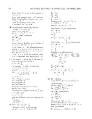 728                                CHAPTER 12. FUNCTIONS OF SEVERAL VARS. AND PARTIAL DIFF.

       If y = 0 then λ = 1 and the ﬁrst equation is                g = 1, 1
       inconsistent.
                                                                   f =λ g
       If y = 0, the constraint gives z = x2 , and com-          3x2 − 5y = λ
       bining the ﬁrst and third equation above yields           3y 2 − 5x = λ
       4x3 + 2x − 2 = 0                                          This gives us 3y 2 + 5y − 3x2 − 5x = 0
       which we numerically solve to ﬁnd                         (y − x)(3y + 3x + 5) = 0
       x = 0.5898, y = 0, z = 0.3478.                                                          5
                                                                 Therefore y = x or y = −x − .
                                                                                               3
 56. We minimize the square of the distance,
                                                                 Substituting y = x into the constraint,
     f (x, y) = x2 + (y − 2)2 + z 2
                                                                 x+y−k =0
     subject to the constraint
                                                                 x+x−k =0
     g(x, y, z) = x2 + y 2 − z 2 − 1 = 0                              k
                                                                 x= .
         f = λ g leads to equations:                                  2
       2x = 2xλ                                                                          k k
                                                                 This gives the point     ,
       2y − 4 = 2yλ                                                                      2 2
       2z = −2zλ                                                                             5
                                                                 Substituting y = −x − into the constraint,
       If x = 0 then λ = 1 and the second equation is                                        3
       inconsistent. Therefore x = 0.                            x+y−k =0
                                                                           5
       If z = 0, then λ = −1 and the second equation             x−x− −k =0
                                                                           3
       gives y = 1. However, if x = 0 and y = 1,                         5
                                                                 k=−
       then the constraint gives z = 0, a contradic-                     3
       tion. Therefore z = 0.                                    This gives us no additional points.
                                                                                      3         3
       Thus x = z = 0 and the constraint forces                     k k          k            k      k k
                                                                 f     ,     =          +         −5
       y = ±1. The closest point is therefore (0, 1, 0).             2 2          2           2      2 2
                                                                               2k 3     5k 2
 57. The angles α, β, and θ sum to the angle be-                             =       −
                                                                                8         4
     tween due east and due north, so                                          k 2 (k − 5)
                   π                                                         =
     α+β+θ = .                                                                       4
                   2
                                                                 df      1
     We maximize f (α, β, θ) = sin α sin β sin θ                    = (3k 2 − 10k)
     subject to the constraint                                   dk      4
                                                                                            2
                                  π                                                     k          k
     g(α, β, θ) = α + β + θ − .                                  λ = 3x2 − 5y = 3             −5
                                  2                                                     2          2
       f = cos α sin β sin θ, sin α cos β sin θ,                      3k 2 − 10k      df
                                                                   =               =
                sin α sin β cos θ                                          4          dk
       g = 1, 1, 1
         f = λ g gives equations                           59.    C = 25, 100
       cos α sin β sin θ = λ                                     On the interior, there are no critical points.
       sin α cos β sin θ = λ
                                                                 On the boundary,
       sin α sin β cos θ = λ
                                                                 g(L, K) = 60L2/3 K 1/3 − 1920 = 0
       Using these equations in pairs, we get                            40K 1/3 20L1/3
       tan α = tan β = tan θ                                       g=           ,
                                              π                           L1/3    K 2/3
       Since these are angles between 0 and , they
                                              2                    C = λ g gives equations
       must all be equal.                                              40K 1/3
                    π                                            25 =          λ
       α=β=θ=                                                           L1/3
                     6
       and the maximum northward component of                           20L2/3
                                                                 100 =         λ
       force is                                                          K 2/3
          π π π       1
       f( , , ) = .                                              Eliminating λ yields L = 8K.
          6 6 6       8                                          Substituting this into the constraint gives
 58.     f = 3x2 − 5y, 3y 2 − 5x                                 60(8K)2/3 K 1/3 = 1920, so K = 8 and L = 64
                                                                 gives minimum cost.
       Maximize f subject to the constraint
       g(x, y) = x + y − k = 0 where k > 5.                      The minimum cost is C(64, 8) = 2400.
 