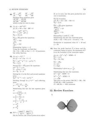 12. REVIEW EXERCISES                                                                                                     729

      ∂C      ∂P       ∂C       ∂P                           K or L is zero, but this gives production zero
60.       =λ     ,          =λ
      ∂L      ∂L       ∂K       ∂K                           (not a maximum).
      Dividing these equations gives
      ∂C/∂L      ∂P/∂L                                       On the boundary,
               =                                             g(L, K) = 2L + 5K − 150 = 0
      ∂C/∂K      ∂P/∂K
      which is what we were to show.                           g = 2, 5
                                                               P = λ g gives equations
61. f (c, d) = 10c0.4 d0.6
                                                             400K 1/3
    g(c, d) = 10c + 15d − 300 = 0                                     = 2λ
                                                               3L1/3
            4d0.6 6c0.4                                      200L 2/3
       f=         ,                                                   = 5λ
             c0.6 d0.4                                        3K 2/3
       g = 10, 15                                            Eliminating λ yields L = 5K.
        f = λ g gives the equations:                         Substituting this into the constraint gives
      4d0.6                                                  2(5K) + 5K = 150, so K = 10 and L = 50.
             = 10λ
       c0.6
      6c 0.4                                                 Production is maximized when K = 10 and
             = 15λ                                           L = 50.
       d0.4
      Eliminating λ gives c = d.
      Using the constraint, we ﬁnd that                64. Since the proﬁt function P is linear and the
      10c + 15c = 300, so that c = d = 12 maximizes        constraint region is convex, the maximum of P
      the utility function.                                is on the boundary of the constraint region.
                                                             g(x, y) = 2x2 + 5y 2 − 32500 = 0
62. f (x, y) = xp y 1−p                                        f = 4, 5
    g(x, y) = ax + by − k = 0                                  g = 4x, 10y
       f = pxp−1 y 1−p , (1 − p)xp y −p
                                                               f =λ g
       g = a, b
                                                             4 = 4xλ
      Setting f = λ g gives the equations:                   5 = 10yλ
      pxp−1 y 1−p = aλ                                                                   1
                                                             Eliminating λ gives us y =    x.
      (1 − p)xp y −p = bλ                                                                2
      ax + by − k = 0                                        Substituting this into the constraint,
      Solving for λ in the ﬁrst and second equations         2x2 + 5y 2 − 32500 = 0
      gives                                                         5
                                                             2x2 + x2 − 32500 = 0
      bpxp−1 y 1−p = a(1 − p)xp y −p                                4
                                                             x = ±100
      Dividing through by y −p xp−1 and collecting           This gives us the points (100, 50), (−100, −50)
      gives                                                  P (100, 50) = 650, maximum
           a(1 − p)    aq                                    P (−100, 50) = −650, minimum
      y=            x=     x
              bp        bp
      Substituting this into the last equation gives
      us                                               12. Review Exercises
               aq
      ax + b        x=k
               bp                                       1.
               q
      ax 1 +       =k
               p
               1−p
      ax 1 +          =k                                                                 8
                 p
            p                                                                            4

      x=k                                                               -3
            a                                                                -2
                                                                                  -1     0        -1
                                                                                                           -2
                                                                                                                    -3

            q                                                                       1
                                                                                        00
                                                                                              1
      y=k                                                                3
                                                                              2
                                                                                  x      -4       y
                                                                                                       2
                                                                                                                3
            b
                                                                                         -8

           400K 1/3 200L2/3
63. P =              ,
             3L1/3     3K 2/3
   On the interior, the critical points occur where
 