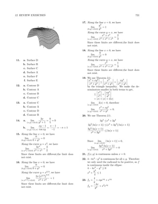 12. REVIEW EXERCISES                                                                                           731

                                                            17. Along the line x = 0, we have
                                                                            y2
                      -1
                       x
                              -0.5
                                            y
                                              -1       -2           lim         =1
                  2       1          00
                                       0    0.5                 (0,y)→(0,0) y 2
                                                   1

                                      -10                       Along the curve y = x, we have
                                      -20                                       x2 + x2     2
                                                                    lim       2 + x2 + x2
                                                                                          =
                                      -30                       (x,x)→(0,0) x               3
                                      -40                       Since these limits are diﬀerent,the limit does
                                      -50                       not exist.
                                                            18. Along the line x = 0, we have
                                                                            0
                                                                    lim         =0
                                                                (0,y)→(0,0) y 2

11.    a. Surface D                                             Along the curve y = x, we have
                                                                                  x2        1
       b. Surface B                                                 lim                   =
                                                                (x,x)→(0,0) x 2 + x2 + x2   3
       c. Surface C
                                                                Since these limits are diﬀerent,the limit does
       d. Surface A                                             not exist.
       e. Surface F
                                                            19. We use Theorem 2.1.
        f. Surface E                                             x3 + xy 2       x3         xy 2
                                                                            ≤ 2         + 2
                                                                 x2 + y 2      x + y2      x + y2
12.    a. Contour D                                             by the triangle inequality. We make the de-
       b. Contour A                                             nominators smaller in both terms to get,
       c. Contour B                                                       x3    xy 2
                                                                     ≤ 2 + 2
                                                                          x      y
       d. Contour C                                                  = |x| + |x| = 2|x|
13.    a. Contour C                                                 lim       2|x| = 0, therefore
                                                                (x,y)→(0,0)
       b. Contour A                                                         x3 + xy 2
                                                                    lim               = 0.
       c. Contour D                                             (x,y)→(0,0) x2 + y 2

       d. Contour B                                         20. We use Theorem 2.1.
                       3x      0
14.    a.      lim           = =0                                              3y 2 ≤x2 + 3y 2
                     y2 + 1
            (x,y)→(0,2)        5
                      xy − 1   π−1                               3y 2 | ln(x + 1)| ≤(x2 + 3y 2 )| ln(x + 1)|
       b.     lim            =      = −π + 1                    3y 2 | ln(x + 1)|
          (x,y)→(1,π) cos xy     −1                                               ≤| ln(x + 1)|
                                                                   x2 + 3y 2
15. Along the line x = 0, we have
                  0
        lim             =0
    (0,y)→(0,0) 0 + y 2
                                                                Since      lim        | ln(x + 1)| = 0,
                                                                        (x,y)→(0,0)
      Along the curve y = x2 , we have                                         2
                      3x4     3                                               3y | ln(x + 1)|
          lim               =                                       lim                       =0
      (x,x2 )→(0,0) x4 + x4   2                                 (x,y)→(0,0)     x2 + 3y 2
      Since these limits are diﬀerent,the limit does        21. f (x, y) is continuous unless x = 0.
      not exist.
                                                            22. 4−4x2 −y 2 is continuous for all x, y. Therefore
16. Along the line x = 0, we have                               we only need the radicand to be positive, so f
                  0                                             is continuous inside the ellipse:
        lim             =0
    (0,y)→(0,0) 0 + y 3                                         4 − 4x2 − y 2 ≥ 0
                                                                      y2
      Along the curve y = x2/3 , we have                        x2 +     ≤1
                              3/2                                     4
                      2x x2/3
           lim                    =1                                  4
      (x,x2/3 )→(0,0)   x2 + x2                             23. fx = + xyexy + exy
                                                                      y
      Since these limits are diﬀerent,the limit does                  −4x
      not exist.                                                fy = 2 + x2 exy
                                                                       y
 