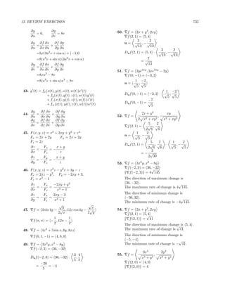 12. REVIEW EXERCISES                                                                                              733

      ∂y            ∂y                               50.     f = 2x + y 2 , 2xy
         = 0,          = 8v
      ∂u            ∂v                                       f (2, 1) = 5, 4
                                                                     3      2
      ∂g ∂f ∂x ∂f ∂y                                       u = √ , −√
        =       +                                                    13      13
      ∂u ∂x ∂u ∂y ∂u
                                                                                        3    2
        =8x(3u2 v + cos u) + (−1)0                         Du f (2, 1) = 5, 4 ·        √ , −√
                                                                                        13    13
        =8(u3 v + sin u)(3u2 v + cos u)                                 =√
                                                                          7
      ∂g ∂f ∂x ∂f ∂y                                                       13
        =        +
      ∂v ∂x ∂v      ∂y ∂v                            51.    f = 3ye3xy , 3xe3xy − 2y
        =8xu3 − 8v                                          f (0, −1) = −3, 2
         =8(u3 v + sin u)u3 − 8v                                  1 −2
                                                           u= √ ,√
                                                                    5   5
43. g (t) = fx (x(t), y(t), z(t), w(t))x (t)                                       1 −2
                + fy (x(t), y(t), z(t), w(t))y (t)         Du f (0, −1) = −3, 2 · √ , √
                                                                                     5  5
                + fz (x(t), y(t), z(t), w(t))z (t)                        −7
                + fw (x(t), y(t), z(t), w(t))w (t)         Du f (0, −1) = √
                                                                            5
      ∂g   ∂f ∂x ∂f ∂y                                                  2x + y 2                  xy
44.      =       +                                   52.     f=                        ,
      ∂u   ∂x ∂u ∂y ∂u
      ∂g   ∂f ∂x ∂f ∂y                                              2    x2
                                                                          +   xy 2           x2    + xy 2
         =       +                                                        5    2
      ∂v   ∂x ∂v   ∂y ∂v                                     f (2, 1) =   √ ,√
                                                                         2 6    6
45. F (x, y, z) = x2 + 2xy + y 2 + z 2                              1    2
                                                           u = √ , −√
    Fx = 2x + 2y        Fy = 2x + 2y                                 5    5
    Fz = 2z                                                                 5    2                      1    2
                                                           Du f (2, 1) =   √ ,√                ·       √ , −√
    ∂z        Fx      x+y                                                 2 6     6                      5    5
        =−       =−                                                          3
    ∂x        Fz        z                                              =− √
    ∂z        Fy      x+y                                                 2 30
        =−       =−
    ∂y        Fz        z                            53.     f = 3x2 y, x3 − 8y
                                                                            −32
                                                             f (−2, 3) = 36,√
46. F (x, y, z) = x2 z − y 2 x + 3y − z
                                                              f (−2, 3) = 4 145
    Fx = 2xz − y 2 , Fy = −2xy + 3,
    Fz = x2 − 1                                            The direction of maximum change is
   ∂z    Fx      −2xy + y       2                           36, −32 .                     √
      =−      =                                            The maximum rate of change is 4 145.
   ∂x    Fz       x2 + 1
   ∂z    Fx     2xy − 3                                    The direction of minimum change is
      =−     = 2                                            −36, 32 .                       √
   ∂y    Fz      x +1
                                                           The minimum rate of change is −4 145.
                    √               √
                      y               x
47. f = 3 sin 4y − √ , 12x cos 4y − √                54.     f = 2x + y 2 , 2xy
                   2 x             2 y                       f (2, 1) = 5,√
                                                                          4
                   1        1                                 f (2, 1) = 41
       f (π, π) = − , 12π −
                   2        2                              The direction of maximum change is 5, 4 .
                                                                                        √
48.             2
       f = 4z + 3 sin x, 8y, 8xz                           The maximum rate of change is 41.

       f (0, 1, −1) = 4, 8, 0                              The direction of minimum change is
                                                            −5, −4 .                      √
49.    f = 3x2 y, x3 − 8y                                  The minimum rate of change is − 41.
       f (−2, 3) = 36, −32
                                                                        2x3                2y 3
                                    3 4              55.     f=                    ,
      Du f (−2, 3) = 36, −32 ·       ,                                 x4 + y 4            x4 + y 4
                                    5 5
             −20                                             f (2, 0) = 4, 0
         =       = −4                                         f (2, 0) = 4
              5
 