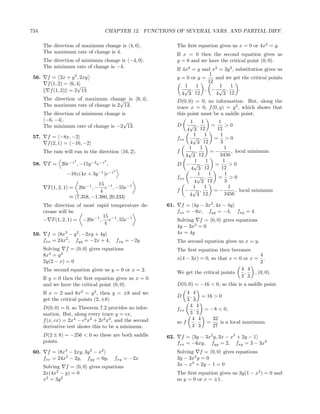 734                                      CHAPTER 12. FUNCTIONS OF SEVERAL VARS. AND PARTIAL DIFF.

       The direction of maximum change is 4, 0 .                   The ﬁrst equation gives us x = 0 or 4x2 = y.
       The maximum rate of change is 4.                            If x = 0 then the second equation gives us
       The direction of minimum change is −4, 0 .                  y = 0 and we have the critical point (0, 0).
       The minimum rate of change is −4.
                                                                   If 4x2 = y and x2 = 3y 2 , substitution gives us
                                                                                 1
 56.     f = 2x + y 2 , 2xy                                        y = 0 or y =    and we get the critical points
         f (1, 2) = 6, 4                                                        12
                       √                                               1   1         1    1
          f (1, 2) = 2 13                                              √ ,     , − √ ,         .
                                                                      4 3 12       4 3 12
       The direction of maximum change is 6, 4 .
                                      √                            D(0, 0) = 0, no information. But, along the
       The maximum rate of change is 2 13.                         trace x = 0, f (0, y) = y 3 , which shows that
       The direction of minimum change is                          this point must be a saddle point.
        −6, −4 .                        √                                 1      1         1
       The minimum rate of change is −2 13.                        D     √ ,            =      >0
                                                                        4 3 12             12
 57.     f = −8x, −2                                                        1      1        1
                                                                   fxx     √ ,           = >0
         f (2, 1) = −16, −2                                              4 3 12             3
                                                                         1      1             1
       The rain will run in the direction 16, 2 .                  f    √ ,            =−          , local minimum
                                                                       4 3     12           3456
                         2               2                                   1      1         1
 58.     T = 20e−z , −15y −2 e−z ,                                 D − √ ,                =      >0
                                             2
                                                                          4 3      12        12
                  −10z(4x + 3y −1 )e−z                                         1      1        1
                                                                   fxx − √ ,               = >0
                               15 −1                                        4 3 12             3
         T (1, 2, 1) =            e , −55e−1
                             20e−1 , −                                      1      1             1
                                4                                  f − √ ,               =−          , local minimum
                   ≈ 7.358, −1.380, 20.233                               4 3 12                3456

       The direction of most rapid temperature de-           61.     f = 4y − 3x2 , 4x − 4y
       crease will be                                              fxx = −6x, fyy = −4, fxy = 4
                               15
       − T (1, 2, 1) = −20e−1 , e−1 , 55e−1                        Solving f = 0, 0 gives equations
                                4
                                                                   4y − 3x2 = 0
 59.     f = 8x3 − y 2 , −2xy + 4y                                 4x = 4y
       fxx = 24x2 , fyy = −2x + 4,               fxy = −2y         The second equation gives us x = y.
       Solving f = 0, 0 gives equations                            The ﬁrst equation then becomes
       8x3 = y 2                                                                                             4
                                                                   x(4 − 3x) = 0, so that x = 0 or x =         .
       2y(2 − x) = 0                                                                                         3
       The second equation gives us y = 0 or x = 2.                                                4 4
                                                                   We get the critical points       ,     , (0, 0).
       If y = 0 then the ﬁrst equation gives us x = 0                                              3 3
       and we have the critical point (0, 0).                      D(0, 0) = −16 < 0, so this is a saddle point.
                             3      2                                   4 4
       If x = 2 and 8x = y , then y = ±8 and we
                                                                   D     ,     = 16 > 0
       get the critical points (2, ±8)                                  3 3
       D(0, 0) = 0, so Theorem 7.2 provides no infor-                    4 4
                                                                   fxx     ,    = −8 < 0,
       mation. But, along every trace y = cx,                            3 3
       f (x, cx) = 2x4 − c2 x3 + 2c2 x2 , and the second                   4 4     32
                                                                   so f      ,   =    is a local maximum.
       derivative test shows this to be a minimum.                         3 3     27
       D(2 ± 8) = −256 < 0 so these are both saddle          62.     f = 3y − 3x2 y, 3x − x3 + 2y − 1
       points.                                                     fxx = −6xy, fyy = 2, fxy = 3 − 3x2
 60.     f = 8x3 − 2xy, 3y 2 − x2                                  Solving f = 0, 0 gives equations
       fxx = 24x2 − 2y, fyy = 6y,            fxy = −2x             3y − 3x2 y = 0
       Solving f = 0, 0 gives equations                            3x − x3 + 2y − 1 = 0
       2x(4x2 − y) = 0                                             The ﬁrst equation gives us 3y(1 − x2 ) = 0 and
       x2 = 3y 2                                                   so y = 0 or x = ±1.
 