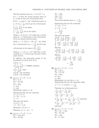 736                               CHAPTER 12. FUNCTIONS OF SEVERAL VARS. AND PARTIAL DIFF.

      The ﬁrst equation gives us x = 0 or 4x2 = y.              f =λ g
      If x = 0 then the second equation gives us              4xy = 2xλ
      y = 0 and we have the critical point (0, 0).            2x2 = 2yλ
                                                                                                 x
                                                              The second equation gives y = ± √ .
      If 4x2 = y and x2 = 3y 2 , substitution gives us                                            2
                       1
      y = 0 or y =       and we get the critical points       Substituting this into the constraint,
                     12                                       x2 + y 2 − 4 = 0
          1   1
          √ ,      , in our region.                                 x2
         4 3  12                                              x2 +     −4=0
                                                                     2√
            1    1                                                   2 2
        − √ ,         , not in the region.                    x=± √
          4 3 12                                                        3
      Along y = 0, f (x, 0) = 2x4 which has a critical        This gives the points
      point at x = 0 which gives us the critical point           √              √
                                                                2 2 2          2 2      2
      (0, 0) (we already had this point).                        √ ,√       , √ , −√
                                                                   3     3        3      3
      Along x = 2, f (2, y) = 32 + y 3 − 4y, which                 √                  √
                                      2                           2 2      2        2 2 2
      has a critical point at y = ± √ and the only              − √ , −√       , −√ ,√
                                       3                             3      3          3    3
                                          2                   Maxima:
      critical point in the region is 2, √ .                      √                   √
                                           3                    2 2 2                2 2 2         32
                                   4
      Along y = x, f (x, x) = 2x which has a criti-           f √ ,√          =f    −√ ,√        = √
                                                                   3  3                3  3       3 3
      cal point at x = 0 and we get the same critical
      point of (0, 0).                                        Minima:
                                                                  √                     √
                                                                 2 2  2                2 2    2
      In addition, the intersection points of our             f √ , −√         =f     − √ , −√
      boundaries are (0, 0), (2, 0), (2, 2).                       3   3                 3     3
      f (0, 0) = 0                                                                32
                                                                               =− √
            1    1                                                               3 3
      f     √ ,      ≈ −0.00029, minimum
          4 3 12
              2                                           69. g(x, y) = x2 + y 2 − 1 = 0
      f 2, √       ≈ 28.9                                       f = y, x
               3
      f (2, 0) = 32, maximum                                    g = 2x, 2y
      f (2, 2) = 32, maximum                                     f =λ g
                                                              y = 2xλ
 67. g(x, y) = x2 + y 2 − 5 = 0                               x = 2yλ
       f = 1, 2                                               Eliminating λ we see that y = ±x.
       g = 2x, 2y                                             Substituting this into the constraint yields
        f =λ g                                                                               1
                                                              x2 + x2 = 1, so that x = ± √
      1 = 2xλ                                                                                 2
      2 = 2yλ                                                 Therefore our critical points are
      Eliminating λ gives y = 2x.                                1    1       1    1
                                                              ( √ , √ ), (− √ , √ ),
      Substituting this into the constraint,                      2    2       2    2
                                                                 1      1       1      1
      x2 + y 2 − 5 = 0                                        ( √ , − √ ), (− √ , − √ ).
      x2 + 4x2 − 5 = 0                                            2       2      2      2
      x = ±1                                                       1    1          1      1     1
                                                              f ( √ , √ ) = f (− √ , − √ ) = , maximum.
                                                                    2    2          2      2    2
      This gives the points                                        1      1          1    1     −1
      (1, 2) , (1, −2)                                        f ( √ , − √ ) = f (− √ , √ ) =       ,
                                                                    2       2         2    2     2
      (−1, −2) , (−1, 2)
                                                              minimum.
      Maximum: f (1, 2) = 5
                                                          70. g(x, y) = x2 + y 2 − 1 = 0
      Minimum: f (−1, −2) = −5                                  f = 2x − 2, 4y
 68. g(x, y) = x2 + y 2 − 4 = 0                                 g = 2x, 2y
       f = 4xy, 2x2                                             f =λ g
       g = 2x, 2y                                             2x − 2 = 2xλ
 