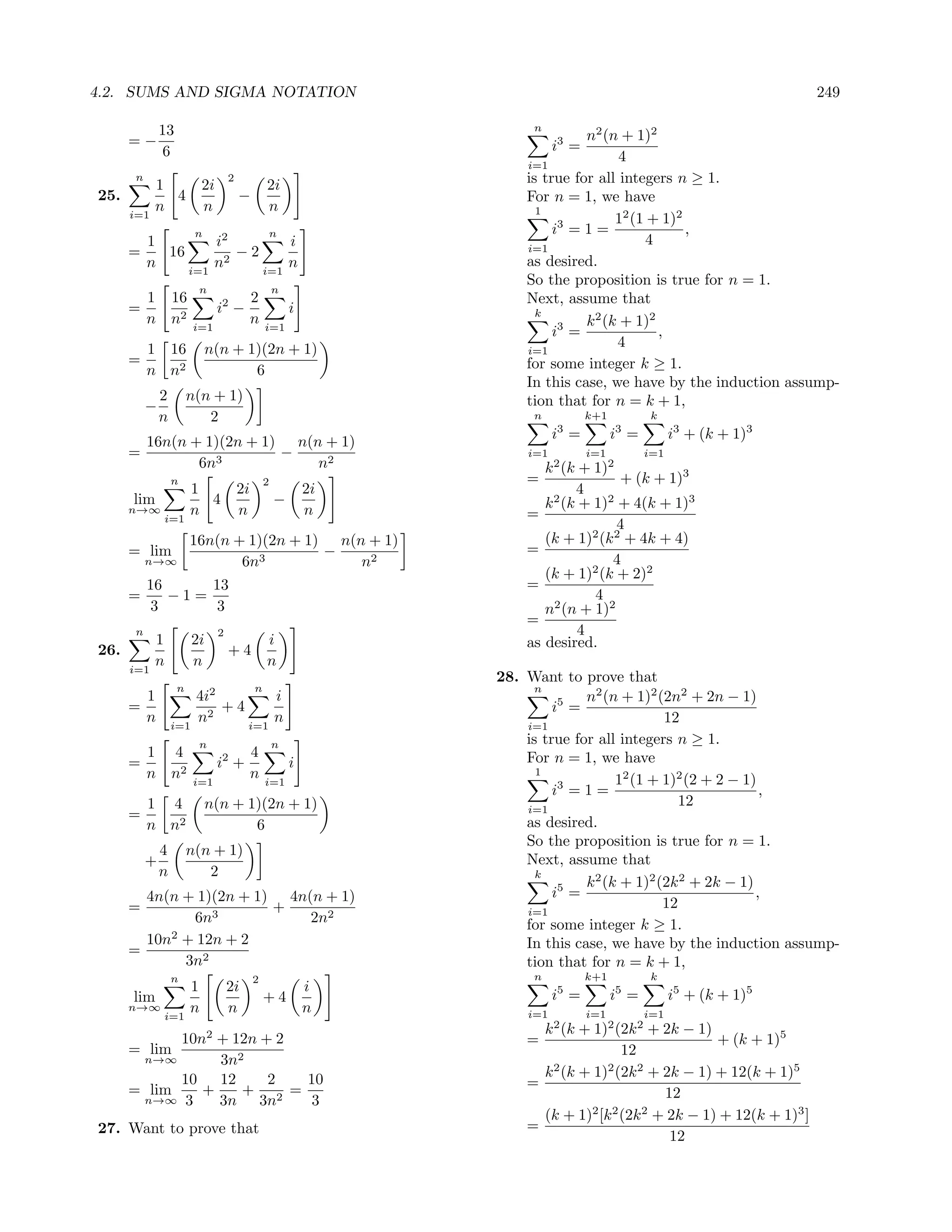 4.2. SUMS AND SIGMA NOTATION                                                                                            249

              13                                                        n
      =−                                                                         n2 (n + 1)2
               6                                                             i3 =
                                                                       i=1
                                                                                        4
      n
            1              2i
                                     2
                                                  2i                   is true for all integers n ≥ 1.
25.           4                          −                             For n = 1, we have
            n              n                      n                      1
      i=1                                                                              12 (1 + 1)2
                        n                         n                         i3 = 1 =               ,
          1        i2        i                                         i=1
                                                                                             4
      =     16        −2
          n    i=1
                   n2    i=1
                             n                                         as desired.
                                                                       So the proposition is true for n = 1.
                         n                            n
          1 16                                2                        Next, assume that
      =                          i2 −                     i              k
          n n2                                n                                  k 2 (k + 1)2
                        i=1                       i=1                       i3 =               ,
          1 16              n(n + 1)(2n + 1)                           i=1
                                                                                       4
      =                                                                for some integer k ≥ 1.
          n n2                     6
                                                                       In this case, we have by the induction assump-
              2        n(n + 1)                                        tion that for n = k + 1,
          −
              n           2                                             n           k+1          k
                                                                             i3 =         i3 =         i3 + (k + 1)3
        16n(n + 1)(2n + 1) n(n + 1)
      =                   −                                            i=1          i=1          i=1
               6n3            n2                                          k 2 (k + 1)2
                  n                               2                    =               + (k + 1)3
                       1                 2i                   2i                4
      lim                4                            −                   k 2 (k + 1)2 + 4(k + 1)3
      n→∞
              i=1
                       n                 n                    n        =
                                                                                       4
                       16n(n + 1)(2n + 1) n(n + 1)                        (k + 1)2 (k 2 + 4k + 4)
      = lim                              −                             =
          n→∞                 6n3            n2                                       4
                                                                          (k + 1)2 (k + 2)2
          16     13                                                    =
      =      −1=                                                                   4
           3      3                                                       n2 (n + 1)2
                                                                       =
      n                          2                                               4
            1           2i                        i                    as desired.
26.                                  +4
      i=1
            n           n                         n
                                                                   28. Want to prove that
                   n                          n                          n
        1               4i2        i                                             n2 (n + 1)2 (2n2 + 2n − 1)
      =                     +4                                              i5 =
        n         i=1
                        n2     i=1
                                   n                                                           12
                                                                       i=1
                         n                            n                is true for all integers n ≥ 1.
          1 4                                 4                        For n = 1, we have
      =                          i2 +                     i
          n n2          i=1
                                              n   i=1
                                                                         1
                                                                                       12 (1 + 1)2 (2 + 2 − 1)
                                                                            i3 = 1 =                           ,
          1 4               n(n + 1)(2n + 1)                           i=1
                                                                                                  12
      =
          n n2                     6                                   as desired.
                                                                       So the proposition is true for n = 1.
              4        n(n + 1)
          +                                                            Next, assume that
              n           2                                              k
                                                                                 k 2 (k + 1)2 (2k 2 + 2k − 1)
        4n(n + 1)(2n + 1) 4n(n + 1)                                         i5 =                              ,
      =                  +                                             i=1
                                                                                               12
              6n3            2n2                                       for some integer k ≥ 1.
           2
        10n + 12n + 2                                                  In this case, we have by the induction assump-
      =
             3n2                                                       tion that for n = k + 1,
                  n                           2                         n           k+1          k
                       1             2i                       i
      lim                                         +4                         i5 =         i5 =         i5 + (k + 1)5
      n→∞
              i=1
                       n             n                        n        i=1          i=1          i=1
                                                                         k 2 (k + 1)2 (2k 2 + 2k − 1)
            10n + 12n + 2    2
                                                                       =                              + (k + 1)5
      = lim                                                                            12
          n→∞    3n2
            10   12    2    10                                           k 2 (k + 1)2 (2k 2 + 2k − 1) + 12(k + 1)5
      = lim    +    +     =                                            =
       n→∞ 3     3n 3n2     3                                                                 12
                                                                         (k + 1)2 [k 2 (2k 2 + 2k − 1) + 12(k + 1)3 ]
27. Want to prove that                                                 =
                                                                                               12
 