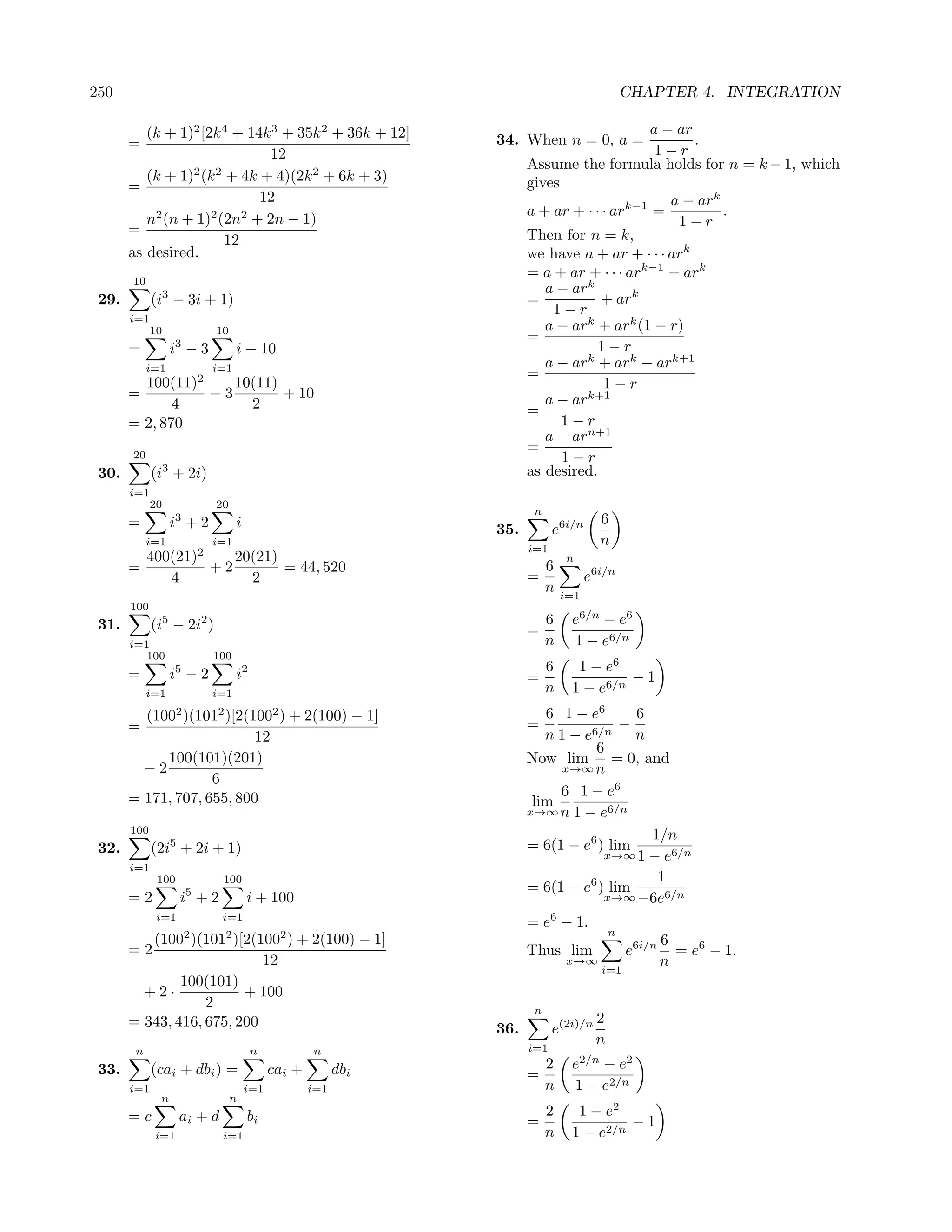 250                                                                                           CHAPTER 4. INTEGRATION

          (k + 1)2 [2k 4 + 14k 3 + 35k 2 + 36k + 12]                                      a − ar
       =                                                        34. When n = 0, a =              .
                              12                                                           1−r
                                                                      Assume the formula holds for n = k − 1, which
          (k + 1) (k + 4k + 4)(2k 2 + 6k + 3)
                 2 2
                                                                      gives
       =
                             12                                                              a − ark
                                                                      a + ar + · · · ark−1 =         .
          n2 (n + 1)2 (2n2 + 2n − 1)                                                          1−r
       =                                                              Then for n = k,
                       12
       as desired.                                                    we have a + ar + · · · ark
       10
                                                                      = a + ar + · · · ark−1 + ark
                                                                         a − ark
 29.         (i3 − 3i + 1)                                            =           + ark
                                                                          1−r
       i=1
             10             10                                           a − ark + ark (1 − r)
                                                                      =
       =          i3 − 3          i + 10                                         1−r
            i=1             i=1                                          a − ark + ark − ark+1
                                                                      =
         100(11)2    10(11)                                                        1−r
       =          −3        + 10                                         a − ark+1
              4        2                                              =
       = 2, 870                                                             1−r
                                                                         a − arn+1
                                                                      =
       20                                                                   1−r
 30.         (i3 + 2i)                                                as desired.
       i=1
             20             20
                                                                       n
       =          i3 + 2          i                                                    6
                                                                35.         e6i/n
            i=1             i=1
                                                                      i=1
                                                                                       n
            400(21)2    20(21)                                                 n
       =             +2        = 44, 520                                   6
               4          2                                           =              e6i/n
                                                                           n   i=1
       100
 31.         (i5 − 2i2 )                                                   6    e6/n − e6
                                                                      =
       i=1                                                                 n    1 − e6/n
          100               100
       =          5
                  i −2            i2                                       6     1 − e6
                                                                      =                  −1
            i=1             i=1                                            n    1 − e6/n
         (100 )(1012 )[2(1002 ) + 2(100) − 1]
                    2                                                    6 1 − e6      6
       =                                                              =              −
                           12                                            n 1 − e6/n    n
                                                                                 6
            100(101)(201)                                             Now lim = 0, and
         −2                                                                 x→∞ n
                    6
       = 171, 707, 655, 800                                                6 1 − e6
                                                                       lim
                                                                      x→∞ n 1 − e6/n
       100
                                                                                         1/n
 32.         (2i5 + 2i + 1)                                           = 6(1 − e6 ) lim
                                                                                  x→∞ 1 − e6/n
       i=1
              100            100                                                          1
                                                                      = 6(1 − e6 ) lim
       =2           i5 + 2            i + 100                                     x→∞ −6e6/n
              i=1            i=1
                                                                      = e6 − 1.
                        2     2              2                                            n
          (100 )(101 )[2(100 ) + 2(100) − 1]                                                          6
       =2                                                             Thus lim                e6i/n     = e6 − 1.
                            12                                                 x→∞                    n
                                                                                       i=1
               100(101)
         +2·             + 100
                   2                                                   n
       = 343, 416, 675, 200                                                           2
                                                                36.         e(2i)/n
                                                                      i=1
                                                                                      n
        n                              n            n
 33.         (cai + dbi ) =                 cai +         dbi              2    e2/n − e2
                                                                      =
       i=1                            i=1           i=1                    n    1 − e2/n
              n                  n
       =c           ai + d            bi                                   2     1 − e2
                                                                      =                  −1
             i=1             i=1                                           n    1 − e2/n
 