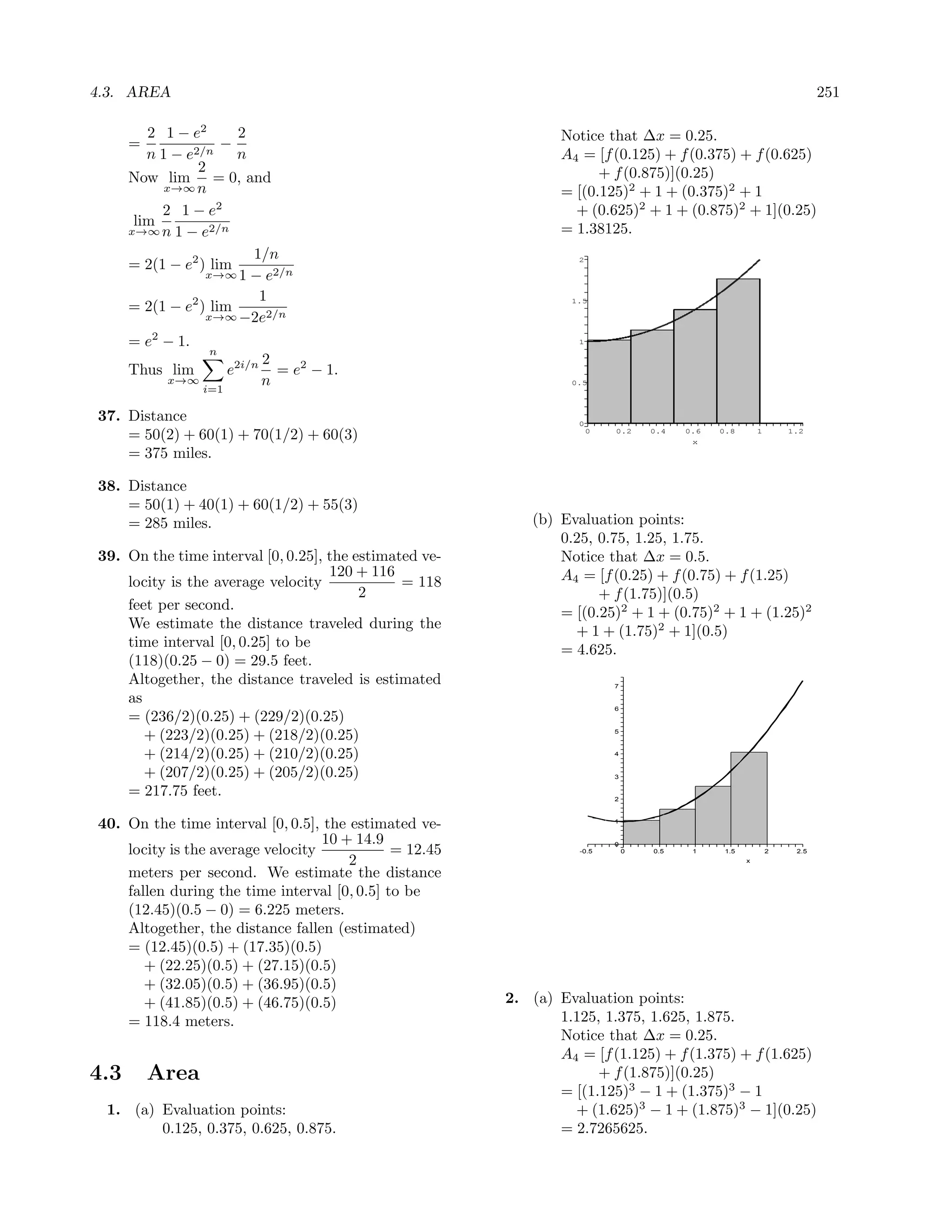 4.3. AREA                                                                                                                251

         2 1 − e2      2                                        Notice that ∆x = 0.25.
      =              −
         n 1 − e2/n    n                                        A4 = [f (0.125) + f (0.375) + f (0.625)
                 2                                                    + f (0.875)](0.25)
      Now lim = 0, and
            x→∞ n                                               = [(0.125)2 + 1 + (0.375)2 + 1
           2 1 − e2                                               + (0.625)2 + 1 + (0.875)2 + 1](0.25)
       lim
      x→∞ n 1 − e2/n                                            = 1.38125.
                         1/n
      = 2(1 − e2 ) lim                                             2

                  x→∞ 1 − e2/n

                          1
      = 2(1 − e2 ) lim
                                                                 1.5

                  x→∞ −2e2/n

      = e2 − 1.                                                    1
                  n
                        2
      Thus lim     e2i/n = e2 − 1.
           x→∞
               i=1
                        n                                        0.5




37. Distance                                                       0
    = 50(2) + 60(1) + 70(1/2) + 60(3)                                  0   0.2     0.4   0.6
                                                                                          x
                                                                                               0.8        1       1.2


    = 375 miles.

38. Distance
    = 50(1) + 40(1) + 60(1/2) + 55(3)
    = 285 miles.                                            (b) Evaluation points:
                                                                0.25, 0.75, 1.25, 1.75.
39. On the time interval [0, 0.25], the estimated ve-           Notice that ∆x = 0.5.
                                    120 + 116                   A4 = [f (0.25) + f (0.75) + f (1.25)
    locity is the average velocity             = 118
                                         2                            + f (1.75)](0.5)
    feet per second.                                            = [(0.25)2 + 1 + (0.75)2 + 1 + (1.25)2
    We estimate the distance traveled during the                  + 1 + (1.75)2 + 1](0.5)
    time interval [0, 0.25] to be                               = 4.625.
    (118)(0.25 − 0) = 29.5 feet.
    Altogether, the distance traveled is estimated                         7

    as
                                                                           6
    = (236/2)(0.25) + (229/2)(0.25)
       + (223/2)(0.25) + (218/2)(0.25)                                     5



       + (214/2)(0.25) + (210/2)(0.25)                                     4


       + (207/2)(0.25) + (205/2)(0.25)                                     3

    = 217.75 feet.                                                         2



40. On the time interval [0, 0.5], the estimated ve-                       1


                                   10 + 14.9                               0
    locity is the average velocity            = 12.45              -0.5        0   0.5    1     1.5           2    2.5
                                       2                                                              x

    meters per second. We estimate the distance
    fallen during the time interval [0, 0.5] to be
    (12.45)(0.5 − 0) = 6.225 meters.
    Altogether, the distance fallen (estimated)
    = (12.45)(0.5) + (17.35)(0.5)
       + (22.25)(0.5) + (27.15)(0.5)
       + (32.05)(0.5) + (36.95)(0.5)
       + (41.85)(0.5) + (46.75)(0.5)                    2. (a) Evaluation points:
    = 118.4 meters.                                            1.125, 1.375, 1.625, 1.875.
                                                               Notice that ∆x = 0.25.
                                                               A4 = [f (1.125) + f (1.375) + f (1.625)
4.3       Area                                                       + f (1.875)](0.25)
                                                               = [(1.125)3 − 1 + (1.375)3 − 1
 1. (a) Evaluation points:                                       + (1.625)3 − 1 + (1.875)3 − 1](0.25)
        0.125, 0.375, 0.625, 0.875.                            = 2.7265625.
 