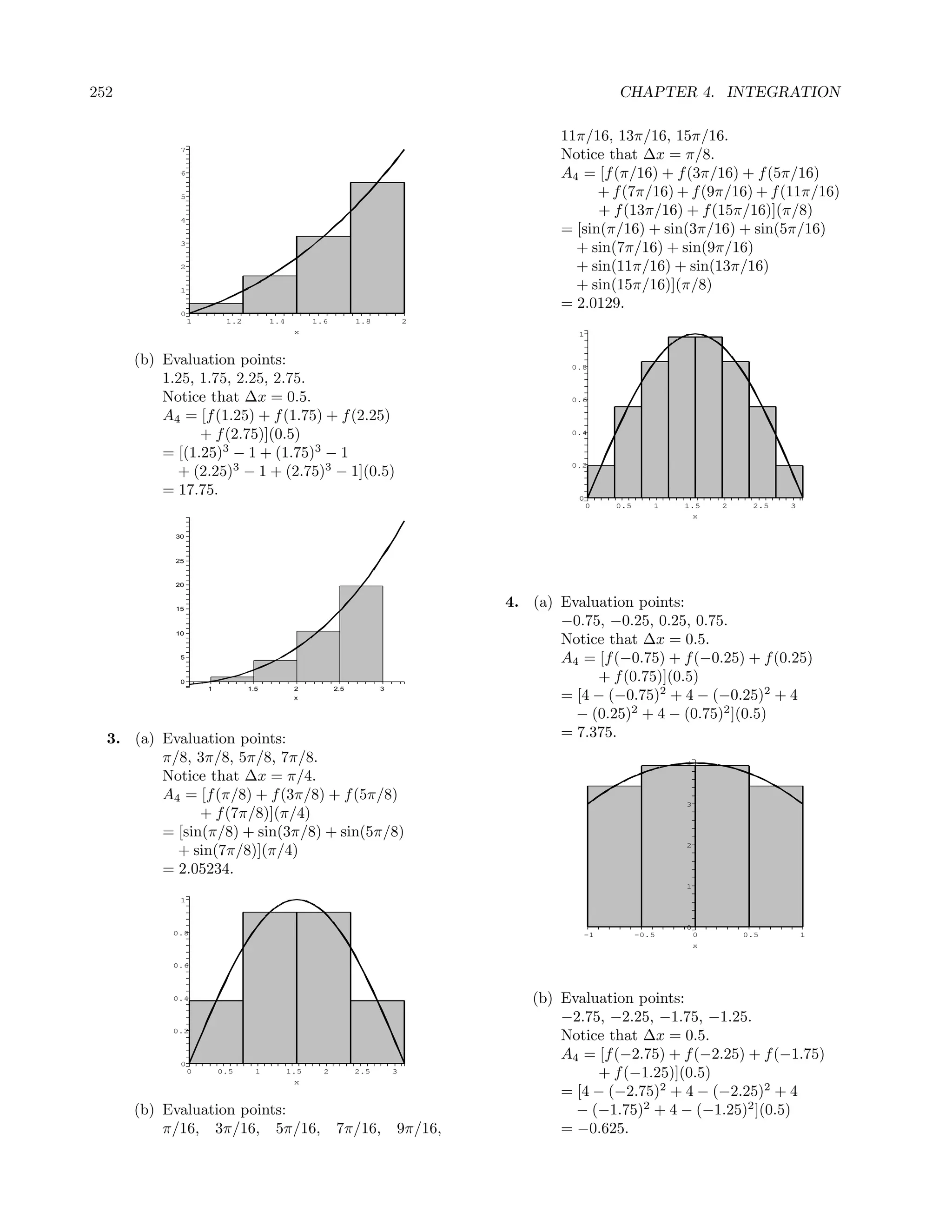 252                                                                                                CHAPTER 4. INTEGRATION

                                                                                         11π/16, 13π/16, 15π/16.
             7
                                                                                         Notice that ∆x = π/8.
             6                                                                           A4 = [f (π/16) + f (3π/16) + f (5π/16)
             5                                                                                 + f (7π/16) + f (9π/16) + f (11π/16)
             4
                                                                                               + f (13π/16) + f (15π/16)](π/8)
                                                                                         = [sin(π/16) + sin(3π/16) + sin(5π/16)
             3
                                                                                           + sin(7π/16) + sin(9π/16)
             2                                                                             + sin(11π/16) + sin(13π/16)
             1                                                                             + sin(15π/16)](π/8)
                                                                                         = 2.0129.
             0
                 1        1.2         1.4         1.6         1.8           2
                                             x                                             1



      (b) Evaluation points:                                                              0.8
          1.25, 1.75, 2.25, 2.75.
          Notice that ∆x = 0.5.                                                           0.6

          A4 = [f (1.25) + f (1.75) + f (2.25)
                + f (2.75)](0.5)                                                          0.4


          = [(1.25)3 − 1 + (1.75)3 − 1
            + (2.25)3 − 1 + (2.75)3 − 1](0.5)
                                                                                          0.2


          = 17.75.                                                                         0
                                                                                               0   0.5      1   1.5     2    2.5   3
                                                                                                                    x

            30



            25



            20



            15
                                                                                 4. (a) Evaluation points:
                                                                                        −0.75, −0.25, 0.25, 0.75.
            10
                                                                                        Notice that ∆x = 0.5.
             5
                                                                                        A4 = [f (−0.75) + f (−0.25) + f (0.25)
             0                                                                               + f (0.75)](0.5)
                     1          1.5          2          2.5         3
                                             x                                          = [4 − (−0.75)2 + 4 − (−0.25)2 + 4
                                                                                          − (0.25)2 + 4 − (0.75)2 ](0.5)
  3. (a) Evaluation points:                                                             = 7.375.
         π/8, 3π/8, 5π/8, 7π/8.                                                                                 4

         Notice that ∆x = π/4.
         A4 = [f (π/8) + f (3π/8) + f (5π/8)                                                                    3
               + f (7π/8)](π/4)
         = [sin(π/8) + sin(3π/8) + sin(5π/8)
                                                                                                                2
           + sin(7π/8)](π/4)
         = 2.05234.
                                                                                                                1
             1


                                                                                                                0
            0.8                                                                             -1           -0.5       0       0.5        1
                                                                                                                    x

            0.6



            0.4                                                                     (b) Evaluation points:
                                                                                        −2.75, −2.25, −1.75, −1.25.
            0.2
                                                                                        Notice that ∆x = 0.5.
             0
                                                                                        A4 = [f (−2.75) + f (−2.25) + f (−1.75)
                 0       0.5      1         1.5
                                             x
                                                    2         2.5       3
                                                                                             + f (−1.25)](0.5)
                                                                                        = [4 − (−2.75)2 + 4 − (−2.25)2 + 4
      (b) Evaluation points:                                                              − (−1.75)2 + 4 − (−1.25)2 ](0.5)
          π/16, 3π/16, 5π/16,                           7π/16,          9π/16,          = −0.625.
 