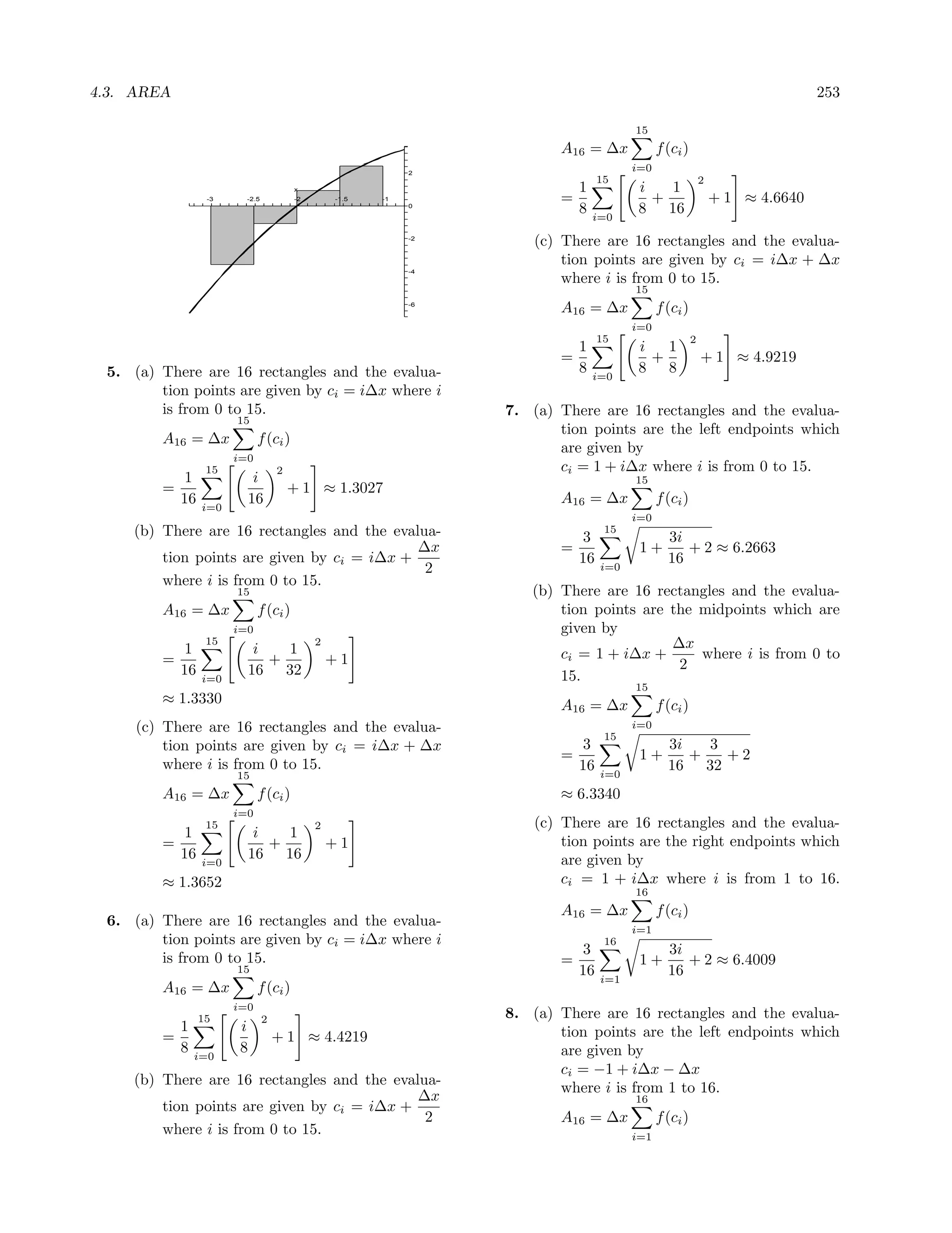 4.3. AREA                                                                                                                    253

                                                                                      15
                                                                       A16 = ∆x             f (ci )
                                                           2
                                                                                      i=0
                                                                                15                        2
                                      x                                    1           i   1
                -3     -2.5           -2       -1.5   -1               =                 +                    + 1 ≈ 4.6640
                                                           0
                                                                           8   i=0
                                                                                       8 16
                                                           -2
                                                                    (c) There are 16 rectangles and the evalua-
                                                                        tion points are given by ci = i∆x + ∆x
                                                           -4
                                                                        where i is from 0 to 15.
                                                                                      15
                                                           -6
                                                                       A16 = ∆x             f (ci )
                                                                                      i=0
                                                                                15                    2
                                                                         1             i   1
                                                                       =                 +                + 1 ≈ 4.9219
 5. (a) There are 16 rectangles and the evalua-                          8     i=0
                                                                                       8 8
        tion points are given by ci = i∆x where i
        is from 0 to 15.                                        7. (a) There are 16 rectangles and the evalua-
                     15
                                                                       tion points are the left endpoints which
        A16 = ∆x           f (ci )
                                                                       are given by
                     i=0
                15                2                                    ci = 1 + i∆x where i is from 0 to 15.
           1            i                                                             15
        =                             + 1 ≈ 1.3027
          16           16                                              A16 = ∆x             f (ci )
               i=0
                                                                                      i=0
    (b) There are 16 rectangles and the evalua-                             3
                                                                                 15
                                                                                              3i
                                            ∆x                         =               1+        + 2 ≈ 6.2663
        tion points are given by ci = i∆x +                                16                 16
                                             2                                  i=0
        where i is from 0 to 15.
                     15                                            (b) There are 16 rectangles and the evalua-
        A16 = ∆x           f (ci )                                     tion points are the midpoints which are
                     i=0                                               given by
                15                         2                                           ∆x
           1            i   1                                          ci = 1 + i∆x +      where i is from 0 to
        =                 +                    +1                                       2
          16   i=0
                       16 32                                           15.
                                                                                      15
        ≈ 1.3330                                                       A16 = ∆x             f (ci )
     (c) There are 16 rectangles and the evalua-                                      i=0
                                                                                 15
         tion points are given by ci = i∆x + ∆x                             3                 3i   3
                                                                       =               1+        +   +2
         where i is from 0 to 15.                                          16                 16 32
                     15                                                         i=0
        A16 = ∆x           f (ci )                                     ≈ 6.3340
                     i=0
                15                         2                        (c) There are 16 rectangles and the evalua-
           1            i   1
        =                 +                    +1                       tion points are the right endpoints which
          16   i=0
                       16 16                                            are given by
        ≈ 1.3652                                                        ci = 1 + i∆x where i is from 1 to 16.
                                                                                      16
                                                                       A16 = ∆x             f (ci )
 6. (a) There are 16 rectangles and the evalua-
                                                                                      i=1
        tion points are given by ci = i∆x where i                                16
                                                                            3                 3i
        is from 0 to 15.                                               =               1+        + 2 ≈ 6.4009
                     15                                                    16   i=1
                                                                                              16
        A16 = ∆x           f (ci )
                     i=0
               15             2                                 8. (a) There are 16 rectangles and the evalua-
          1           i                                                tion points are the left endpoints which
        =                         + 1 ≈ 4.4219
          8   i=0
                      8                                                are given by
                                                                       ci = −1 + i∆x − ∆x
    (b) There are 16 rectangles and the evalua-
                                                                       where i is from 1 to 16.
                                            ∆x                                        16
        tion points are given by ci = i∆x +
                                             2                         A16 = ∆x             f (ci )
        where i is from 0 to 15.                                                      i=1
 