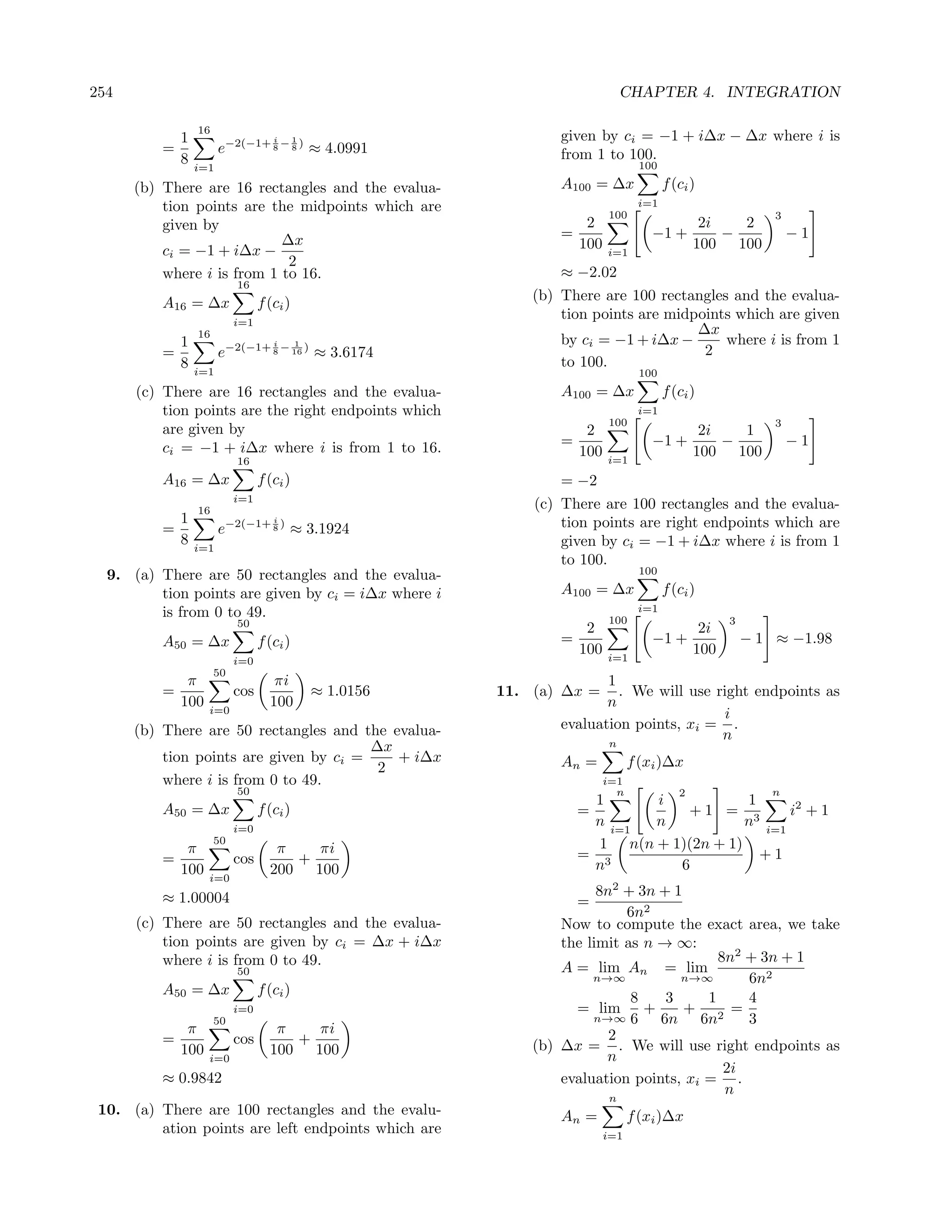 254                                                                              CHAPTER 4. INTEGRATION

                  16
              1                      i      1                      given by ci = −1 + i∆x − ∆x where i is
          =             e−2(−1+ 8 − 8 ) ≈ 4.0991                   from 1 to 100.
              8   i=1                                                               100

      (b) There are 16 rectangles and the evalua-                  A100 = ∆x              f (ci )
          tion points are the midpoints which are                                   i=1
                                                                             100                               3
          given by                                                      2                         2i   2
                            ∆x                                     =                   −1 +          −             −1
          ci = −1 + i∆x −                                              100   i=1
                                                                                                 100 100
                             2
          where i is from 1 to 16.                                 ≈ −2.02
                            16
          A16 = ∆x                f (ci )                      (b) There are 100 rectangles and the evalua-
                            i=1
                                                                   tion points are midpoints which are given
                  16                                                                   ∆x
              1                      i      1                      by ci = −1 + i∆x −      where i is from 1
          =             e−2(−1+ 8 − 16 ) ≈ 3.6174                                       2
              8                                                    to 100.
                  i=1                                                               100
      (c) There are 16 rectangles and the evalua-                  A100 = ∆x              f (ci )
          tion points are the right endpoints which                                 i=1
                                                                             100                               3
          are given by                                                  2                         2i   1
          ci = −1 + i∆x where i is from 1 to 16.                   =                   −1 +          −             −1
                                                                       100   i=1
                                                                                                 100 100
                            16
          A16 = ∆x                f (ci )                          = −2
                            i=1
                  16
                                                               (c) There are 100 rectangles and the evalua-
              1                      i
                                                                   tion points are right endpoints which are
          =             e−2(−1+ 8 ) ≈ 3.1924
              8   i=1
                                                                   given by ci = −1 + i∆x where i is from 1
                                                                   to 100.
  9. (a) There are 50 rectangles and the evalua-                                    100

         tion points are given by ci = i∆x where i                 A100 = ∆x              f (ci )
         is from 0 to 49.                                                           i=1
                            50                                               100                       3
                                                                        2                         2i
          A50 = ∆x                f (ci )                          =                   −1 +                − 1 ≈ −1.98
                                                                       100   i=1
                                                                                                 100
                            i=0
                       50
               π                     πi                                   1
          =                 cos                 ≈ 1.0156   11. (a) ∆x =     . We will use right endpoints as
              100   i=0
                                    100                                   n
                                                                                           i
      (b) There are 50 rectangles and the evalua-                  evaluation points, xi = .
                                                                                           n
                                        ∆x                                   n
          tion points are given by ci =    + i∆x                   An =            f (xi )∆x
                                         2
          where i is from 0 to 49.                                           i=1
                            50                                                 n             2                n
                                                                        1      i            1
          A50 = ∆x                f (ci )                              =           +1 = 3         i2 + 1
                            i=0
                                                                        n i=1  n            n i=1
                       50                                                1 n(n + 1)(2n + 1)
               π                     π   πi                            = 3                    +1
          =                 cos        +                                n         6
              100   i=0
                                    200 100
          ≈ 1.00004                                                      8n2 + 3n + 1
                                                                     =
                                                                             6n2
      (c) There are 50 rectangles and the evalua-                  Now to compute the exact area, we take
          tion points are given by ci = ∆x + i∆x                   the limit as n → ∞:
          where i is from 0 to 49.                                                         8n2 + 3n + 1
                            50                                     A = lim An = lim
                                                                        n→∞          n→∞       6n2
          A50 = ∆x                f (ci )
                                                                              8    3     1     4
                            i=0                                      = lim +          +      =
                       50                                               n→∞ 6     6n 6n2       3
               π                     π   πi                                2
          =                 cos        +                       (b) ∆x = . We will use right endpoints as
              100   i=0
                                    100 100                               n
                                                                                            2i
          ≈ 0.9842                                                 evaluation points, xi = .
                                                                                            n
                                                                             n
 10. (a) There are 100 rectangles and the evalu-                   An =            f (xi )∆x
         ation points are left endpoints which are                           i=1
 