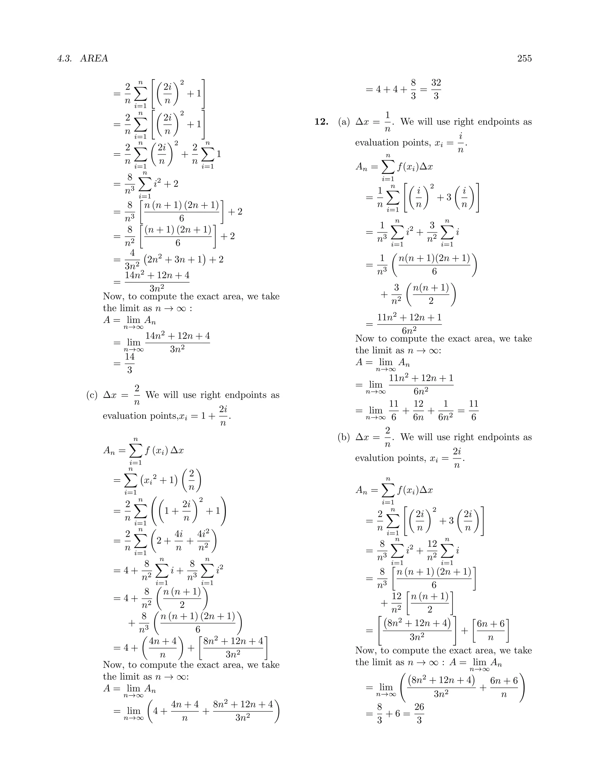 4.3. AREA                                                                                                                255

                2
                      n
                               2i
                                         2                                                8   32
            =                                +1                        =4+4+                =
                n              n                                                          3   3
                    i=1
                     n                   2                                  1
              2                2i                             12. (a) ∆x =    . We will use right endpoints as
            =                                +1                             n
              n                n
                    i=1                                                                      i
              2
                     n
                             2i
                                     2
                                              2
                                                      n              evaluation points, xi = .
            =                            +                1                                  n
                                                                               n
              n              n                n
                    i=1                           i=1                An =           f (xi )∆x
                      n
               8                                                             i=1
          = 3        i2 + 2                                                    n                2
              n i=1                                                        1               i                   i
                                                                       =                             +3
               8 n (n + 1) (2n + 1)                                        n   i=1
                                                                                           n                   n
          = 3                        +2
              n             6                                                      n                  n
               8 (n + 1) (2n + 1)                                          1                    3
          = 2                       +2                                 =                 i2 +              i
              n           6                                                n3      i=1
                                                                                                n2   i=1
                4
          = 2 2n2 + 3n + 1 + 2                                             1        n(n + 1)(2n + 1)
              3n                                                       =
              14n2 + 12n + 4                                               n3              6
          =
                   3n2                                                             3      n(n + 1)
        Now, to compute the exact area, we take                              +
                                                                                   n2        2
        the limit as n → ∞ :
        A = lim An                                                         11n2 + 12n + 1
                n→∞                                                    =
                                                                                6n2
                          14n2 + 12n + 4                             Now to compute the exact area, we take
            = lim
              n→∞              3n2                                   the limit as n → ∞:
              14
            =                                                        A = lim An
               3                                                           n→∞
                                                                              11n2 + 12n + 1
               2                                                     = lim
     (c) ∆x =     We will use right endpoints as                        n→∞         6n2
               n                                                              11    12     1    11
                                  2i                                  = lim      +     +      =
        evaluation points,xi = 1 + .                                    n→∞ 6      6n 6n2        6
                                   n
                                                                             2
                    n                                             (b) ∆x = . We will use right endpoints as
                                                                             n
        An =              f (xi ) ∆x                                                         2i
                i=1
                                                                      evalution points, xi = .
                n                                                                            n
                                             2
            =             xi 2 + 1                                             n

                i=1
                                             n                       An =           f (xi )∆x
                      n                           2                          i=1
                2                        2i                                    n
            =                  1+                     +1                   2               2i
                                                                                                 2
                                                                                                               2i
                n   i=1
                                         n                             =                             +3
                     n                                                     n               n                   n
                2                    4i 4i2                                    i=1
                                                                                 n                    n
            =                2+        + 2                                 8            12
                n   i=1
                                     n  n                              = 3        i2 + 2      i
                              n                       n                    n i=1        n i=1
                   8         8
            =4+     2
                        i+ 3       i2                                      8 n (n + 1) (2n + 1)
                  n i=1      n i=1                                     = 3
                                                                           n             6
                   8 n (n + 1)                                                12 n (n + 1)
          =4+ 2                                                             + 2
                  n        2                                                  n         2
                  8 n (n + 1) (2n + 1)
              + 3                                                            8n2 + 12n + 4        6n + 6
                 n             6                                       =              2
                                                                                                +
                    4n + 4       8n2 + 12n + 4                                     3n               n
          =4+                +                                       Now, to compute the exact area, we take
                      n               3n2
        Now, to compute the exact area, we take                      the limit as n → ∞ : A = lim An
                                                                                                                   n→∞
        the limit as n → ∞:                                                  8n2 + 12n + 4   6n + 6
        A = lim An                                                     = lim               +
                n→∞                                                     n→∞       3n2          n
                                  4n + 4 8n2 + 12n + 4                   8    26
            = lim           4+          +                              = +6=
                n→∞                 n         3n2                        3    3
 