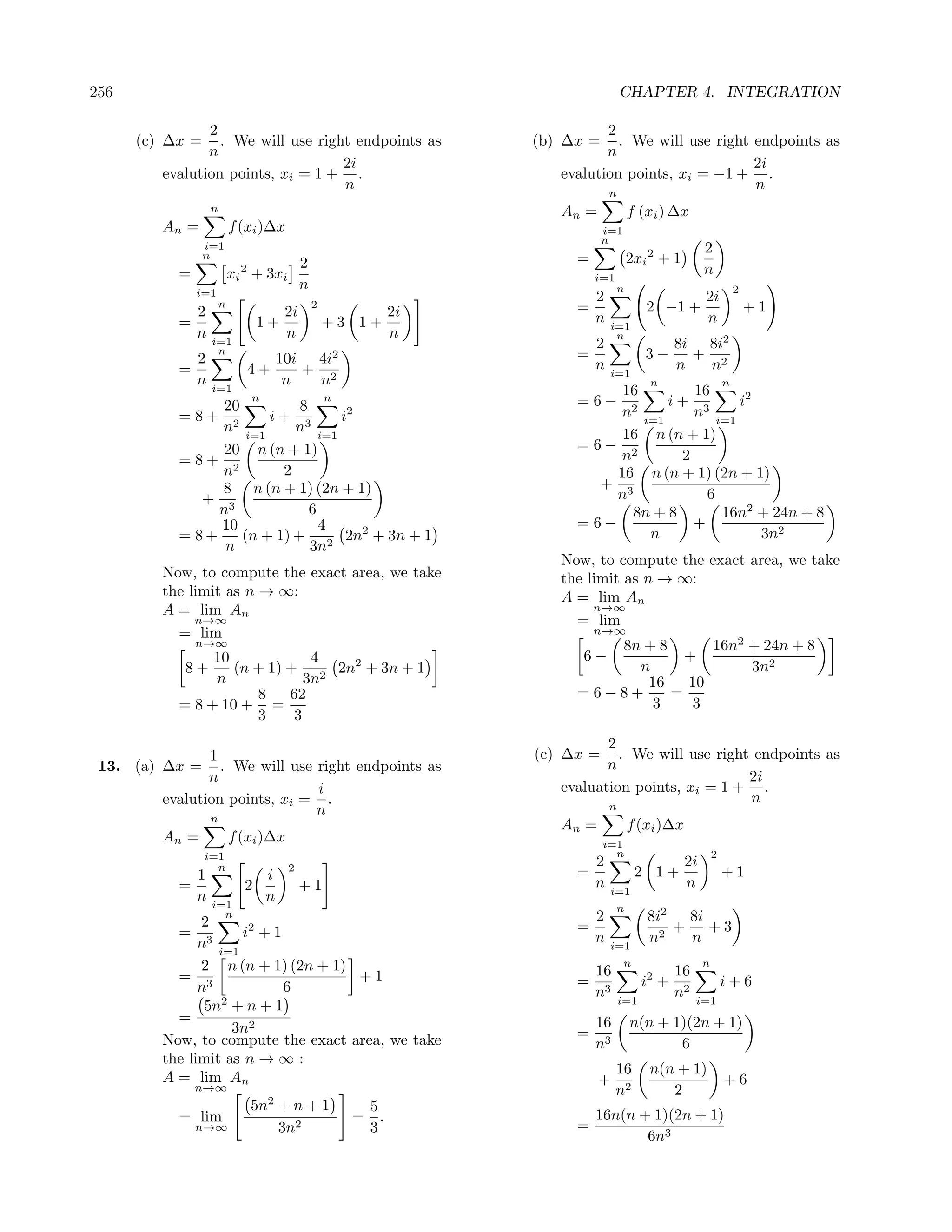 256                                                                              CHAPTER 4. INTEGRATION

                2                                                         2
      (c) ∆x =    . We will use right endpoints as              (b) ∆x =    . We will use right endpoints as
                n                                                         n
                                    2i                                                          2i
         evalution points, xi = 1 + .                              evalution points, xi = −1 + .
                                    n                                                           n
                                                                             n
                   n                                               An =            f (xi ) ∆x
         An =            f (xi )∆x                                         i=1
                                                                           n
                 i=1                                                                                2
                 n
                                          2                          =             2xi 2 + 1
           =              2
                         xi + 3xi                                        i=1
                                                                                                    n
               i=1
                                          n                                    n                                2
                     n
                                                                       2                            2i
             2                    2i
                                              2
                                                        2i           =                 2 −1 +                       +1
           =                   1+                 +3 1+                n     i=1
                                                                                                    n
             n                    n                     n                     n
                   i=1
                    n
                                                                         2                    8i 8i2
             2                   10i 4i2                             =                 3−       + 2
           =                  4+    + 2                                  n   i=1
                                                                                              n  n
             n                    n  n                                                  n                   n
                   i=1                                                     16         16
                 20          8
                              n                   n                  =6−          i+ 3      i2
           =8+ 2        i+ 3       i2                                      n2 i=1     n i=1
                n i=1       n i=1                                          16 n (n + 1)
                 20 n (n + 1)                                        =6− 2
           =8+ 2                                                           n        2
                n         2                                               16 n (n + 1) (2n + 1)
                8 n (n + 1) (2n + 1)                                    + 3
              + 3                                                         n             6
                n              6                                             8n + 8       16n2 + 24n + 8
                10               4                                   = 6−             +
           = 8+     (n + 1) + 2 2n2 + 3n + 1                                   n               3n2
                 n             3n
                                                                   Now, to compute the exact area, we take
         Now, to compute the exact area, we take                   the limit as n → ∞:
         the limit as n → ∞:                                       A = lim An
         A = lim An                                                     n→∞
              n→∞                                                    = lim
           = lim                                                         n→∞
               n→∞                                                      8n + 8      16n2 + 24n + 8
                10             4                                      6−         +
            8+     (n + 1) + 2 2n2 + 3n + 1                               n              3n2
                n             3n                                           16    10
                      8    62                                        =6−8+     =
           = 8 + 10 + =                                                     3     3
                      3     3
                                                                          2
                1                                               (c) ∆x =    . We will use right endpoints as
 13. (a) ∆x =     . We will use right endpoints as                        n
                n                                                                              2i
                                i                                  evaluation points, xi = 1 + .
         evalution points, xi = .                                                              n
                                n                                            n
                   n
                                                                   An =            f (xi )∆x
         An =            f (xi )∆x                                         i=1
                 i=1                                                         n                          2
                   n                  2                                  2                     2i
               1                  i                                  =               2 1+                   +1
           =               2              +1                             n   i=1
                                                                                               n
               n   i=1
                                  n
                                                                               n
               2
                     n                                                   2             8i2   8i
           = 3        i2 + 1                                         =                   2
                                                                                           +    +3
               n i=1                                                     n   i=1
                                                                                       n     n
               2 n (n + 1) (2n + 1)                                              n                  n
           = 3                      +1                                   16                   16
               n             6                                       =                 i2 +                 i+6
                                                                         n3      i=1
                                                                                              n2   i=1
                5n2 + n + 1
           =                                                             16        n(n + 1)(2n + 1)
                    3n2                                              =
         Now, to compute the exact area, we take                         n3               6
         the limit as n → ∞ :
                                                                               16       n(n + 1)
         A = lim An                                                       +                                 +6
               n→∞                                                             n2          2
                                  2
                              5n + n + 1                  5
           = lim                                      =     .            16n(n + 1)(2n + 1)
               n→∞               3n2                      3          =
                                                                                6n3
 