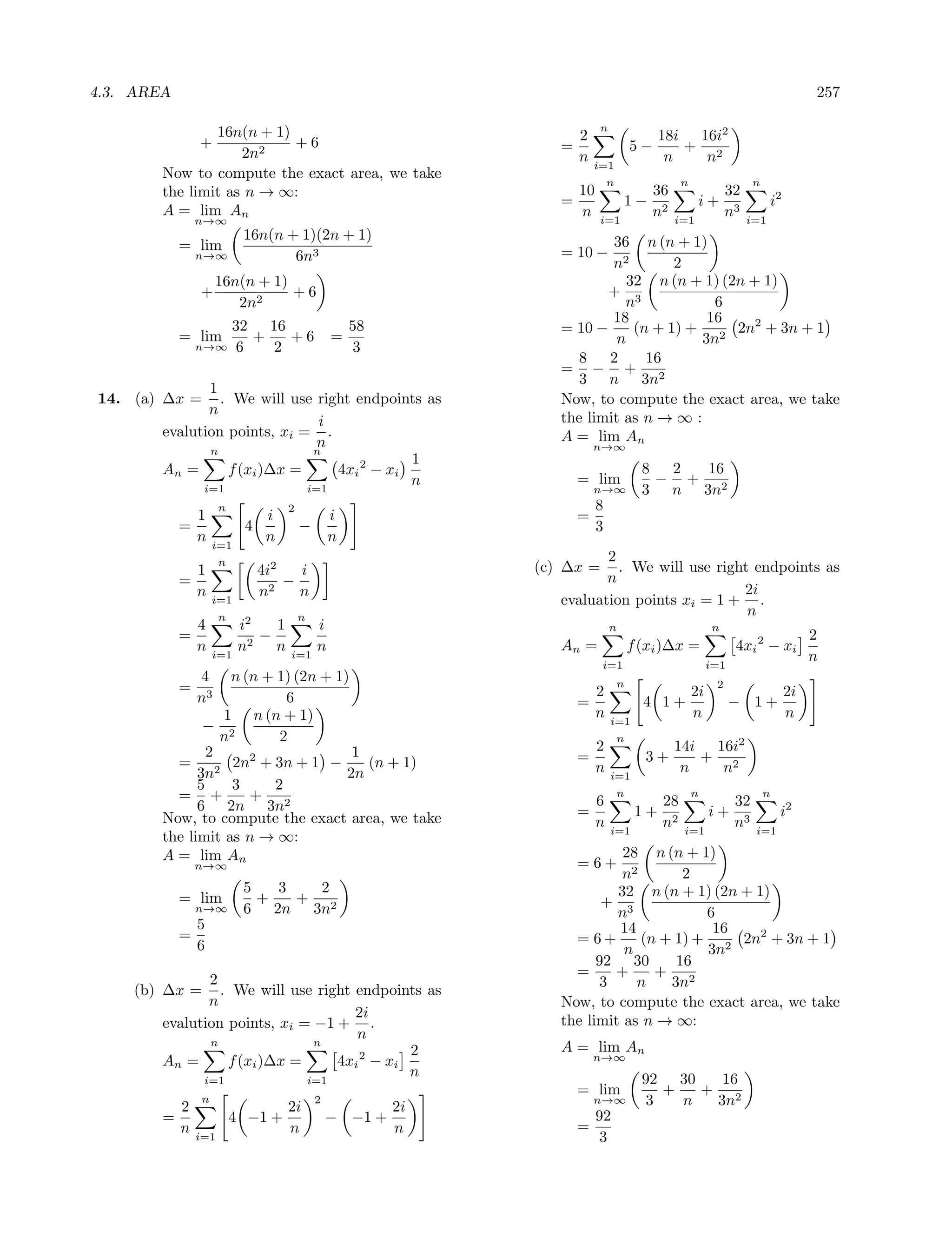 4.3. AREA                                                                                                                          257

                16n(n + 1)                                                n
                +          +6                                        2                     18i 16i2
                    2n2                                          =                    5−      + 2
                                                                     n   i=1
                                                                                            n   n
        Now to compute the exact area, we take
                                                                              n                 n                  n
        the limit as n → ∞:                                          10                    36                 32
                                                                 =                1−                  i+                 i2
        A = lim An                                                   n    i=1
                                                                                           n2   i=1
                                                                                                              n3   i=1
                n→∞
                           16n(n + 1)(2n + 1)                            36 n (n + 1)
            = lim                                                = 10 −
                n→∞               6n3                                    n2        2
                    16n(n + 1)                                              32 n (n + 1) (2n + 1)
                +              +6                                       + 3
                       2n2                                                 n            6
                                                                         18            16
                          32 16                     58           = 10 −      (n + 1) + 2 2n2 + 3n + 1
            = lim           +   +6              =                         n           3n
                n→∞       6   2                      3
                                                                    8   2      16
                                                                 = − + 2
                                                                    3 n 3n
               1
14. (a) ∆x =     . We will use right endpoints as                Now, to compute the exact area, we take
               n
                                i                                the limit as n → ∞ :
        evalution points, xi = .                                 A = lim An
                                n                                        n→∞
               n               n
                                             1
        An =      f (xi )∆x =     4xi 2 − xi                                            8  2 16
                                             n                       = lim                − + 2
              i=1             i=1                                        n→∞            3 n 3n
                      n             2                                     8
              1              i                  i                    =
            =              4            −                                 3
              n     i=1
                             n                  n
                      n                                                 2
                1            4i2   i                          (c) ∆x =    . We will use right endpoints as
            =                    −                                      n
                n            n2    n                                                        2i
                    i=1                                          evaluation points xi = 1 + .
                      n                 n                                                    n
                4          i2   1           i                                 n                          n
            =                 −                                                                                                    2
                n          n2   n           n                    An =                 f (xi )∆x =              4xi 2 − xi
                    i=1             i=1
                                                                          i=1                            i=1
                                                                                                                                   n
              4     n (n + 1) (2n + 1)                                            n                       2
            = 3                                                           2                         2i                        2i
             n              6                                        =                  4 1+                   − 1+
                  1 n (n + 1)                                             n   i=1
                                                                                                    n                         n
               − 2
                  n        2                                                      n
                2                      1                                  2                     14i 16i2
          = 2 2n2 + 3n + 1 −             (n + 1)                     =                  3+         + 2
              3n                      2n                                  n   i=1
                                                                                                 n   n
              5     3     2
          = +          +                                               6
                                                                                  n
                                                                                    28
                                                                                                    n
                                                                                                       32
                                                                                                                       n
              6 2n 3n2                                               =            1+ 2               i+ 3                  i2
        Now, to compute the exact area, we take                        n            n                  n
                                                                              i=1                i=1                i=1
        the limit as n → ∞:
        A = lim An                                                         28 n (n + 1)
                n→∞                                                  =6+
                                                                           n2       2
                           5   3   2                                      32 n (n + 1) (2n + 1)
            = lim            +   +                                      + 3
                n→∞        6 2n 3n2                                       n            6
                5                                                         14            16
            =                                                      = 6+       (n + 1) + 2 2n2 + 3n + 1
                6                                                          n           3n
                                                                       92 30       16
                                                                   =      +     + 2
               2                                                        3    n    3n
    (b) ∆x =     . We will use right endpoints as
               n                                                 Now, to compute the exact area, we take
                                     2i
        evalution points, xi = −1 + .                            the limit as n → ∞:
                                     n
               n               n
                                             2                   A = lim An
        An =      f (xi )∆x =     4xi 2 − xi                             n→∞

              i=1             i=1
                                             n                                          92 30    16
                                                                     = lim                 +   + 2
            2
                n
                                    2i
                                            2
                                                         2i
                                                                         n→∞             3   n  3n
        =                 4 −1 +                − −1 +                    92
            n                       n                    n           =
                i=1                                                        3
 