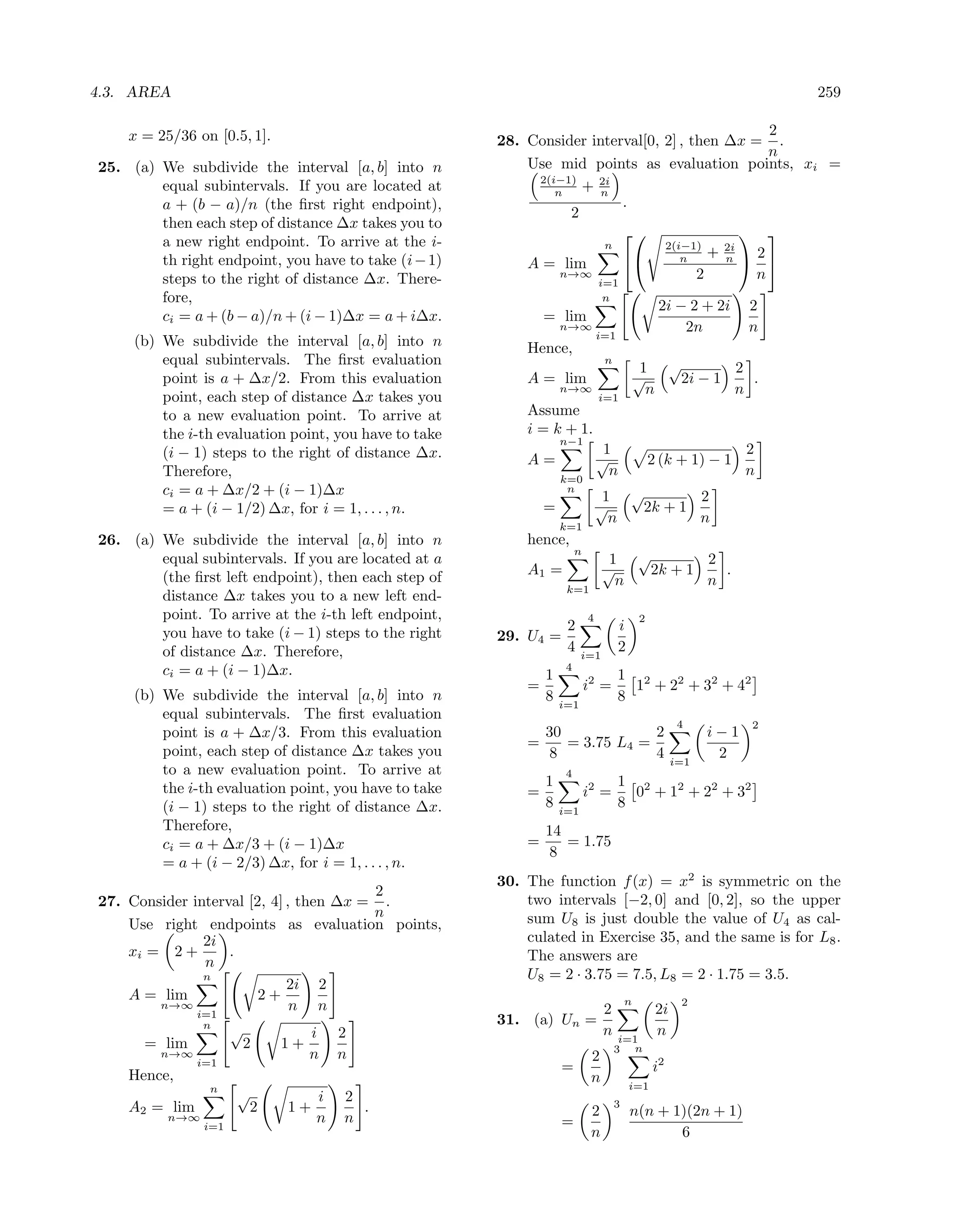 4.3. AREA                                                                                                              259

    x = 25/36 on [0.5, 1].                                                                      2
                                                       28. Consider interval[0, 2] , then ∆x = .
                                                                                                n
25. (a) We subdivide the interval [a, b] into n            Use mid points as evaluation points, xi =
                                                            2(i−1)
        equal subintervals. If you are located at              n   + 2i
                                                                      n
        a + (b − a)/n (the ﬁrst right endpoint),                         .
                                                                 2
        then each step of distance ∆x takes you to
        a new right endpoint. To arrive at the i-
                                                                                           
                                                                       n        2(i−1)
                                                                                        + 2i 2
        th right endpoint, you have to take (i − 1)        A = lim               n      n  
        steps to the right of distance ∆x. There-               n→∞
                                                                     i=1
                                                                                      2       n
        fore,                                                                    n
                                                                                                  2i − 2 + 2i      2
        ci = a + (b − a)/n + (i − 1)∆x = a + i∆x.              = lim
                                                                   n→∞
                                                                                i=1
                                                                                                      2n           n
     (b) We subdivide the interval [a, b] into n           Hence,
         equal subintervals. The ﬁrst evaluation                                 n
                                                                                              1 √        2
         point is a + ∆x/2. From this evaluation           A = lim                           √    2i − 1   .
                                                                   n→∞                         n         n
         point, each step of distance ∆x takes you                              i=1
         to a new evaluation point. To arrive at           Assume
         the i-th evaluation point, you have to take       i = k + 1.
                                                                   n−1
         (i − 1) steps to the right of distance ∆x.                              1                                 2
                                                           A=                   √                2 (k + 1) − 1
         Therefore,                                                               n                                n
                                                                   k=0
         ci = a + ∆x/2 + (i − 1)∆x                                  n
                                                                                 1 √        2
         = a + (i − 1/2) ∆x, for i = 1, . . . , n.             =                √    2k + 1
                                                                                  n         n
                                                                   k=1
26. (a) We subdivide the interval [a, b] into n            hence,
                                                                        n
        equal subintervals. If you are located at a                               1 √        2
                                                           A1 =                  √    2k + 1   .
        (the ﬁrst left endpoint), then each step of                                n         n
                                                                    k=1
        distance ∆x takes you to a new left end-
        point. To arrive at the i-th left endpoint,                         4                2
        you have to take (i − 1) steps to the right                 2                 i
                                                       29. U4 =
        of distance ∆x. Therefore,                                  4    i=1
                                                                                      2
        ci = a + (i − 1)∆x.                                         4
                                                               1                      1 2
                                                           =                i2 =        1 + 22 + 32 + 42
     (b) We subdivide the interval [a, b] into n               8                      8
                                                                   i=1
         equal subintervals. The ﬁrst evaluation
                                                                                                        4          2
         point is a + ∆x/3. From this evaluation             30             2                                i−1
                                                           =    = 3.75 L4 =
         point, each step of distance ∆x takes you            8             4                                 2
                                                                                                       i=1
         to a new evaluation point. To arrive at                    4
         the i-th evaluation point, you have to take           1                      1 2
                                                           =                i2 =        0 + 12 + 22 + 32
         (i − 1) steps to the right of distance ∆x.            8   i=1
                                                                                      8
         Therefore,                                            14
         ci = a + ∆x/3 + (i − 1)∆x                         =      = 1.75
                                                                8
         = a + (i − 2/3) ∆x, for i = 1, . . . , n.
                                                       30. The function f (x) = x2 is symmetric on the
                                        2
27. Consider interval [2, 4] , then ∆x = .                 two intervals [−2, 0] and [0, 2], so the upper
                                        n                  sum U8 is just double the value of U4 as cal-
    Use right endpoints as evaluation points,
               2i                                          culated in Exercise 35, and the same is for L8 .
    xi = 2 +       .                                       The answers are
               n
               n                                           U8 = 2 · 3.75 = 7.5, L8 = 2 · 1.75 = 3.5.
                             2i 2
    A = lim             2+                                                               n              2
        n→∞
              i=1
                              n n                                                2                2i
                n                                      31. (a) Un =
                      √            i   2                                         n                n
                                                                                      i=1
      = lim               2   1+                                                     3 n
         n→∞                       n   n                                     2
               i=1                                                 =                             i2
    Hence,                                                                   n
                n                                                                         i=1
                      √            i   2
    A2 = lim              2   1+         .                                           3
          n→∞                      n   n                                     2            n(n + 1)(2n + 1)
                i=1                                                =
                                                                             n                   6
 
