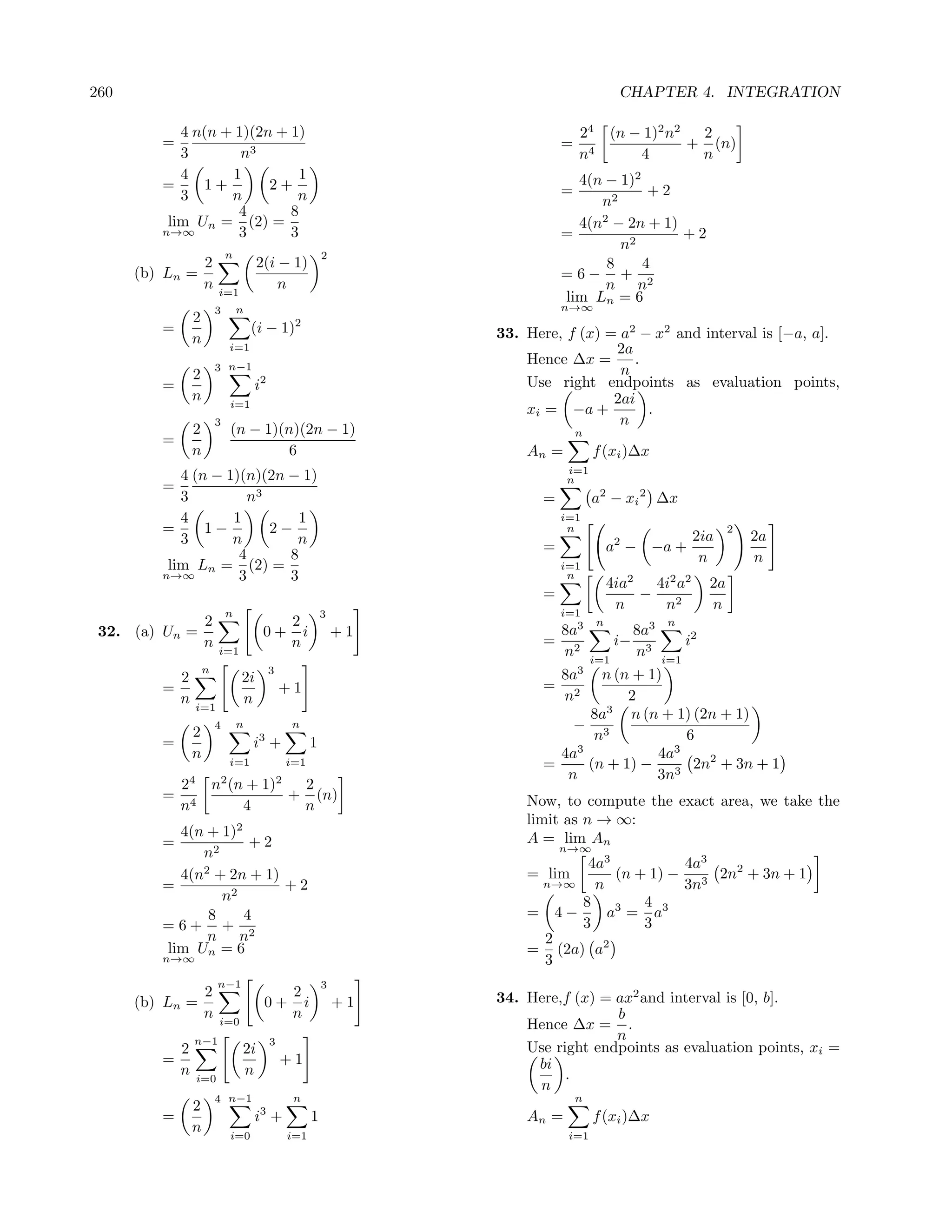 260                                                                                       CHAPTER 4. INTEGRATION

            4 n(n + 1)(2n + 1)                                                  24 (n − 1)2 n2  2
         =                                                                  =                  + (n)
            3        n3                                                         n4     4        n
            4      1          1                                               4(n − 1)2
         =     1+        2+                                                 =            +2
            3      n         n                                                   n2
                    4       8
          lim Un = (2) =                                                      4(n2 − 2n + 1)
         n→∞        3       3                                               =                +2
                                                                                    n2
                             n                           2
                     2                2(i − 1)                                    8     4
      (b) Ln =                                                              =6− + 2
                     n   i=1
                                          n                                       n n
                                                                            lim Ln = 6
                         3       n                                          n→∞
                 2                             2
         =                           (i − 1)                      33. Here, f (x) = a2 − x2 and interval is [−a, a].
                 n           i=1                                                   2a
                         3 n−1
                                                                      Hence ∆x =      .
                 2                                                                  n
         =                           i2                               Use right endpoints as evaluation points,
                 n           i=1                                                   2ai
                                                                      xi = −a +         .
                         3                                                          n
                 2           (n − 1)(n)(2n − 1)                                 n
         =
                 n                    6                               An =          f (xi )∆x
                                                                             i=1
            4 (n − 1)(n)(2n − 1)                                             n
         =
            3         n3                                                =           a2 − xi 2 ∆x
            4       1         1                                             i=1
         =      1−       2−                                                  n                                       2
            3       n        n                                                                              2ia          2a
                                                                        =               a2 − −a +
                     4      8                                                                                n           n
          lim Ln = (2) =                                                    i=1
         n→∞         3      3                                                n
                                                                                        4ia2   4i2 a2           2a
                                                                        =                    −
                                                                            i=1
                                                                                         n      n2              n
                             n                           3
                     2                         2                              3     n                n
 32. (a) Un =                          0+        i           +1             8a                 8a3
                     n                         n                        =                 i−               i2
                         i=1                                                n2      i=1
                                                                                               n3    i=1
                     n
           2                     2i
                                          3                              8a3    n (n + 1)
         =                                    +1                        = 2
           n                     n                                        n         2
                 i=1
                                                                              8a3 n (n + 1) (2n + 1)
                 2
                         4       n             n                            − 3
         =                            3
                                     i +             1                         n            6
                 n                                                        4a3           4a3
                             i=1              i=1                       =     (n + 1) − 3 2n2 + 3n + 1
                                                                           n            3n
             24 n2 (n + 1)2  2
         =     4
                            + (n)                                     Now, to compute the exact area, we take the
             n       4       n
                                                                      limit as n → ∞:
           4(n + 1)2                                                  A = lim An
         =            +2                                                    n→∞
              n2
                                                                             4a3          4a3
           4(n2 + 2n + 1)                                             = lim      (n + 1) − 3 2n2 + 3n + 1
         =                +2                                           n→∞    n           3n
                 n2                                                         8        4 3
               8     4                                                = 4−      a3 = a
         =6+ + 2                                                            3        3
               n n                                                     2       2
         lim Un = 6                                                   = (2a) a
         n→∞                                                           3
                         n−1                             3
                     2                         2                  34. Here,f (x) = ax2 and interval is [0, b].
      (b) Ln =                         0+        i           +1
                     n   i=0
                                               n                                   b
                                                                      Hence ∆x = .
                 n−1                      3
                                                                                   n
             2                   2i                                   Use right endpoints as evaluation points, xi =
         =                                    +1                       bi
             n   i=0
                                 n                                          .
                                                                       n
                         4 n−1                 n                                n
                 2
         =                           i3 +            1                An =          f (xi )∆x
                 n           i=0              i=1                            i=1
 
