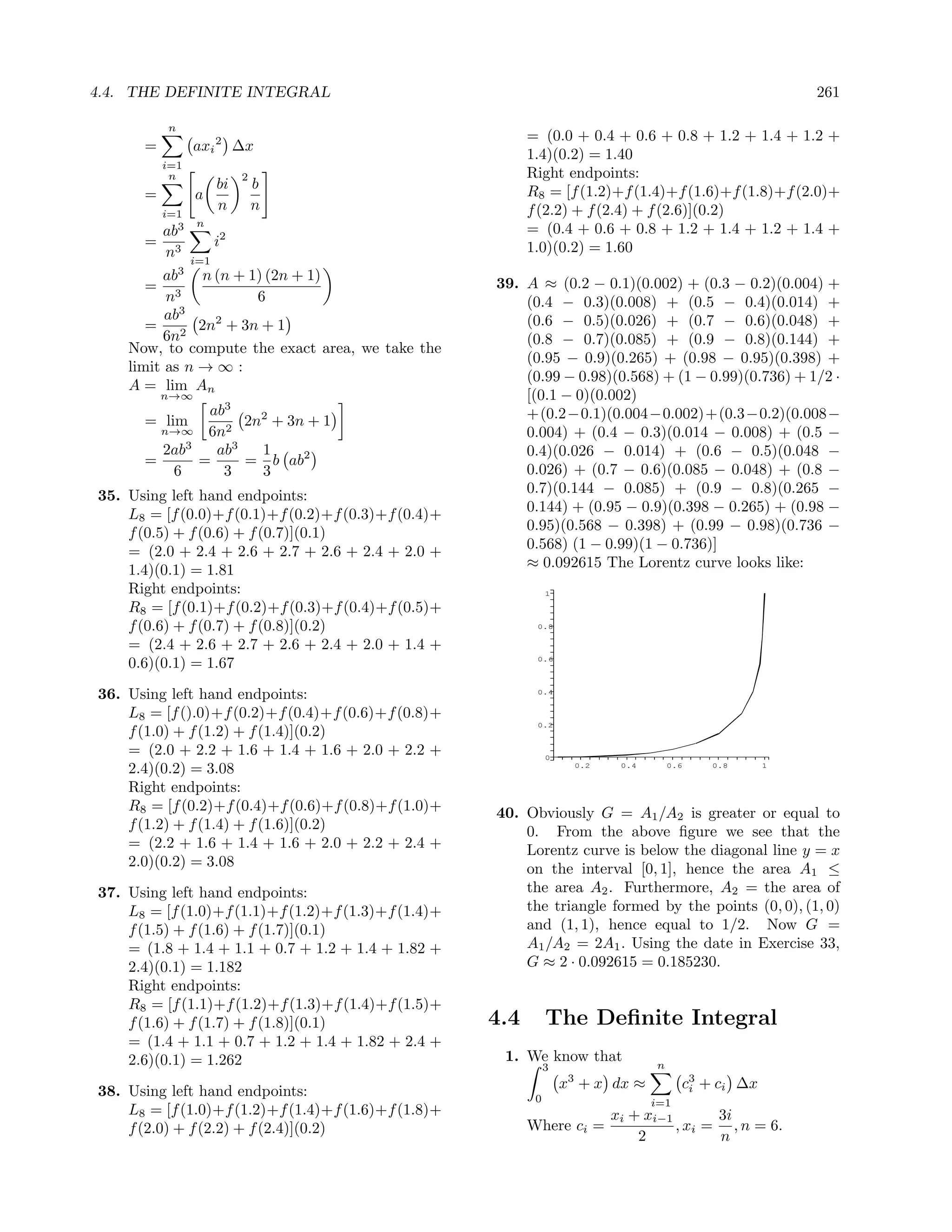 4.4. THE DEFINITE INTEGRAL                                                                               261

          n
                                                           = (0.0 + 0.4 + 0.6 + 0.8 + 1.2 + 1.4 + 1.2 +
      =         axi 2 ∆x
                                                           1.4)(0.2) = 1.40
          i=1
           n               2                               Right endpoints:
                      bi       b                           R8 = [f (1.2)+f (1.4)+f (1.6)+f (1.8)+f (2.0)+
      =         a
          i=1
                      n        n                           f (2.2) + f (2.4) + f (2.6)](0.2)
            3   n
          ab                                               = (0.4 + 0.6 + 0.8 + 1.2 + 1.4 + 1.2 + 1.4 +
      =               i2                                   1.0)(0.2) = 1.60
          n3    i=1
          ab3 n (n + 1) (2n + 1)
       = 3                                           39. A ≈ (0.2 − 0.1)(0.002) + (0.3 − 0.2)(0.004) +
          n           6                                  (0.4 − 0.3)(0.008) + (0.5 − 0.4)(0.014) +
          ab3   2                                        (0.6 − 0.5)(0.026) + (0.7 − 0.6)(0.048) +
       = 2 2n + 3n + 1
          6n                                             (0.8 − 0.7)(0.085) + (0.9 − 0.8)(0.144) +
    Now, to compute the exact area, we take the
                                                         (0.95 − 0.9)(0.265) + (0.98 − 0.95)(0.398) +
    limit as n → ∞ :
                                                         (0.99 − 0.98)(0.568) + (1 − 0.99)(0.736) + 1/2 ·
    A = lim An
          n→∞                                            [(0.1 − 0)(0.002)
              ab3                                        +(0.2−0.1)(0.004−0.002)+(0.3−0.2)(0.008−
      = lim        2n2 + 3n + 1
        n→∞ 6n2                                          0.004) + (0.4 − 0.3)(0.014 − 0.008) + (0.5 −
        2ab3   ab3   1                                   0.4)(0.026 − 0.014) + (0.6 − 0.5)(0.048 −
      =      =     = b ab2
         6      3    3                                   0.026) + (0.7 − 0.6)(0.085 − 0.048) + (0.8 −
35. Using left hand endpoints:                           0.7)(0.144 − 0.085) + (0.9 − 0.8)(0.265 −
    L8 = [f (0.0)+f (0.1)+f (0.2)+f (0.3)+f (0.4)+       0.144) + (0.95 − 0.9)(0.398 − 0.265) + (0.98 −
    f (0.5) + f (0.6) + f (0.7)](0.1)                    0.95)(0.568 − 0.398) + (0.99 − 0.98)(0.736 −
    = (2.0 + 2.4 + 2.6 + 2.7 + 2.6 + 2.4 + 2.0 +         0.568) (1 − 0.99)(1 − 0.736)]
    1.4)(0.1) = 1.81                                     ≈ 0.092615 The Lorentz curve looks like:
    Right endpoints:                                            1

    R8 = [f (0.1)+f (0.2)+f (0.3)+f (0.4)+f (0.5)+
    f (0.6) + f (0.7) + f (0.8)](0.2)                       0.8

    = (2.4 + 2.6 + 2.7 + 2.6 + 2.4 + 2.0 + 1.4 +
                                                            0.6
    0.6)(0.1) = 1.67

36. Using left hand endpoints:                              0.4


    L8 = [f ().0)+f (0.2)+f (0.4)+f (0.6)+f (0.8)+
                                                            0.2
    f (1.0) + f (1.2) + f (1.4)](0.2)
    = (2.0 + 2.2 + 1.6 + 1.4 + 1.6 + 2.0 + 2.2 +                0
    2.4)(0.2) = 3.08                                                 0.2   0.4        0.6   0.8      1


    Right endpoints:
    R8 = [f (0.2)+f (0.4)+f (0.6)+f (0.8)+f (1.0)+   40. Obviously G = A1 /A2 is greater or equal to
    f (1.2) + f (1.4) + f (1.6)](0.2)                    0. From the above ﬁgure we see that the
    = (2.2 + 1.6 + 1.4 + 1.6 + 2.0 + 2.2 + 2.4 +         Lorentz curve is below the diagonal line y = x
    2.0)(0.2) = 3.08                                     on the interval [0, 1], hence the area A1 ≤
37. Using left hand endpoints:                           the area A2 . Furthermore, A2 = the area of
    L8 = [f (1.0)+f (1.1)+f (1.2)+f (1.3)+f (1.4)+       the triangle formed by the points (0, 0), (1, 0)
    f (1.5) + f (1.6) + f (1.7)](0.1)                    and (1, 1), hence equal to 1/2. Now G =
    = (1.8 + 1.4 + 1.1 + 0.7 + 1.2 + 1.4 + 1.82 +        A1 /A2 = 2A1 . Using the date in Exercise 33,
    2.4)(0.1) = 1.182                                    G ≈ 2 · 0.092615 = 0.185230.
    Right endpoints:
    R8 = [f (1.1)+f (1.2)+f (1.3)+f (1.4)+f (1.5)+
    f (1.6) + f (1.7) + f (1.8)](0.1)                4.4        The Deﬁnite Integral
    = (1.4 + 1.1 + 0.7 + 1.2 + 1.4 + 1.82 + 2.4 +
    2.6)(0.1) = 1.262                                 1. We know that
                                                                3                 n
                                                                    x3 + x dx ≈         c3 + ci ∆x
                                                                                         i
38. Using left hand endpoints:                              0                     i=1
    L8 = [f (1.0)+f (1.2)+f (1.4)+f (1.6)+f (1.8)+                    xi + xi−1       3i
    f (2.0) + f (2.2) + f (2.4)](0.2)                      Where ci =           , xi = , n = 6.
                                                                          2           n
 