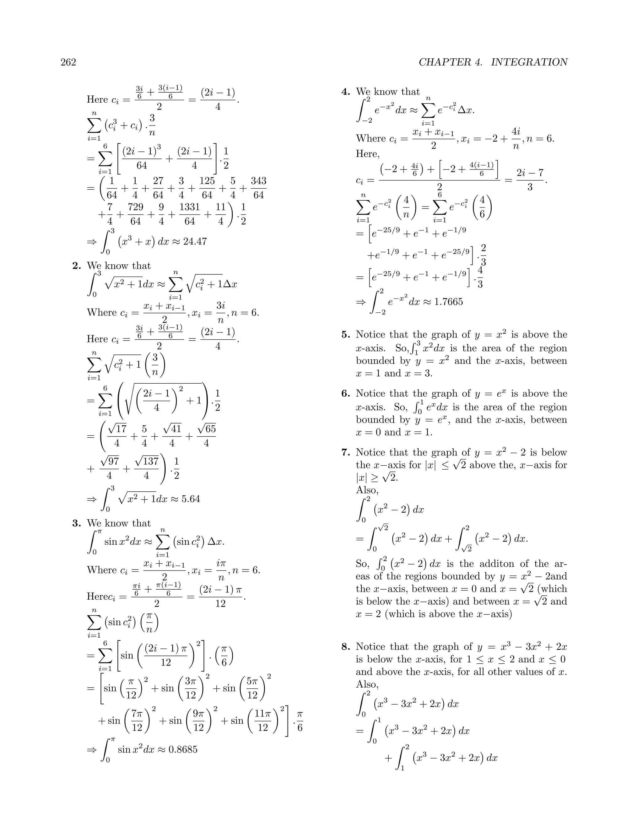 262                                                                                                                                 CHAPTER 4. INTEGRATION

                             3i           3(i−1)
                             6    +          6           (2i − 1)                               4. We know that
      Here ci =                                      =            .                                     2                            n
                                                                                                                        2                    2
                                          2                  4                                              e−x dx ≈                      e−ci ∆x.
       n
                             3                                                                      −2
                   c3 + ci .
                    i
                                                                                                                                    i=1
                             n                                                                                 xi + xi−1             4i
      i=1                                                                                          Where ci =            , xi = −2 + , n = 6.
               6                          3                                                                        2                  n
             (2i − 1)     (2i − 1) 1                                                               Here,
      =                 +          .
                 64           4      2                                                                   −2 + 4i + −2 + 4(i−1)
        i=1                                                                                                    6               6       2i − 7
           1   1 27 3 125 5 343                                                                    ci =                             =         .
      =      + +        + +        + +                                                                               2                    3
          64 4 64 4             64     4     64                                                     n
                                                                                                          2  4
                                                                                                                     6
                                                                                                                            2  4
          7 729 9 1331 11 1                                                                            e−ci      =     e−ci
        + +         + +         +        .                                                                  n                  6
          4    64     4     64     4       2                                                       i=1             i=1
                   3                                                                               = e−25/9 + e−1 + e−1/9
      ⇒                x3 + x dx ≈ 24.47
                                                                                                                             2
               0
                                                                                                    +e−1/9 + e−1 + e−25/9 .
  2. We know that                                                                                                            3
                                                n                                                                           4
           3
                                                                                                   = e−25/9 + e−1 + e−1/9 .
                    x2 + 1dx ≈                       c2 + 1∆x
                                                      i                                                                     3
       0                                                                                                        2
                                               i=1                                                                           2

                     xi +                 3i  xi−1                                                 ⇒                    e−x dx ≈ 1.7665
      Where ci =                  , xi = , n = 6.                                                           −2
                           2               n
                  3i
                      + 3(i−1)        (2i − 1)                                                  5. Notice that the graph of y = x2 is above the
      Here ci = 6            6
                                  =            .                                                                3
                         2                4                                                        x-axis. So, 1 x2 dx is the area of the region
       n
                       3                                                                           bounded by y = x2 and the x-axis, between
             c2 + 1
              i
      i=1
                       n                                                                           x = 1 and x = 3.
                                     
          6                     2
                     2i − 1               1                                                     6. Notice that the graph of y = ex is above the
      =                          + 1.                                                                          1
                        4                 2                                                        x-axis. So, 0 ex dx is the area of the region
         i=1
           √               √         √                                                             bounded by y = ex , and the x-axis, between
             17 5             41       65                                                          x = 0 and x = 1.
      =          + +              +
             4      4        4         4
         √        √                                                                             7. Notice that the graph of y = x2 − 2 is below
                                                                                                                       √
            97      137 1                                                                          the x−axis for |x| ≤ 2 above the, x−axis for
      +         +            .                                                                           √
           4         4         2                                                                   |x| ≥ 2.
                   3                                                                               Also,
      ⇒                  x2 + 1dx ≈ 5.64                                                                2
               0                                                                                                x2 − 2 dx
                                                                                                    0           √
  3. We know that                                                                                                   2                            2
           π                              n
               sin x2 dx ≈                      sin c2 ∆x.                                         =                        x2 − 2 dx +          √       x2 − 2 dx.
                                                     i
       0                                                                                                    0                                        2
                                          i=1
                                                                                                                    2
                    xi + xi−1        iπ                                                            So, 0 x2 − 2 dx is the additon of the ar-
      Where ci =              , xi = , n = 6.
                         2            n                                                            eas of the regions bounded by y = √2 − 2and
                                                                                                                                      x
                 πi    π(i−1)
                 6 +      6      (2i − 1) π                                                        the x−axis, between x = 0 and x = 2√ (which
      Hereci =                =             .                                                      is below the x−axis) and between x = 2 and
                       2             12
       n
                    π                                                                              x = 2 (which is above the x−axis)
          sin c2
               i
      i=1
                    n
               6                                         2
                                  (2i − 1) π                         π                          8. Notice that the graph of y = x3 − 3x2 + 2x
      =                sin                                   .                                     is below the x-axis, for 1 ≤ x ≤ 2 and x ≤ 0
           i=1
                                      12                             6
                                                             2                    2
                                                                                                   and above the x-axis, for all other values of x.
                        π         2                 3π                       5π
      = sin                           + sin                      + sin                             Also,
                        12                          12                       12                         2

                                      2                          2                    2
                                                                                                                x3 − 3x2 + 2x dx
                          7π                         9π                       11π           π       0
           + sin                          + sin                      + sin                .                     1
                          12                         12                        12           6      =                    x3 − 3x2 + 2x dx
                   π                                                                                        0
      ⇒                sin x2 dx ≈ 0.8685                                                                                       2
               0                                                                                                    +               x3 − 3x2 + 2x dx
                                                                                                                            1
 