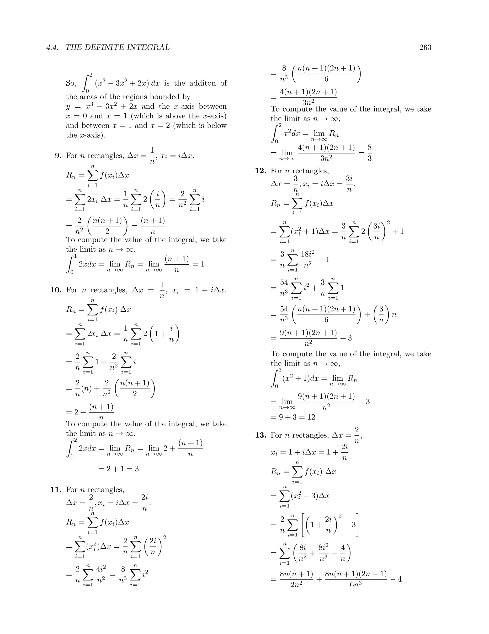 4.4. THE DEFINITE INTEGRAL                                                                                                                       263

                                                                                    8           n(n + 1)(2n + 1)
                  2                                                            =
                       3         2                                                  n3                 6
    So,               x − 3x + 2x dx is the additon of
              0                                                                   4(n + 1)(2n + 1)
    the areas of the regions bounded by                                        =
    y = x3 − 3x2 + 2x and the x-axis between                                             3n2
                                                                               To compute the value of the integral, we take
    x = 0 and x = 1 (which is above the x-axis)                                the limit as n → ∞,
    and between x = 1 and x = 2 (which is below                                     2
    the x-axis).                                                                        x2 dx = lim Rn
                                                                                0                     n→∞

                                               1                                     4(n + 1)(2n + 1)   8
 9. For n rectangles, ∆x =                       , xi = i∆x.                   = lim          2
                                                                                                      =
                                               n                                n→∞        3n           3
                  n
                                                                           12. For n rectangles,
    Rn =              f (xi )∆x                                                      3           3i
               i=1                                                             ∆x = , xi = i∆x = .
          n                           n                          n                   n           n
                                1               i           2                                   n
    =          2xi ∆x =                    2            =              i       Rn =                 f (xi )∆x
        i=1
                                n    i=1
                                                n           n2   i=1
                                                                                             i=1
         2 n(n + 1)     (n + 1)                                                         n                                 n             2
    =                 =                                                                                      3                     3i
       n2       2          n                                                   =            (x2
                                                                                              i     + 1)∆x =                   2            +1
    To compute the value of the integral, we take                                   i=1
                                                                                                             n           i=1
                                                                                                                                   n
    the limit as n → ∞,                                                                     n
       1                                                                            3               18i2
                               (n + 1)                                         =                         +1
         2xdx = lim Rn = lim           =1                                           n                n2
     0          n→∞      n→∞      n                                                         i=1
                                                                                             n                 n
                           1                                                        54                     3
10. For n rectangles, ∆x = , xi = 1 + i∆x.                                     =                    i2 +             1
                          n                                                         n3       i=1
                                                                                                           n   i=1
                  n
    Rn =              f (xi ) ∆x                                                    54          n(n + 1)(2n + 1)                    3
                                                                               =                                               +            n
          n
               i=1
                                      n
                                                                                    n3                 6                            n
                                1                       i
    =          2xi ∆x =                    2 1+                                   9(n + 1)(2n + 1)
                                n                       n                      =                   +3
        i=1                          i=1                                                 n2
              n                  n                                             To compute the value of the integral, we take
        2                  2
    =                 1+              i                                        the limit as n → ∞,
        n     i=1
                           n2   i=1                                                 3
                                                                                        (x2 + 1)dx = lim Rn
     2      2                   n(n + 1)                                        0                              n→∞
    = (n) + 2
     n     n                       2                                                   9(n + 1)(2n + 1)
                                                                               = lim                    +3
           (n + 1)                                                                  n→∞       n2
    =2+
              n                                                                = 9 + 3 = 12
    To compute the value of the integral, we take
    the limit as n → ∞,                                                                               2
                                                                           13. For n rectangles, ∆x = ,
       2
                                   (n + 1)                                                            n
         2xdx = lim Rn = lim 2 +                                                                   2i
     1          n→∞      n→∞          n                                        xi = 1 + i∆x = 1 +
                                                                                                   n
                                                                                                n
                      =2+1=3                                                   Rn =                 f (xi ) ∆x
                                                                                             i=1
                                                                                        n
11. For n rectangles,
          2           2i                                                       =            (x2 − 3)∆x
                                                                                              i
    ∆x = , xi = i∆x = .                                                             i=1
          n           n
                  n                                                                         n                        2
    Rn =              f (xi )∆x                                                     2                      2i
                                                                               =                      1+                 −3
               i=1                                                                  n       i=1
                                                                                                           n
          n                           n             2
                                2              2i                                       n
    =         (x2 )∆x =
                i                                                                                 8i   8i2  4
        i=1
                                n    i=1
                                               n                               =                      + 3 −
                                                                                                  n 2  n    n
              n                       n                                             i=1
                       2
      2               4i   8               2
    =                    = 3               i                                        8n(n + 1) 8n(n + 1)(2n + 1)
      n               n2  n                                                    =             +                  −4
              i=1                    i=1                                               2n2          6n3
 