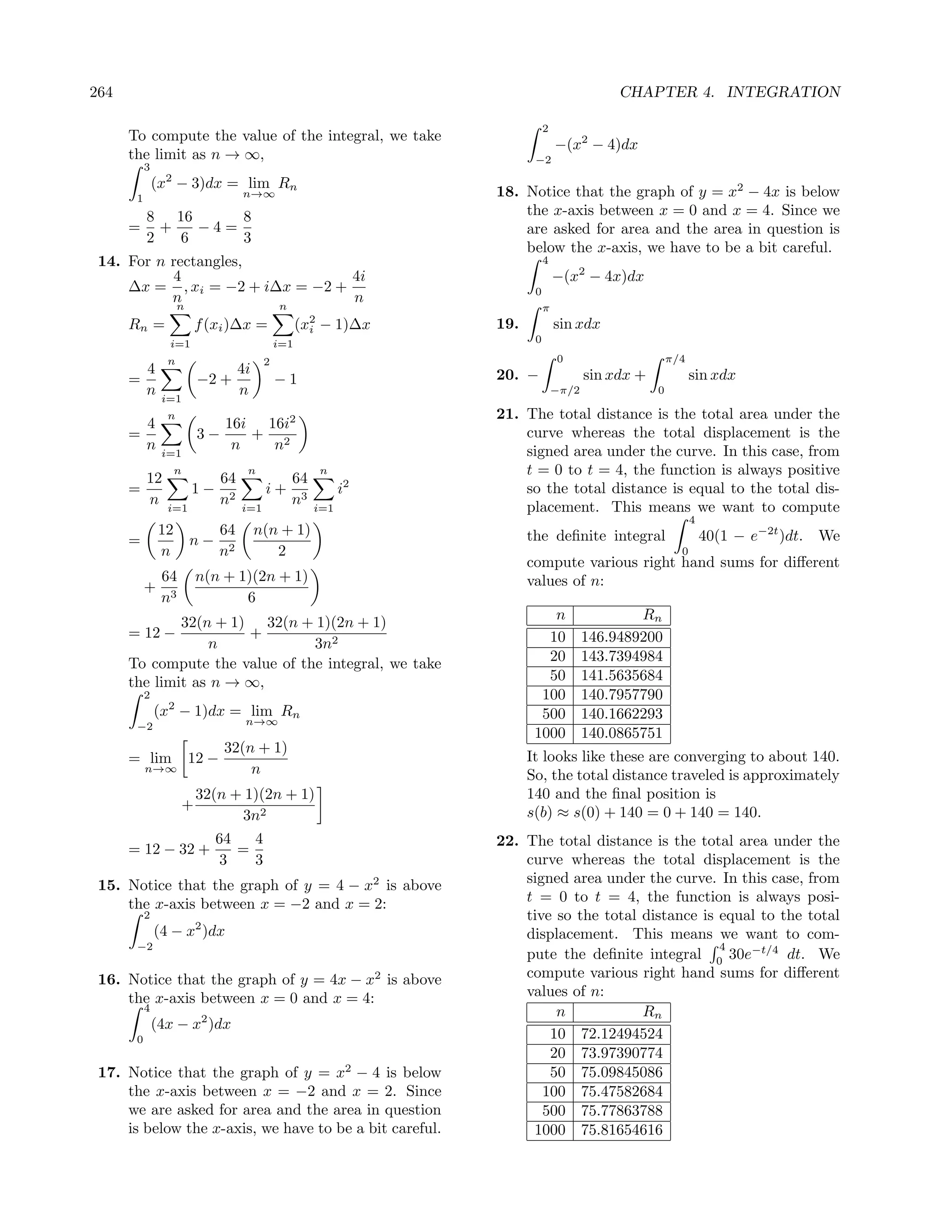 264                                                                                           CHAPTER 4. INTEGRATION

                                                                              2
      To compute the value of the integral, we take
                                                                                  −(x2 − 4)dx
      the limit as n → ∞,                                                 −2
           3
                 2
               (x − 3)dx = lim Rn
       1                             n→∞                           18. Notice that the graph of y = x2 − 4x is below
           8 16      8                                                 the x-axis between x = 0 and x = 4. Since we
      =      +   −4=                                                   are asked for area and the area in question is
           2   6     3
                                                                       below the x-axis, we have to be a bit careful.
 14. For n rectangles,                                                        4
           4                     4i                                               −(x2 − 4x)dx
     ∆x = , xi = −2 + i∆x = −2 +                                          0
           n                     n
                     n                         n                              π
      Rn =               f (xi )∆x =                 (x2 − 1)∆x
                                                       i           19.            sin xdx
                 i=1                           i=1                        0

                 n                         2                                      0                      π/4
           4                         4i                            20. −                 sin xdx +             sin xdx
      =                   −2 +                 −1
           n    i=1
                                     n                                            −π/2               0

                 n                                                 21. The total distance is the total area under the
           4                    16i 16i2
      =                   3−       + 2                                 curve whereas the total displacement is the
           n    i=1
                                 n   n                                 signed area under the curve. In this case, from
                     n                n                 n              t = 0 to t = 4, the function is always positive
           12                   64                 64
      =                  1−                i+                 i2       so the total distance is equal to the total dis-
           n     i=1
                                n2   i=1
                                                   n3   i=1            placement. This means we want to compute
                                                                                                               4
                12         64             n(n + 1)                       the deﬁnite integral                      40(1 − e−2t )dt. We
      =                  n− 2
                n          n                 2                                                             0
                                                                         compute various right hand sums for diﬀerent
                64       n(n + 1)(2n + 1)                                values of n:
           +
                n3              6
                                                                             n                   Rn
              32(n + 1) 32(n + 1)(2n + 1)
      = 12 −           +                                                    10           146.9489200
                  n             3n2
      To compute the value of the integral, we take                         20           143.7394984
      the limit as n → ∞,                                                   50           141.5635684
           2                                                               100           140.7957790
               (x2 − 1)dx = lim Rn                                         500           140.1662293
       −2                             n→∞
                                                                          1000           140.0865751
                                32(n + 1)
      = lim              12 −                                            It looks like these are converging to about 140.
           n→∞                      n                                    So, the total distance traveled is approximately
                         32(n + 1)(2n + 1)                               140 and the ﬁnal position is
                     +                                                   s(b) ≈ s(0) + 140 = 0 + 140 = 140.
                               3n2
                              64   4                               22. The total distance is the total area under the
      = 12 − 32 +                =
                              3    3                                   curve whereas the total displacement is the
 15. Notice that the graph of y = 4 − x2 is above                      signed area under the curve. In this case, from
     the x-axis between x = −2 and x = 2:                              t = 0 to t = 4, the function is always posi-
           2                                                           tive so the total distance is equal to the total
               (4 − x2 )dx                                             displacement. This means we want to com-
       −2                                                                                            4
                                                                       pute the deﬁnite integral 0 30e−t/4 dt. We
 16. Notice that the graph of y = 4x − x2 is above                     compute various right hand sums for diﬀerent
     the x-axis between x = 0 and x = 4:                               values of n:
           4                                                                n            Rn
               (4x − x2 )dx
       0                                                                   10 72.12494524
                                                                           20 73.97390774
 17. Notice that the graph of y = x2 − 4 is below                          50 75.09845086
     the x-axis between x = −2 and x = 2. Since                           100 75.47582684
     we are asked for area and the area in question                       500 75.77863788
     is below the x-axis, we have to be a bit careful.                  1000 75.81654616
 