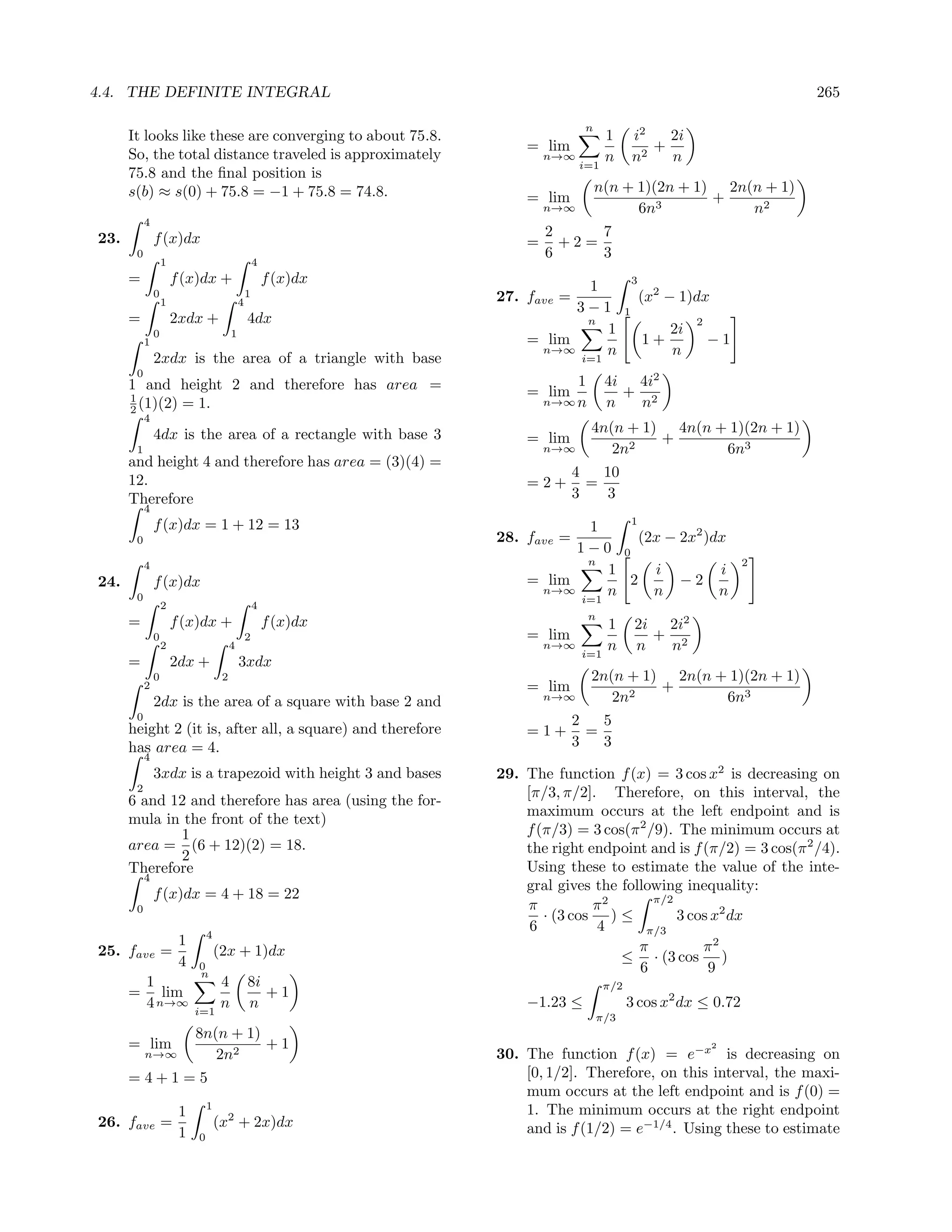 4.4. THE DEFINITE INTEGRAL                                                                                                  265

                                                                                 n
      It looks like these are converging to about 75.8.                                1         i2   2i
                                                                       = lim                        +
      So, the total distance traveled is approximately                     n→∞         n         n2   n
                                                                                 i=1
      75.8 and the ﬁnal position is
      s(b) ≈ s(0) + 75.8 = −1 + 75.8 = 74.8.                                         n(n + 1)(2n + 1) 2n(n + 1)
                                                                       = lim                         +
                                                                           n→∞             6n3           n2
           4
23.            f (x)dx                                                     2     7
                                                                       =     +2=
       0                                                                   6     3
                   1                                 4
      =                f (x)dx +                         f (x)dx              1                  3
               0
                   1                         4
                                                 1                 27. fave =                        (x2 − 1)dx
                                                                             3−1             1
      =                2xdx +                    4dx                          n                                2
               0                         1                                       1                        2i
           1                                                           = lim                         1+            −1
                                                                        n→∞      n                        n
               2xdx is the area of a triangle with base                      i=1
       0
      1 and height 2 and therefore has area =                                  1       4i 4i2
      1
                                                                       = lim             + 2
                                                                           n→∞ n       n  n
      2 (1)(2) = 1.
           4
               4dx is the area of a rectangle with base 3                          4n(n + 1) 4n(n + 1)(2n + 1)
                                                                       = lim                +
       1                                                                   n→∞        2n2          6n3
      and height 4 and therefore has area = (3)(4) =
                                                                                4   10
      12.                                                              =2+        =
      Therefore                                                                 3    3
           4
               f (x)dx = 1 + 12 = 13                                               1
                                                                              1
       0                                                           28. fave =        (2x − 2x2 )dx
                                                                             1−0 0
           4                                                                  n                                         2
                                                                                 1     i         i
24.            f (x)dx                                                 = lim       2       −2
       0
                                                                        n→∞
                                                                             i=1
                                                                                 n     n         n
                   2                                 4
                                                                                   n
      =                f (x)dx +                         f (x)dx                       1         2i 2i2
               0                                 2                     = lim                       + 2
                   2                     4                                 n→∞
                                                                                 i=1
                                                                                       n         n  n
      =                2dx +                 3xdx
               0                     2                                             2n(n + 1) 2n(n + 1)(2n + 1)
           2                                                           = lim                +
               2dx is the area of a square with base 2 and                 n→∞        2n2          6n3
       0                                                                        2   5
      height 2 (it is, after all, a square) and therefore              =1+        =
      has area = 4.                                                             3   3
           4
               3xdx is a trapezoid with height 3 and bases         29. The function f (x) = 3 cos x2 is decreasing on
       2                                                               [π/3, π/2]. Therefore, on this interval, the
      6 and 12 and therefore has area (using the for-
                                                                       maximum occurs at the left endpoint and is
      mula in the front of the text)
             1                                                         f (π/3) = 3 cos(π 2 /9). The minimum occurs at
      area = (6 + 12)(2) = 18.
             2                                                         the right endpoint and is f (π/2) = 3 cos(π 2 /4).
      Therefore                                                        Using these to estimate the value of the inte-
           4
                                                                       gral gives the following inequality:
               f (x)dx = 4 + 18 = 22                                                        π/2
       0                                                               π          π2
                                                                          · (3 cos ) ≤          3 cos x2 dx
                                4
                                                                        6         4       π/3
                        1                                                                π          π2
25. fave =                          (2x + 1)dx                                        ≤ · (3 cos )
                        4   0                                                            6           9
                            n
           1                         4           8i                                    π/2
      =       lim                                   +1
           4 n→∞                     n           n                     −1.23 ≤               3 cos x2 dx ≤ 0.72
                            i=1
                                                                                     π/3
                            8n(n + 1)
      = lim                           +1                                                                           2
           n→∞                 2n2                                 30. The function f (x) = e−x is decreasing on
      =4+1=5                                                           [0, 1/2]. Therefore, on this interval, the maxi-
                                                                       mum occurs at the left endpoint and is f (0) =
                                1                                      1. The minimum occurs at the right endpoint
                        1
26. fave =                          (x2 + 2x)dx                        and is f (1/2) = e−1/4 . Using these to estimate
                        1   0
 