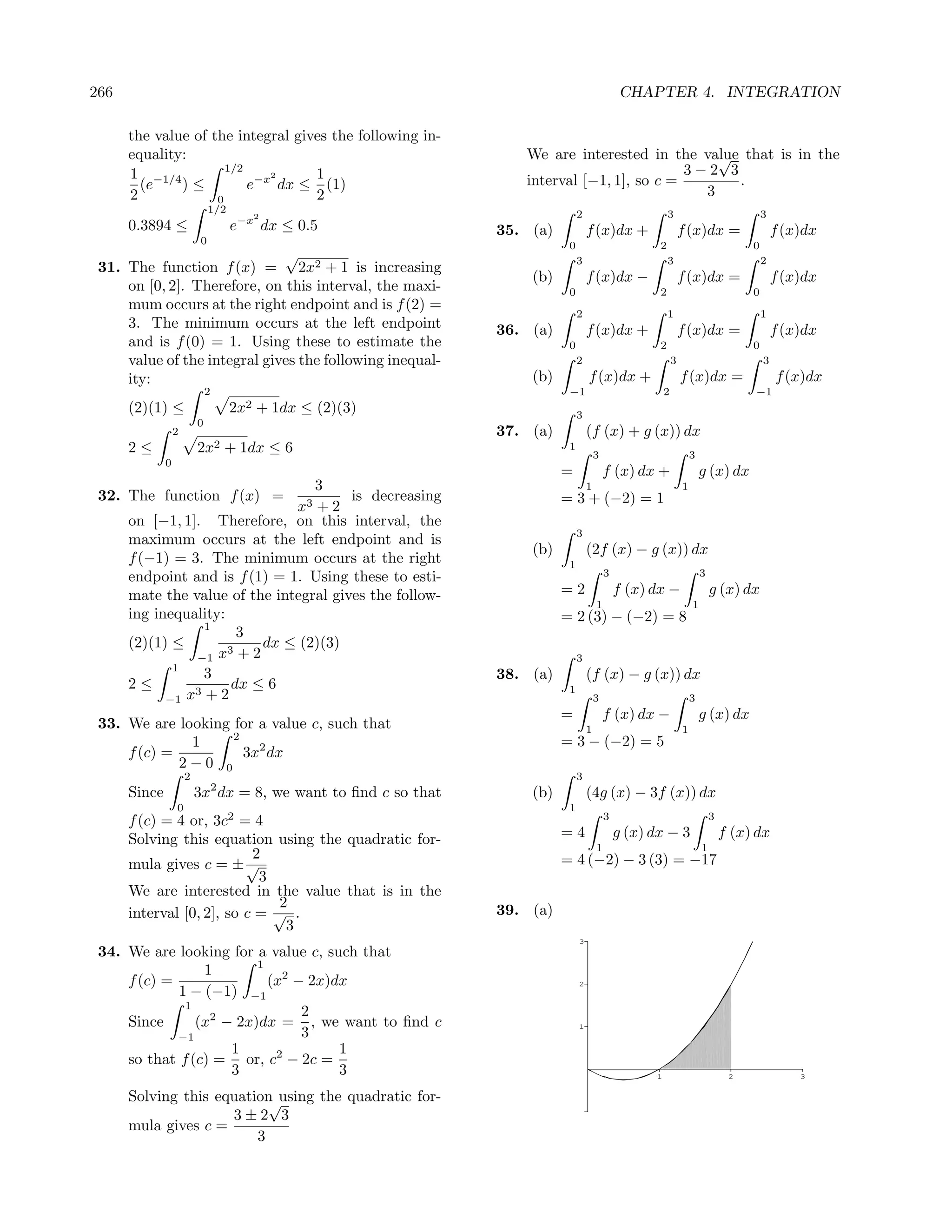 266                                                                                              CHAPTER 4. INTEGRATION

      the value of the integral gives the following in-
      equality:                                                     We are interested in the value that is in the
                                                                                                 √
      1 −1/4          1/2
                             2     1                                                         3−2 3
        (e    )≤          e−x dx ≤ (1)                              interval [−1, 1], so c =       .
      2             0              2                                                           3
                               1/2                                              2                          3                               3
                                         2
      0.3894 ≤                       e−x dx ≤ 0.5                35. (a)            f (x)dx +                     f (x)dx =                    f (x)dx
                           0                                                0                          2                               0
                              √                                                 3                          3                               2
 31. The function f (x) = 2x2 + 1 is increasing
                                                                     (b)            f (x)dx −                     f (x)dx =                    f (x)dx
     on [0, 2]. Therefore, on this interval, the maxi-                      0                          2                               0
     mum occurs at the right endpoint and is f (2) =
                                                                                2                          1                               1
     3. The minimum occurs at the left endpoint                  36. (a)            f (x)dx +                     f (x)dx =                    f (x)dx
     and is f (0) = 1. Using these to estimate the                          0                          2                               0
     value of the integral gives the following inequal-                         2                             3                            3
     ity:                                                            (b)            f (x)dx +                     f (x)dx =                    f (x)dx
                              2                                             −1                            2                            −1
      (2)(1) ≤                       2x2 + 1dx ≤ (2)(3)                         3
                          0
                  2                                              37. (a)            (f (x) + g (x)) dx
      2≤                  2x2 + 1dx ≤ 6                                     1
                                                                                        3                             3
              0
                                                                           =                f (x) dx +                    g (x) dx
                                 3                                                  1                             1
 32. The function f (x) = 3            is decreasing                       = 3 + (−2) = 1
                              x +2
     on [−1, 1]. Therefore, on this interval, the
                                                                                3
     maximum occurs at the left endpoint and is
                                                                     (b)            (2f (x) − g (x)) dx
     f (−1) = 3. The minimum occurs at the right                            1
     endpoint and is f (1) = 1. Using these to esti-                                        3                             3

     mate the value of the integral gives the follow-                      =2                   f (x) dx −                    g (x) dx
                                                                                        1                             1
     ing inequality:                                                       = 2 (3) − (−2) = 8
                 1
                      3
     (2)(1) ≤             dx ≤ (2)(3)
                −1 x3 + 2                                                       3
            1
                 3                                               38. (a)            (f (x) − g (x)) dx
     2≤         3+2
                     dx ≤ 6                                                 1
           −1 x                                                                         3                             3
                                                                           =                f (x) dx −                    g (x) dx
 33. We are looking for a value c, such that                                        1                             1
                    2
              1                                                            = 3 − (−2) = 5
     f (c) =          3x2 dx
             2−0 0
                      2                                                         3
      Since               3x2 dx = 8, we want to ﬁnd c so that       (b)            (4g (x) − 3f (x)) dx
                  0                                                         1
                                     2                                                      3                                 3
      f (c) = 4 or, 3c = 4
      Solving this equation using the quadratic for-                       =4                   g (x) dx − 3                      f (x) dx
                                                                                        1                                 1
                           2                                               = 4 (−2) − 3 (3) = −17
      mula gives c = ± √
                            3
      We are interested in the value that is in the
                               2                                 39. (a)
      interval [0, 2], so c = √ .
                                3
                                                                                3
 34. We are looking for a value c, such that
                         1
                 1
     f (c) =               (x2 − 2x)dx                                          2
             1 − (−1) −1
              1
                                2
     Since      (x2 − 2x)dx = , we want to ﬁnd c                                1
             −1                 3
                     1      2        1
     so that f (c) = or, c − 2c =
                     3               3                                                                1                            2               3


      Solving this equation using the quadratic for-
                           √
                     3±2 3
      mula gives c =
                         3
 