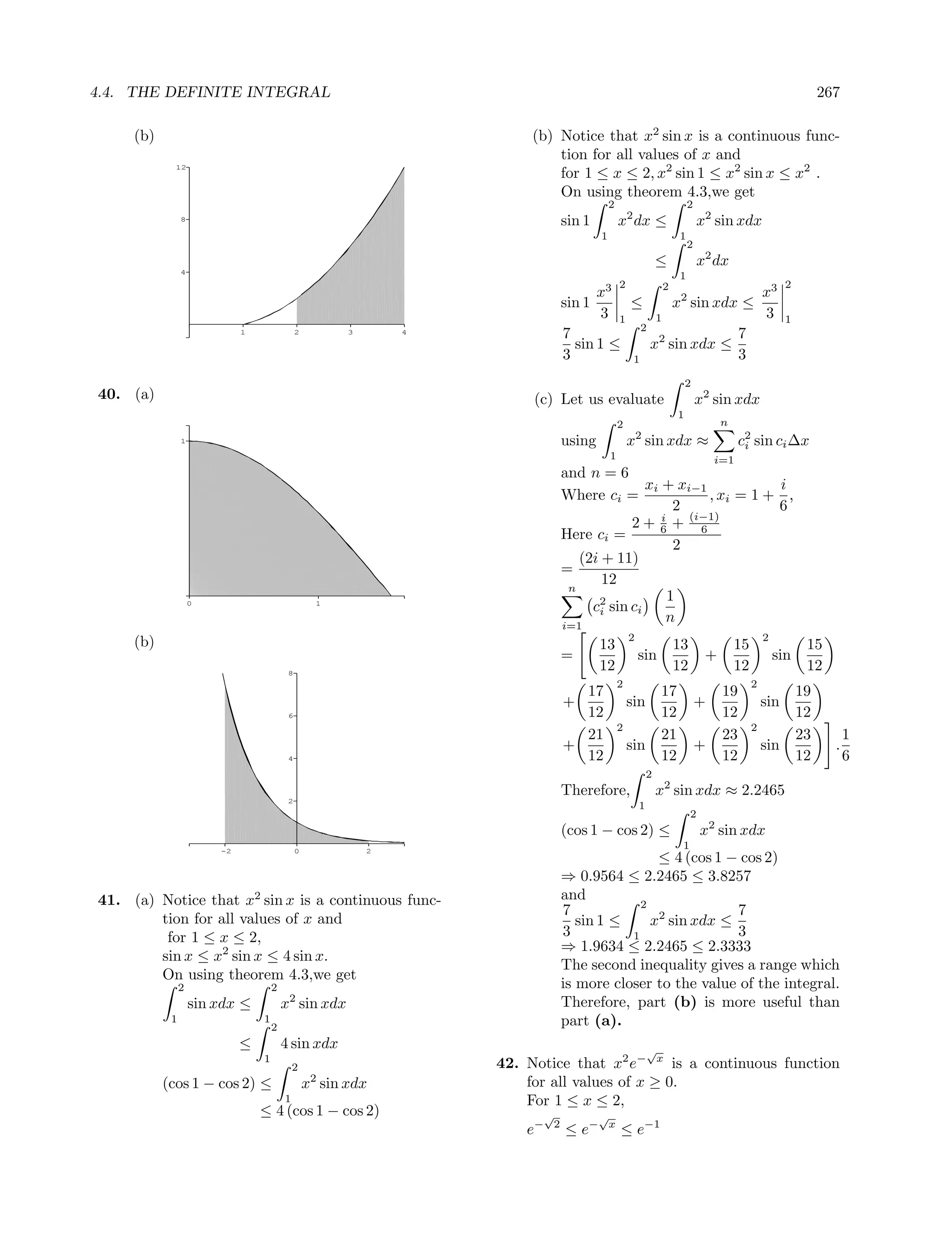 4.4. THE DEFINITE INTEGRAL                                                                                                                                           267

     (b)                                                                  (b) Notice that x2 sin x is a continuous func-
                                                                              tion for all values of x and
                                                                              for 1 ≤ x ≤ 2, x2 sin 1 ≤ x2 sin x ≤ x2 .
             12


                                                                              On using theorem 4.3,we get
                                                                                               2                                2
                8
                                                                                   sin 1           x2 dx ≤                          x2 sin xdx
                                                                                           1                                1
                                                                                                                                2
                                                                                                                   ≤                x2 dx
                4
                                                                                                                            1
                                                                                                   2                   2                                    2
                                                                                           x3                                                         x3
                                                                                   sin 1               ≤                   x2 sin xdx ≤
                                                                                           3       1               1                                  3     1
                                                                                                            2
                             1                2          3       4
                                                                                   7                               2        7
                                                                                     sin 1 ≤                    x sin xdx ≤
                                                                                   3                    1                   3
                                                                                                                               2
40. (a)                                                                   (c) Let us evaluate                                       x2 sin xdx
                                                                                                                           1
                                                                                                   2                                     n
                                                                                                           2
                1                                                                  using               x sin xdx ≈                            c2 sin ci ∆x
                                                                                                                                               i
                                                                                               1                                        i=1
                                                                                   and n = 6
                                                                                                  xi + xi−1           i
                                                                                   Where ci =               , xi = 1 + ,
                                                                                                        2             6
                                                                                               2 + 6 + (i−1)
                                                                                                     i
                                                                                                          6
                                                                                   Here ci =
                                                                                                        2
                                                                                      (2i + 11)
                                                                                   =
                                                                                          12
                                                                                    n
                                                                                                       1
                    0                               1
                                                                                        c2 sin ci
                                                                                         i
                                                                                   i=1
                                                                                                      n
                                                                                                       2                                              2
     (b)                                                                                   13                              13                15                  15
                                                                                   =                       sin                       +                    sin
                                          8
                                                                                           12                              12                12                  12
                                                                                                   2                                              2
                                                                                     17                            17                    19                     19
                                                                                   +                   sin                          +                 sin
                                          6                                          12                            12                    12                     12
                                                                                                   2                                              2
                                                                                     21                            21                    23                     23         1
                                                                                   +                   sin                          +                 sin              .
                                          4                                          12                            12                    12                     12         6
                                                                                                               2
                                                                                   Therefore,                      x2 sin xdx ≈ 2.2465
                                          2
                                                                                                           1
                                                                                                                                2
                                                                                   (cos 1 − cos 2) ≤                                x2 sin xdx
                        -2                    0              2
                                                                                                                            1
                                                                                                   ≤ 4 (cos 1 − cos 2)
                                                                                   ⇒ 0.9564 ≤ 2.2465 ≤ 3.8257
41. (a) Notice that x2 sin x is a continuous func-                                 and
                                                                                                2
                                                                                   7                           7
        tion for all values of x and                                                  sin 1 ≤     x2 sin xdx ≤
         for 1 ≤ x ≤ 2,                                                            3          1                3
                                                                                   ⇒ 1.9634 ≤ 2.2465 ≤ 2.3333
        sin x ≤ x2 sin x ≤ 4 sin x.
                                                                                   The second inequality gives a range which
        On using theorem 4.3,we get
                2                    2                                             is more closer to the value of the integral.
                    sin xdx ≤            x2 sin xdx                                Therefore, part (b) is more useful than
            1                    1
                                     2
                                                                                   part (a).
                             ≤           4 sin xdx                                                             √
                                 1
                                             2                       42. Notice that x2 e− x is a continuous function
           (cos 1 − cos 2) ≤                      x2 sin xdx             for all values of x ≥ 0.
                                         1                               For 1 ≤ x ≤ 2,
                                 ≤ 4 (cos 1 − cos 2)                       √               √
                                                                         e−    2
                                                                                   ≤ e−        x
                                                                                                   ≤ e−1
 