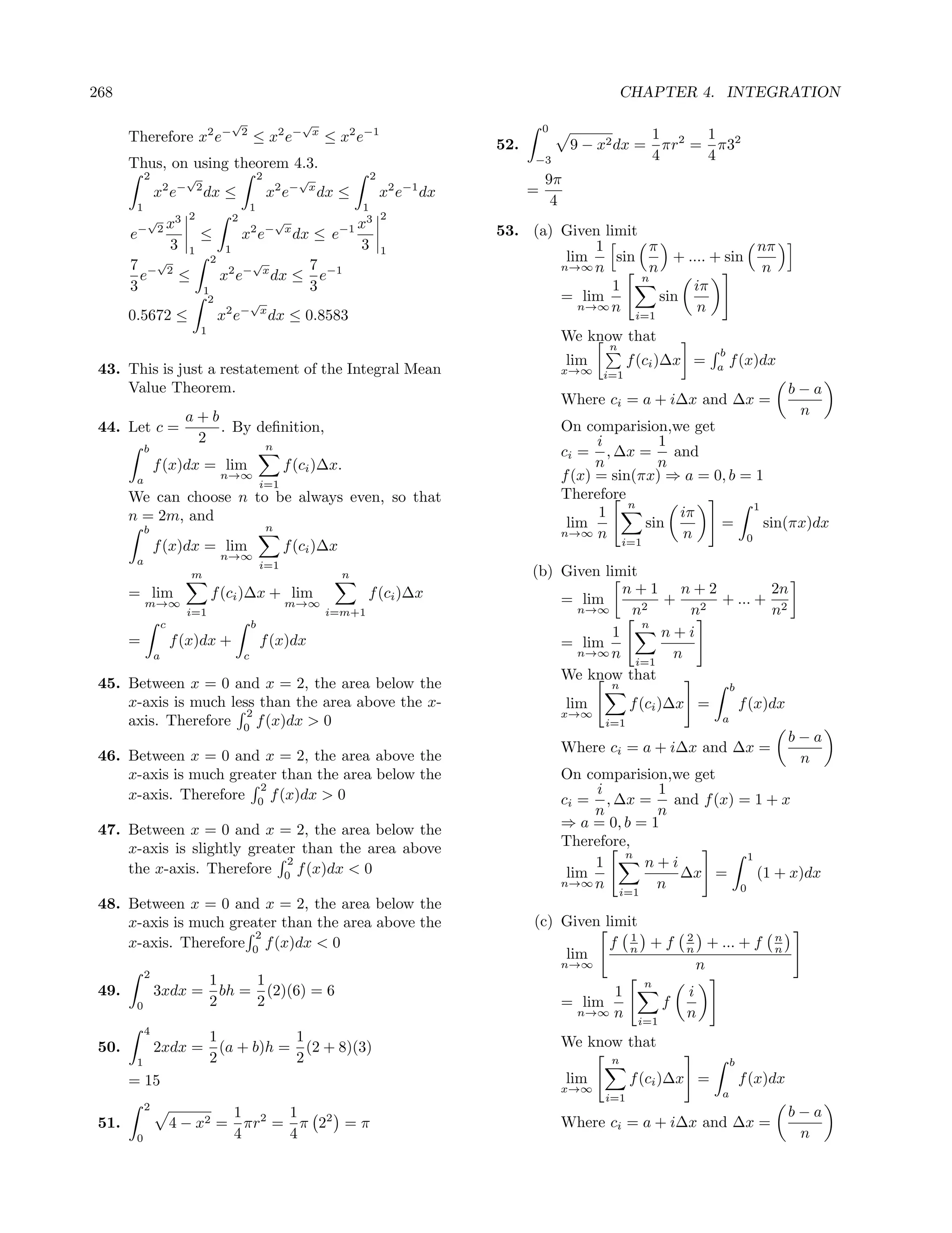 268                                                                                                                        CHAPTER 4. INTEGRATION
                                        √                      √                                           0
       Therefore x2 e−                      2
                                                ≤ x2 e−            x
                                                                       ≤ x2 e−1                                                    1 2   1
                                                                                                 52.            9 − x2 dx =          πr = π32
                                                                                                       −3                          4     4
       Thus, on using theorem 4.3.
            2             √                         2          √                 2                         9π
                x2 e−         2
                                  dx ≤                  x e 2 − x
                                                                    dx ≤             x2 e−1 dx         =
        1                                       1                            1
                                                                                                            4
                   3      2             2                                            2
            √
                2x
                                                   √x3
       e−                   ≤       x e         2 − x
                                           dx ≤ e−1                                              53. (a) Given limit
                 3        1      1                  3                                1                        1         π                nπ
                              2                                                                           lim     sin       + .... + sin
       7 −√2                         √
                                  2 − x      7 −1                                                        n→∞ n          n                 n
         e               ≤      x e     dx ≤ e                                                                         n
       3                    1                3                                                                   1             iπ
                                  2             √                                                        = lim            sin
                                                                                                            n→∞ n               n
       0.5672 ≤                       x2 e−         x
                                                        dx ≤ 0.8583                                                   i=1
                              1
                                                                                                               We know that
                                                                                                                       n
                                                                                                                                                 b
                                                                                                                lim          f (ci )∆x =         a
                                                                                                                                                     f (x)dx
 43. This is just a restatement of the Integral Mean                                                           x→∞ i=1
     Value Theorem.                                                                                                                                                 b−a
                                                                                                               Where ci = a + i∆x and ∆x =
                          a+b                                                                                                                                        n
 44. Let c =                  . By deﬁnition,                                                                  On comparision,we get
                           2                                                                                         i         1
            b                                           n
                                                                                                               ci = , ∆x = and
                f (x)dx = lim                               f (ci )∆x.                                               n         n
        a                             n→∞                                                                      f (x) = sin(πx) ⇒ a = 0, b = 1
                                                    i=1
       We can choose n to be always even, so that                                                              Therefore
                                                                                                                          n                  1
       n = 2m, and                                                                                                   1           iπ
            b                                           n                                                       lim          sin      =        sin(πx)dx
                                                                                                               n→∞ n              n        0
                f (x)dx = lim                               f (ci )∆x                                                    i=1
        a                             n→∞
                                                    i=1
                           m                                             n                             (b) Given limit
       = lim                      f (ci )∆x + lim                              f (ci )∆x                             n+1 n+2           2n
            m→∞                                              m→∞                                           = lim          +     + ... + 2
                          i=1                                          i=m+1                                 n→∞      n2     n2        n
                    c                           b                                                                      n
                                                                                                                   1      n+i
       =                f (x)dx +                   f (x)dx                                                = lim
                a                           c                                                                n→∞ n         n
                                                                                                                      i=1
                                                                                                           We know that
 45. Between x = 0 and x = 2, the area below the                                                                       n                              b
     x-axis is much less than the area above the x-                                                             lim          f (ci )∆x =                  f (x)dx
                       2                                                                                       x→∞
     axis. Therefore 0 f (x)dx > 0                                                                                     i=1                        a
                                                                                                                                                                    b−a
                                                                                                               Where ci = a + i∆x and ∆x =
 46. Between x = 0 and x = 2, the area above the                                                                                                                     n
     x-axis is much greater than the area below the                                                            On comparision,we get
                        2
     x-axis. Therefore 0 f (x)dx > 0                                                                                i        1
                                                                                                               ci = , ∆x = and f (x) = 1 + x
                                                                                                                    n        n
 47. Between x = 0 and x = 2, the area below the                                                               ⇒ a = 0, b = 1
     x-axis is slightly greater than the area above                                                            Therefore,
                                                                                                                        n              1
                              2
     the x-axis. Therefore 0 f (x)dx < 0                                                                            1      n+i
                                                                                                                lim            ∆x =      (1 + x)dx
                                                                                                               n→∞ n         n       0
                                                                                                                       i=1
 48. Between x = 0 and x = 2, the area below the
     x-axis is much greater than the area above the                                                    (c) Given limit
                        2                                                                                            1                  2                      n
     x-axis. Therefore 0 f (x)dx < 0                                                                              f n +f                n       + ... + f      n
                                                                                                           lim
                                                                                                               n→∞                          n
            2
                      1    1                                                                                                   n
 49.            3xdx = bh = (2)(6) = 6                                                                               1                  i
        0             2    2                                                                                   = lim                f
                                                                                                                 n→∞ n                  n
                                                                                                                              i=1
            4
              1          1                                                                                     We know that
 50.    2xdx = (a + b)h = (2 + 8)(3)
      1       2          2                                                                                             n                              b
     = 15                                                                                                       lim          f (ci )∆x =                  f (x)dx
                                                                                                               x→∞                                a
                                                                                                                       i=1
            2
                                        1 2   1                                                                                                                     b−a
 51.                    4 − x2 =          πr = π 22 = π                                                        Where ci = a + i∆x and ∆x =
        0                               4     4                                                                                                                      n
 