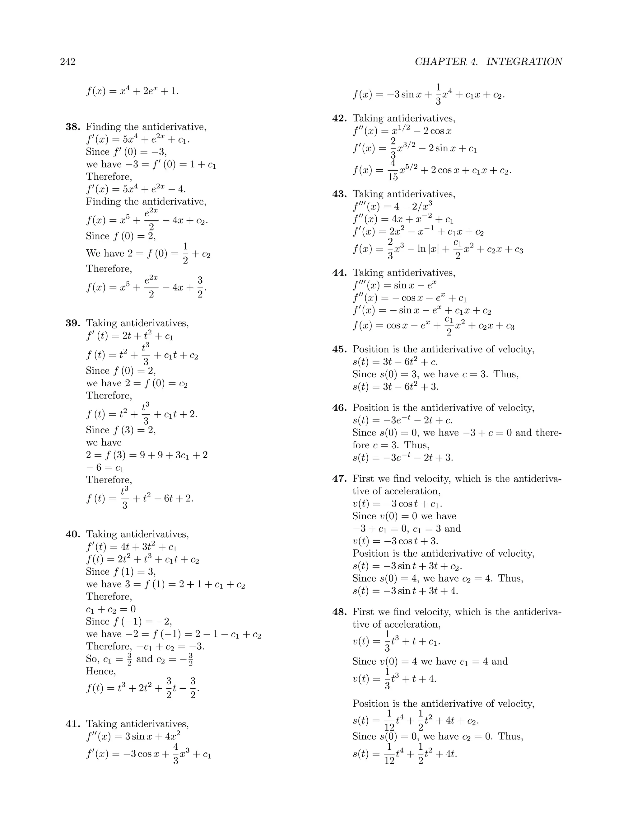 242                                                             CHAPTER 4. INTEGRATION

      f (x) = x4 + 2ex + 1.                                        1
                                                 f (x) = −3 sin x + x4 + c1 x + c2 .
                                                                   3
                                             42. Taking antiderivatives,
 38. Finding the antiderivative,                 f (x) = x1/2 − 2 cos x
     f (x) = 5x4 + e2x + c1 .                             2
     Since f (0) = −3,                           f (x) = x3/2 − 2 sin x + c1
                                                          3
     we have −3 = f (0) = 1 + c1                          4 5/2
                                                 f (x) =    x + 2 cos x + c1 x + c2 .
     Therefore,                                          15
     f (x) = 5x4 + e2x − 4.                  43. Taking antiderivatives,
     Finding the antiderivative,                 f (x) = 4 − 2/x3
                  e2x
     f (x) = x5 +     − 4x + c2 .                f (x) = 4x + x−2 + c1
                   2                             f (x) = 2x2 − x−1 + c1 x + c2
     Since f (0) = 2,
                          1                             2              c1
     We have 2 = f (0) = + c2                    f (x) = x3 − ln |x| + x2 + c2 x + c3
                          2                             3               2
     Therefore,                              44. Taking antiderivatives,
                  e2x         3                  f (x) = sin x − ex
     f (x) = x5 +     − 4x + .
                   2          2                  f (x) = − cos x − ex + c1
                                                 f (x) = − sin x − ex + c1 x + c2
                                                                      c1
 39. Taking antiderivatives,                     f (x) = cos x − ex + x2 + c2 x + c3
     f (t) = 2t + t2 + c1                                             2
                  t3                         45. Position is the antiderivative of velocity,
     f (t) = t2 + + c1 t + c2
                  3                              s(t) = 3t − 6t2 + c.
     Since f (0) = 2,                            Since s(0) = 3, we have c = 3. Thus,
     we have 2 = f (0) = c2                      s(t) = 3t − 6t2 + 3.
     Therefore,
                  t3                         46. Position is the antiderivative of velocity,
     f (t) = t2 + + c1 t + 2.
                  3                              s(t) = −3e−t − 2t + c.
     Since f (3) = 2,                            Since s(0) = 0, we have −3 + c = 0 and there-
     we have                                     fore c = 3. Thus,
     2 = f (3) = 9 + 9 + 3c1 + 2                 s(t) = −3e−t − 2t + 3.
     − 6 = c1
     Therefore,                              47. First we ﬁnd velocity, which is the antideriva-
             t3                                  tive of acceleration,
     f (t) =    + t2 − 6t + 2.
              3                                  v(t) = −3 cos t + c1 .
                                                 Since v(0) = 0 we have
                                                 −3 + c1 = 0, c1 = 3 and
 40. Taking antiderivatives,
                                                 v(t) = −3 cos t + 3.
     f (t) = 4t + 3t2 + c1
                                                 Position is the antiderivative of velocity,
     f (t) = 2t2 + t3 + c1 t + c2
                                                 s(t) = −3 sin t + 3t + c2 .
     Since f (1) = 3,
                                                 Since s(0) = 4, we have c2 = 4. Thus,
     we have 3 = f (1) = 2 + 1 + c1 + c2
                                                 s(t) = −3 sin t + 3t + 4.
     Therefore,
     c1 + c2 = 0                             48. First we ﬁnd velocity, which is the antideriva-
     Since f (−1) = −2,                          tive of acceleration,
     we have −2 = f (−1) = 2 − 1 − c1 + c2               1
                                                 v(t) = t3 + t + c1 .
     Therefore, −c1 + c2 = −3.                           3
     So, c1 = 2 and c2 = − 3
                3
                              2                  Since v(0) = 4 we have c1 = 4 and
     Hence,                                              1
                        3      3                 v(t) = t3 + t + 4.
     f (t) = t3 + 2t2 + t − .                            3
                        2      2
                                                 Position is the antiderivative of velocity,
                                                         1 4 1 2
 41. Taking antiderivatives,                     s(t) =    t + t + 4t + c2 .
                                                        12      2
     f (x) = 3 sin x + 4x2                       Since s(0) = 0, we have c2 = 0. Thus,
                        4                                1 4 1 2
     f (x) = −3 cos x + x3 + c1                  s(t) =    t + t + 4t.
                        3                               12      2
 