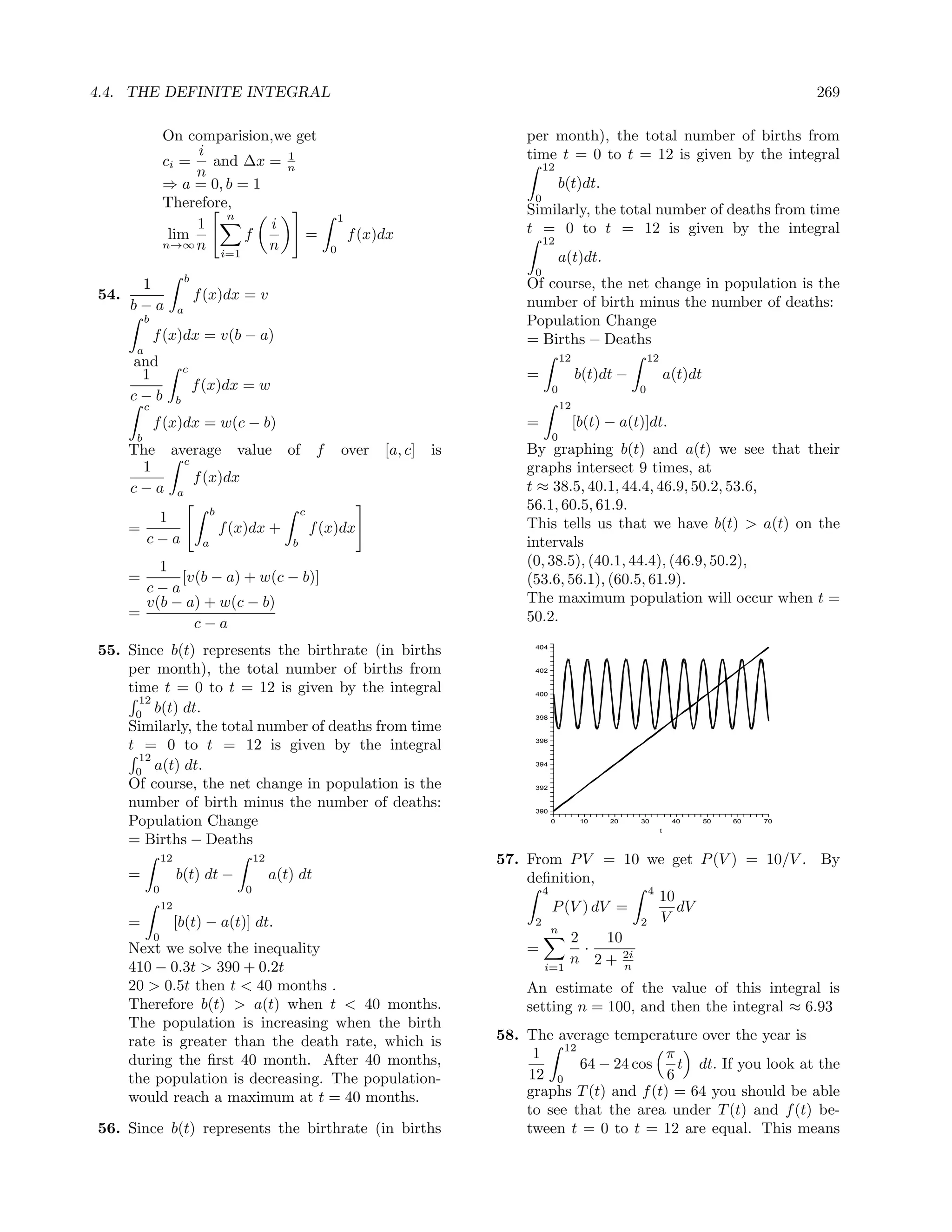 4.4. THE DEFINITE INTEGRAL                                                                                                                                          269

                   On comparision,we get                                                            per month), the total number of births from
                        i           1                                                               time t = 0 to t = 12 is given by the integral
                   ci = and ∆x = n                                                                       12
                        n
                   ⇒ a = 0, b = 1                                                                              b(t)dt.
                   Therefore,                                                                        0
                            n                                            1
                                                                                                    Similarly, the total number of deaths from time
                        1         i                                                                 t = 0 to t = 12 is given by the integral
                    lim        f      =                                      f (x)dx                     12
                   n→∞ n          n                                  0
                           i=1                                                                                 a(t)dt.
                                                                                                     0
                            b
       1                                                                                            Of course, the net change in population is the
54.                             f (x)dx = v                                                         number of birth minus the number of deaths:
      b−a               a
           b                                                                                        Population Change
               f (x)dx = v(b − a)                                                                   = Births − Deaths
       a
      and                                                                                                      12                  12
                            c
       1                                                                                            =               b(t)dt −                a(t)dt
                                f (x)dx = w                                                                0                   0
      c−b               b
           c                                                                                                   12
               f (x)dx = w(c − b)                                                                   =               [b(t) − a(t)]dt.
       b                                                                                                   0
      The average value                                 of       f       over     [a, c]   is       By graphing b(t) and a(t) we see that their
            c
       1                                                                                            graphs intersect 9 times, at
              f (x)dx
      c−a a                                                                                         t ≈ 38.5, 40.1, 44.4, 46.9, 50.2, 53.6,
                                     b                      c
                                                                                                    56.1, 60.5, 61.9.
            1                                                                                       This tells us that we have b(t) > a(t) on the
      =                                  f (x)dx +              f (x)dx
           c−a                   a                      b                                           intervals
          1                                                                                         (0, 38.5), (40.1, 44.4), (46.9, 50.2),
      =      [v(b − a) + w(c − b)]                                                                  (53.6, 56.1), (60.5, 61.9).
        c−a
        v(b − a) + w(c − b)                                                                         The maximum population will occur when t =
      =                                                                                             50.2.
               c−a
55. Since b(t) represents the birthrate (in births                                                   404



    per month), the total number of births from                                                      402


    time t = 0 to t = 12 is given by the integral                                                    400
      12
     0
         b(t) dt.                                                                                    398
    Similarly, the total number of deaths from time
    t = 0 to t = 12 is given by the integral                                                         396


      12
     0
         a(t) dt.                                                                                    394


    Of course, the net change in population is the                                                   392

    number of birth minus the number of deaths:                                                      390

    Population Change                                                                                      0         10   20   30
                                                                                                                                        t
                                                                                                                                             40      50   60   70


    = Births − Deaths
                   12                           12                                              57. From P V = 10 we get P (V ) = 10/V . By
      =                 b(t) dt −                    a(t) dt                                        deﬁnition,
               0                            0                                                          4                4
                                                                                                                          10
                   12                                                                                    P (V ) dV =         dV
      =                 [b(t) − a(t)] dt.                                                            2                 2 V
                                                                                                         n
               0                                                                                            2     10
      Next we solve the inequality                                                                  =         ·
                                                                                                            n 2 + 2i
      410 − 0.3t > 390 + 0.2t                                                                          i=1           n
      20 > 0.5t then t < 40 months .                                                                An estimate of the value of this integral is
      Therefore b(t) > a(t) when t < 40 months.                                                     setting n = 100, and then the integral ≈ 6.93
      The population is increasing when the birth
      rate is greater than the death rate, which is                                             58. The average temperature over the year is
                                                                                                          12
      during the ﬁrst 40 month. After 40 months,                                                     1                    π
                                                                                                             64 − 24 cos    t dt. If you look at the
      the population is decreasing. The population-                                                 12 0                  6
      would reach a maximum at t = 40 months.                                                       graphs T (t) and f (t) = 64 you should be able
                                                                                                    to see that the area under T (t) and f (t) be-
56. Since b(t) represents the birthrate (in births                                                  tween t = 0 to t = 12 are equal. This means
 