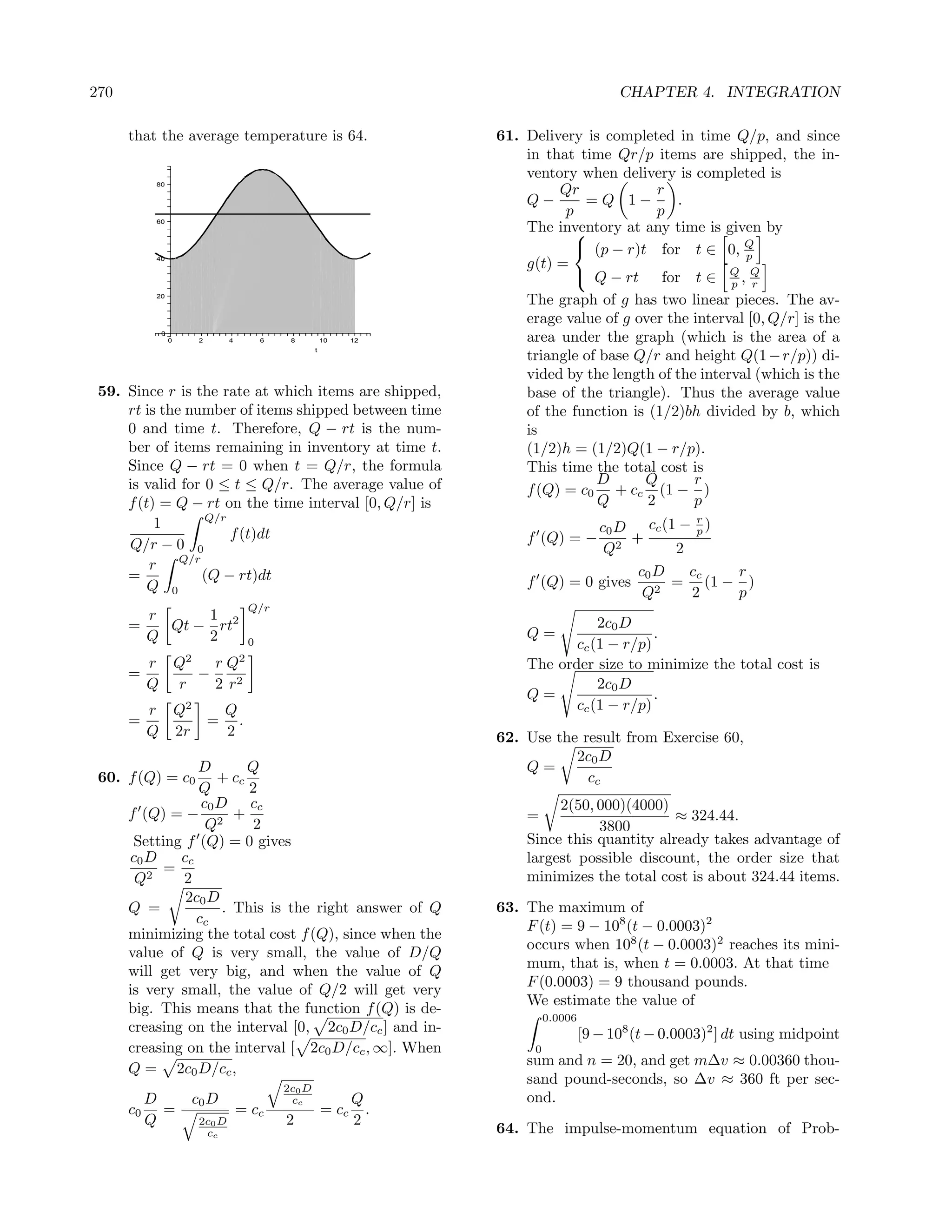 270                                                                                         CHAPTER 4. INTEGRATION

      that the average temperature is 64.                          61. Delivery is completed in time Q/p, and since
                                                                       in that time Qr/p items are shipped, the in-
                                                                       ventory when delivery is completed is
           80
                                                                            Qr              r
                                                                       Q−       =Q 1−          .
                                                                             p              p
           60
                                                                       The inventory at any time is given by
                                                                              
                                                                               (p − r)t for t ∈ 0, Q
           40                                                                                            p
                                                                       g(t) =
                                                                               Q − rt for t ∈ Q , Q
                                                                                                       p r
           20
                                                                       The graph of g has two linear pieces. The av-
                                                                       erage value of g over the interval [0, Q/r] is the
            0
                0    2       4        6    8          10     12        area under the graph (which is the area of a
                                                  t
                                                                       triangle of base Q/r and height Q(1 − r/p)) di-
                                                                       vided by the length of the interval (which is the
 59. Since r is the rate at which items are shipped,                   base of the triangle). Thus the average value
     rt is the number of items shipped between time                    of the function is (1/2)bh divided by b, which
     0 and time t. Therefore, Q − rt is the num-                       is
     ber of items remaining in inventory at time t.                    (1/2)h = (1/2)Q(1 − r/p).
     Since Q − rt = 0 when t = Q/r, the formula                        This time the total cost is
     is valid for 0 ≤ t ≤ Q/r. The average value of                               D      Q       r
                                                                       f (Q) = c0 + cc (1 − )
     f (t) = Q − rt on the time interval [0, Q/r] is                              Q       2      p
                  Q/r                                                                                    r
          1                                                                      c0 D cc (1 − p )
                      f (t)dt                                          f (Q) = −      +
     Q/r − 0 0                                                                    Q2        2
         r Q/r                                                                         c0 D   cc  r
     =           (Q − rt)dt                                            f (Q) = 0 gives 2 = (1 − )
         Q 0                                                                            Q     2   p
                                  Q/r
          r     1
      =     Qt − rt2                                                              2c0 D
          Q     2                                                      Q=                  .
                                  0                                           cc (1 − r/p)
          r Q2   r Q2                                                  The order size to minimize the total cost is
      =        −
          Q r    2 r2                                                             2c0 D
                                                                       Q=                  .
          r Q2  Q                                                             cc (1 − r/p)
      =        = .
          Q 2r  2                                                  62. Use the result from Exercise 60,
                                                                              2c0 D
                 D        Q                                            Q=
 60. f (Q) = c0      + cc                                                       cc
                 Q        2
                  c0 D cc                                                   2(50, 000)(4000)
      f (Q) = − 2 +                                                    =                      ≈ 324.44.
                   Q      2                                                       3800
       Setting f (Q) = 0 gives                                         Since this quantity already takes advantage of
      c0 D    cc                                                       largest possible discount, the order size that
            =
       Q2     2                                                        minimizes the total cost is about 324.44 items.
               2c0 D
      Q =             . This is the right answer of Q              63. The maximum of
                 cc                                                    F (t) = 9 − 108 (t − 0.0003)2
      minimizing the total cost f (Q), since when the
                                                                       occurs when 108 (t − 0.0003)2 reaches its mini-
      value of Q is very small, the value of D/Q
                                                                       mum, that is, when t = 0.0003. At that time
      will get very big, and when the value of Q
                                                                       F (0.0003) = 9 thousand pounds.
      is very small, the value of Q/2 will get very
                                                                       We estimate the value of
      big. This means that the function f (Q) is de-
                                                                             0.0006
      creasing on the interval [0, 2c0 D/cc ] and in-                                 [9 − 108 (t − 0.0003)2 ] dt using midpoint
      creasing on the interval [ 2c0 D/cc , ∞]. When                     0
                                                                       sum and n = 20, and get m∆v ≈ 0.00360 thou-
      Q = 2c0 D/cc ,
                                                                       sand pound-seconds, so ∆v ≈ 360 ft per sec-
                                          2c0 D
        D           c0 D                   cc                Q         ond.
      c0 =                       = cc                 = cc     .
        Q            2c0 D                2                  2
                      cc                                           64. The impulse-momentum equation of Prob-
 