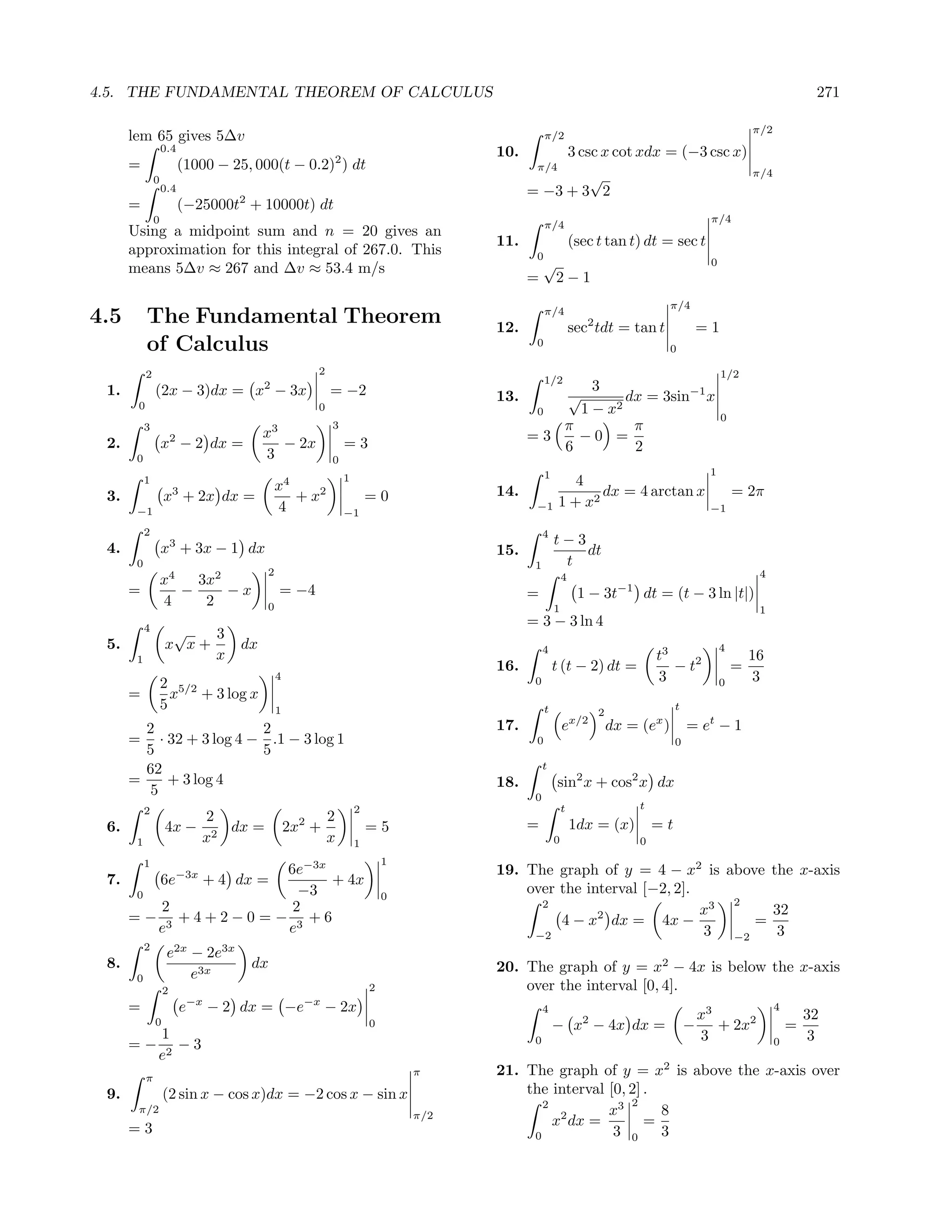 4.5. THE FUNDAMENTAL THEOREM OF CALCULUS                                                                                                                                 271

                                                                                                                                                          π/2
      lem 65 gives 5∆v                                                                         π/2
                   0.4                                                              10.                    3 csc x cot xdx = (−3 csc x)
      =                    (1000 − 25, 000(t − 0.2)2 ) dt                                  π/4
                                                                                                                                                          π/4
               0                                                                                  √
                   0.4                                                                    = −3 + 3 2
      =                    (−25000t2 + 10000t) dt
               0                                                                                                                              π/4
                                                                                               π/4
      Using a midpoint sum and n = 20 gives an
                                                                                    11.                    (sec t tan t) dt = sec t
      approximation for this integral of 267.0. This                                       0
      means 5∆v ≈ 267 and ∆v ≈ 53.4 m/s                                                        √                                              0
                                                                                          =        2−1
                                                                                                                                   π/4
                                                                                               π/4
4.5        The Fundamental Theorem                                                  12.                       2
                                                                                                           sec tdt = tan t                   =1
           of Calculus                                                                     0
                                                                                                                                   0

           2                                          2                                                                                           1/2
                                                                                               1/2
 1.            (2x − 3)dx = x2 − 3x                       = −2                                 3
                                                                                    13.    √        dx = 3sin−1 x
       0                                              0                                  0   1 − x2                                               0
           3
                                          x3
                                                          3                                π         π
 2.                    2
                   x − 2 dx =                − 2x             =3                        =3   −0 =
                                          3                                                6         2
       0                                                  0
                                                                                               1                                              1
           1                                                  1                                        4
                       3                      x4                                    14.                    dx = 4 arctan x                            = 2π
 3.                x + 2x dx =                   + x2                 =0                            1 + x2
       −1                                     4               −1
                                                                                           −1                                                 −1

           2                                                                                   4
                                                                                                   t−3
 4.                x3 + 3x − 1 dx                                                   15.                dt
       0                                                                                   1        t
                                          2                                                                                                                4
                   x4   3x2                                                                            4
      =               −     −x                = −4                                        =                 1 − 3t     −1
                                                                                                                            dt = (t − 3 ln |t|)
                   4     2                0                                                        1                                                       1
           4
                                                                                          = 3 − 3 ln 4
                    √   3
 5.                x x+              dx                                                        4                                                  4
       1                x                                                                                                       t3                        16
                                                                                    16.            t (t − 2) dt =                  − t2               =
                   2 5/2
                                              4                                            0                                    3                 0       3
      =              x + 3 log x
                   5                          1                                                t                  2
                                                                                                                                     t

        2               2                                                           17.                ex/2           dx = (ex )         = et − 1
      = · 32 + 3 log 4 − .1 − 3 log 1                                                      0                                         0
        5               5
        62                                                                                     t
      =    + 3 log 4                                                                18.            sin2 x + cos2 x dx
         5                                                                                 0
           2                                                      2                                    t                    t
                              2                           2
 6.                4x −          dx =             2x2 +               =5                  =                1dx = (x)            =t
       1                      x2                          x       1                                0                        0

           1                                                              1
                   6e−3x                                                            19. The graph of y = 4 − x2 is above the x-axis
 7.                6e−3x + 4 dx =
                         + 4x
       0             −3                                                   0
                                                                                        over the interval [−2, 2].
                                                                                          2                           2
         2          2                                                                                              x3     32
      =− 3 +4+2−0=− 3 +6                                                                     4 − x2 dx = 4x −           =
         e         e                                                                     −2                        3 −2    3
           2
                    e2x − 2e3x
 8.                                   dx                                            20. The graph of y = x2 − 4x is below the x-axis
       0                e3x
                   2                                                  2                 over the interval [0, 4].
      =                    e−x − 2 dx = −e−x − 2x                                              4
                                                                                                                                             x3
                                                                                                                                                                4
                                                                                                                                                                        32
               0                                                      0                            − x2 − 4x dx =                        −      + 2x2               =
         1                                                                                 0                                                 3                          3
      =− 2 −3                                                                                                                                                   0
        e
           π
                                                                              π     21. The graph of y = x2 is above the x-axis over
 9.                (2 sin x − cos x)dx = −2 cos x − sin x                               the interval [0, 2] .
                                                                                           2             2
       π/2
                                                                              π/2                    x3       8
      =3                                                                                     x2 dx =        =
                                                                                         0            3 0     3
 