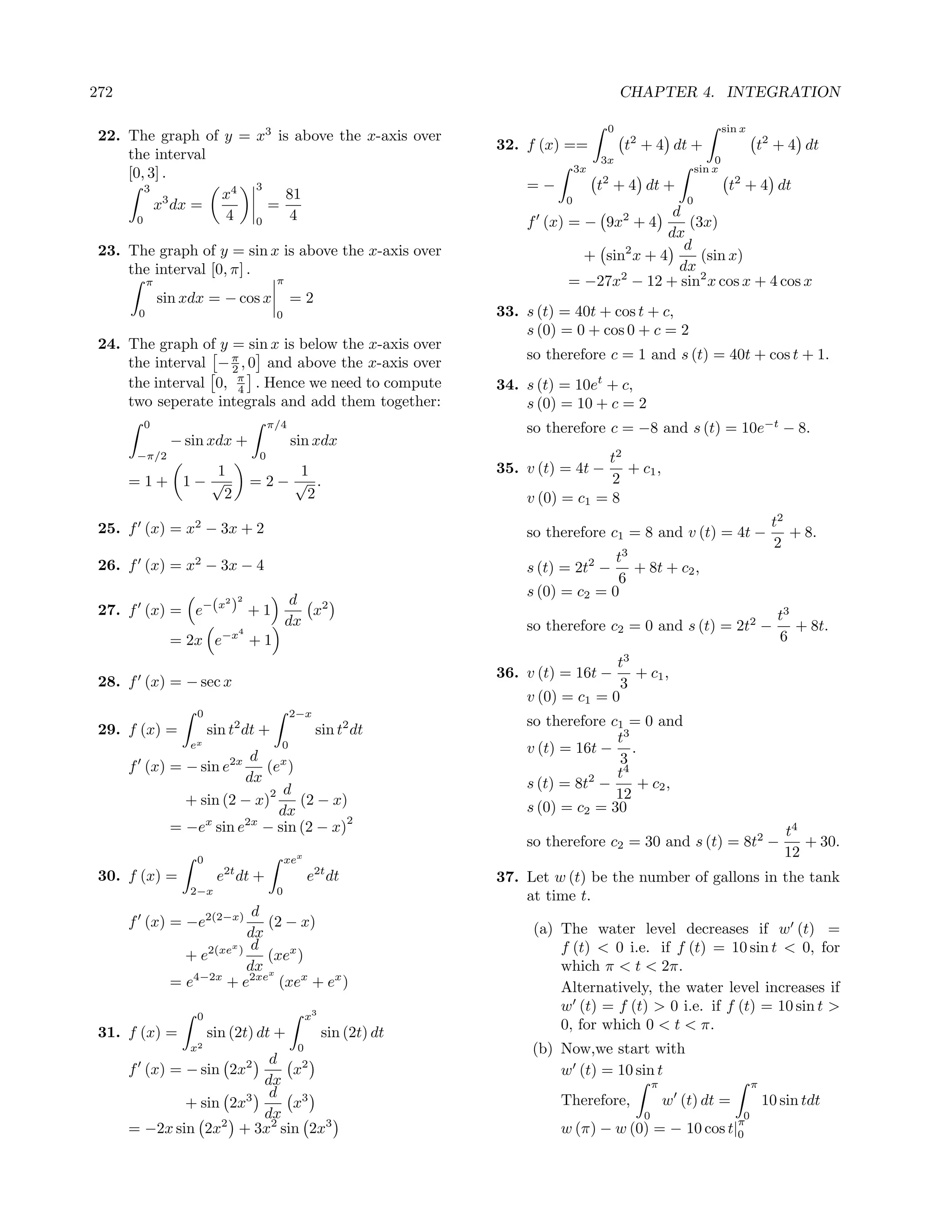 272                                                                                           CHAPTER 4. INTEGRATION

                                                                                          0                            sin x
 22. The graph of y = x3 is above the x-axis over
                                                                      32. f (x) ==            t2 + 4 dt +                      t2 + 4 dt
     the interval                                                                        3x                        0
     [0, 3] .                                                                       3x                         sin x
         3            3                                                   =−             t2 + 4 dt +                    t2 + 4 dt
                   x4      81
           x3 dx =      =                                                       0
                                                                                                d
                                                                                                           0
       0           4 0     4                                              f (x) = − 9x2 + 4        (3x)
                                                                                               dx
 23. The graph of y = sin x is above the x-axis over                                              d
                                                                                  + sin2 x + 4       (sin x)
     the interval [0, π] .                                                                       dx
                                                                                      2              2
           π                             π                                      = −27x − 12 + sin x cos x + 4 cos x
               sin xdx = − cos x              =2
       0                                 0                            33. s (t) = 40t + cos t + c,
                                                                          s (0) = 0 + cos 0 + c = 2
 24. The graph of y = sin x is below the x-axis over
                                                                          so therefore c = 1 and s (t) = 40t + cos t + 1.
     the interval − π , 0 and above the x-axis over
                    2
     the interval 0, π . Hence we need to compute
                     4                                                34. s (t) = 10et + c,
     two seperate integrals and add them together:                        s (0) = 10 + c = 2
        0                               π/4                               so therefore c = −8 and s (t) = 10e−t − 8.
                − sin xdx +                   sin xdx
       −π/2                         0                                                 t2
              1                          1                            35. v (t) = 4t −   + c1 ,
      =1+ 1− √                      =2− √ .                                            2
               2                          2                               v (0) = c1 = 8
 25. f (x) = x2 − 3x + 2                                                                                                            t2
                                                                          so therefore c1 = 8 and v (t) = 4t −                         + 8.
                                                                                                                                    2
                                                                                        t3
 26. f (x) = x2 − 3x − 4                                                  s (t) = 2t2 −    + 8t + c2 ,
                                                                                        6
                                                                          s (0) = c2 = 0
                 2              2             d
 27. f (x) = e−(x ) + 1                         x2                                                                                   t3
                                             dx                           so therefore c2 = 0 and s (t) = 2t2 −                         + 8t.
                                4
                = 2x e−x + 1                                                                                                         6
                                                                                        t3
                                                                      36. v (t) = 16t −    + c1 ,
 28. f (x) = − sec x                                                                     3
                                                                          v (0) = c1 = 0
                     0                        2−x
                                                                          so therefore c1 = 0 and
 29. f (x) =             sin t2 dt +                sin t2 dt
                   ex                     0
                                                                                        t3
                                                                          v (t) = 16t − .
                            d x                                                          3
      f (x) = − sin e2x       (e )                                                      t4
                           dx                                                       2
                                                                          s (t) = 8t −     + c2 ,
                               2 d                                                      12
                  + sin (2 − x)    (2 − x)                                s (0) = c2 = 30
                                dx
                     x     2x             2
                = −e sin e − sin (2 − x)                                                                                              t4
                                                                          so therefore c2 = 30 and s (t) = 8t2 −                         + 30.
                     0                       xex
                                                                                                                                      12
                           2t
 30. f (x) =              e dt +                   e2t dt             37. Let w (t) be the number of gallons in the tank
                   2−x                   0
                                                                          at time t.
                             d
      f (x) = −e2(2−x)         (2 − x)                                     (a) The water level decreases if w (t) =
                            dx
                         x   d                                                 f (t) < 0 i.e. if f (t) = 10 sin t < 0, for
                  + e2(xe )    (xex )
                            dx x                                               which π < t < 2π.
                = e4−2x + e2xe (xex + ex )                                     Alternatively, the water level increases if
                                                                               w (t) = f (t) > 0 i.e. if f (t) = 10 sin t >
                     0                             x3
                                                                               0, for which 0 < t < π.
 31. f (x) =             sin (2t) dt +                  sin (2t) dt
                   x2                          0                           (b) Now,we start with
                         d
      f (x) = − sin 2x2     x2                                                 w (t) = 10 sin t
                        dx                                                                          π                          π
                         d
              + sin 2x3     x3                                                 Therefore,               w (t) dt =                 10 sin tdt
                        dx                                                                      0
                                                                                                                    π
                                                                                                                     0
      = −2x sin 2x2 + 3x2 sin 2x3                                              w (π) − w (0) = −           10 cos t|0
 