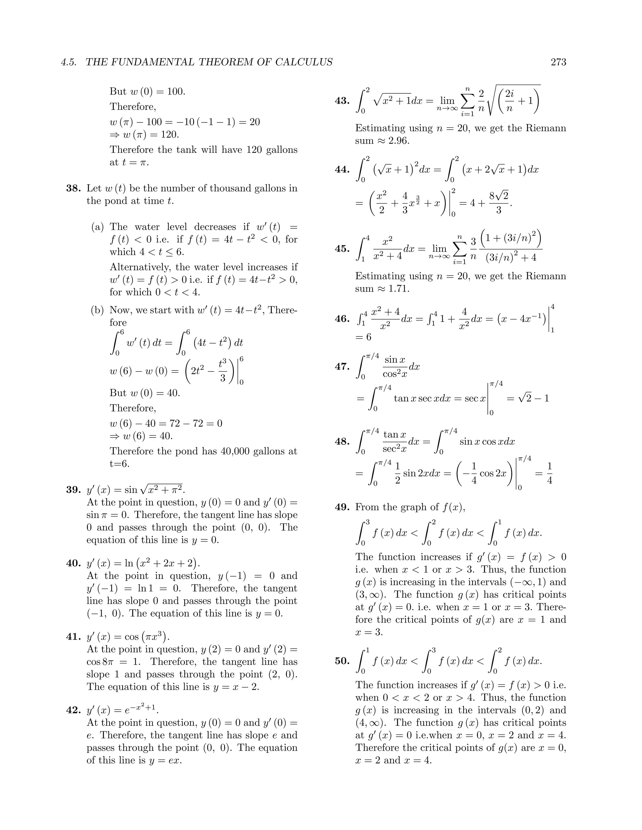 4.5. THE FUNDAMENTAL THEOREM OF CALCULUS                                                                                                      273

                                                                   2                                           n
         But w (0) = 100.                                                                                           2           2i
                                                        43.                 x2 + 1dx = lim                                         +1
         Therefore,                                            0                                 n→∞                n           n
                                                                                                              i=1
         w (π) − 100 = −10 (−1 − 1) = 20
                                                              Estimating using n = 20, we get the Riemann
         ⇒ w (π) = 120.
                                                              sum ≈ 2.96.
         Therefore the tank will have 120 gallons
                                                                   2    √                                 2         √
         at t = π.                                                                   2
                                                        44.                 x + 1 dx =                         x + 2 x + 1 dx
                                                               0                                      0
38. Let w (t) be the number of thousand gallons in                         2                          2         √
    the pond at time t.                                                x  4 3                                  8 2
                                                              =          + x2 + x                          =4+     .
                                                                       2  3                           0         3
     (a) The water level decreases if w (t) =
                                                                                                                                          2
         f (t) < 0 i.e. if f (t) = 4t − t2 < 0, for                4
                                                                         x2
                                                                                        n
                                                                                           3 1 + (3i/n)
         which 4 < t ≤ 6.                               45.                   dx = lim
                                                               1       x2 + 4     n→∞
                                                                                       i=1
                                                                                           n (3i/n)2 + 4
         Alternatively, the water level increases if
         w (t) = f (t) > 0 i.e. if f (t) = 4t−t2 > 0,         Estimating using n = 20, we get the Riemann
         for which 0 < t < 4.                                 sum ≈ 1.71.
                                                                                                                                              4
     (b) Now, we start with w (t) = 4t−t2 , There-             4x2 + 4                       4                4
         fore                                           46.    1
                                                                       dx =                  1
                                                                                                 1+              dx = x − 4x−1
               6                    6
                                                                  x2                                          x2                              1
                                                              =6
                   w (t) dt =            4t − t2 dt
           0                    0                                  π/4
                                             t3
                                                  6                         sin x
         w (6) − w (0) =                 2
                                        2t −            47.                        dx
                                             3                 0            cos2 x
                                                  0                                                                     π/4
         But w (0) = 40.
                                                                           π/4                                                      √
                                                              =                  tan x sec xdx = sec x                          =       2−1
         Therefore,                                                    0
                                                                                                                        0
         w (6) − 40 = 72 − 72 = 0
                                                                   π/4                               π/4
         ⇒ w (6) = 40.                                                      tan x
                                                        48.                        dx =                       sin x cos xdx
         Therefore the pond has 40,000 gallons at              0            sec2 x               0
                                                                                                                                    π/4
         t=6.                                                              π/4
                                                                                 1                             1                              1
                                                              =                    sin 2xdx =                 − cos 2x                    =
                √                                                      0         2                             4                              4
39. y (x) = sin x2 + π 2 .                                                                                                          0

    At the point in question, y (0) = 0 and y (0) =     49. From the graph of f (x),
    sin π = 0. Therefore, the tangent line has slope
                                                                   3                         2                              1
    0 and passes through the point (0, 0). The
                                                                       f (x) dx <                f (x) dx <                     f (x) dx.
    equation of this line is y = 0.                            0                         0                              0
                                                              The function increases if g (x) = f (x) > 0
40. y (x) = ln x2 + 2x + 2 .
                                                              i.e. when x < 1 or x > 3. Thus, the function
    At the point in question, y (−1) = 0 and
                                                              g (x) is increasing in the intervals (−∞, 1) and
    y (−1) = ln 1 = 0. Therefore, the tangent
                                                              (3, ∞). The function g (x) has critical points
    line has slope 0 and passes through the point
                                                              at g (x) = 0. i.e. when x = 1 or x = 3. There-
    (−1, 0). The equation of this line is y = 0.
                                                              fore the critical points of g(x) are x = 1 and
41. y (x) = cos πx3 .                                         x = 3.
    At the point in question, y (2) = 0 and y (2) =                1                         3                              2
    cos 8π = 1. Therefore, the tangent line has         50.            f (x) dx <                f (x) dx <                     f (x) dx.
                                                               0                         0                              0
    slope 1 and passes through the point (2, 0).
    The equation of this line is y = x − 2.                   The function increases if g (x) = f (x) > 0 i.e.
                                                              when 0 < x < 2 or x > 4. Thus, the function
                      2
42. y (x) = e−x +1 .                                          g (x) is increasing in the intervals (0, 2) and
    At the point in question, y (0) = 0 and y (0) =           (4, ∞). The function g (x) has critical points
    e. Therefore, the tangent line has slope e and            at g (x) = 0 i.e.when x = 0, x = 2 and x = 4.
    passes through the point (0, 0). The equation             Therefore the critical points of g(x) are x = 0,
    of this line is y = ex.                                   x = 2 and x = 4.
 