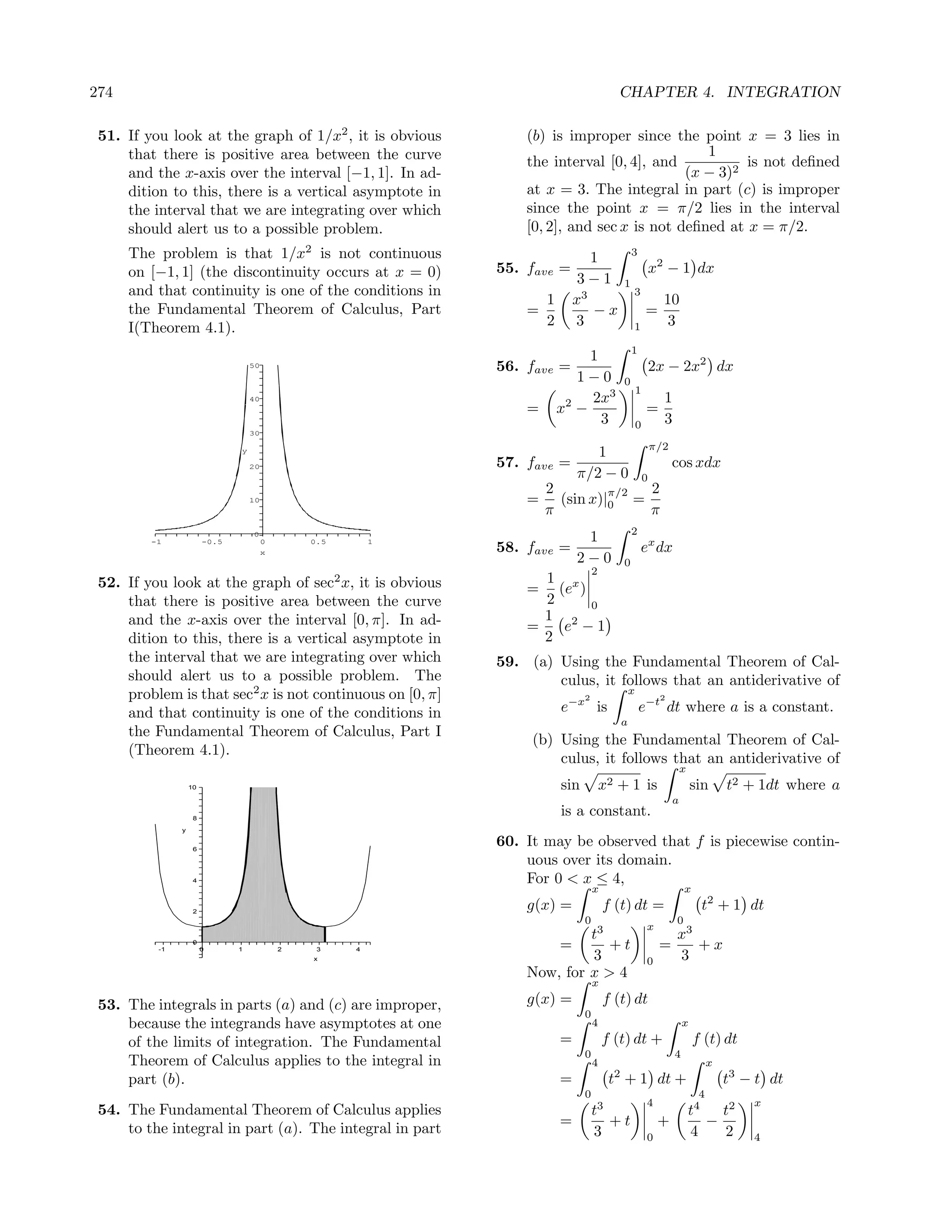 274                                                                                      CHAPTER 4. INTEGRATION

 51. If you look at the graph of 1/x2 , it is obvious             (b) is improper since the point x = 3 lies in
     that there is positive area between the curve                                             1
                                                                  the interval [0, 4], and           is not deﬁned
     and the x-axis over the interval [−1, 1]. In ad-                                       (x − 3)2
     dition to this, there is a vertical asymptote in             at x = 3. The integral in part (c) is improper
     the interval that we are integrating over which              since the point x = π/2 lies in the interval
     should alert us to a possible problem.                       [0, 2], and sec x is not deﬁned at x = π/2.
      The problem is that 1/x2 is not continuous                               1              3
      on [−1, 1] (the discontinuity occurs at x = 0)          55. fave =                                 x2 − 1 dx
                                                                             3−1          1
      and that continuity is one of the conditions in                                         3
                                                                    1       x3                             10
      the Fundamental Theorem of Calculus, Part                   =            −x                    =
      I(Theorem 4.1).                                               2       3                 1             3
                                                                                              1
                                                                             1
                                   50                         56. fave =                                 2x − 2x2 dx
                                                                           1−0            0
                                                                                                 1
                                   40                                        2x3                           1
                                                                  =     x2 −                         =
                                                                               3                 0         3
                                   30

                                                                                                         π/2
                               y
                                                                               1
                                   20                         57. fave =                                       cos xdx
                                                                            π/2 − 0                  0
                                                                      2         π/2 2
                                   10                             =     (sin x)|0 =
                                                                      π             π
                                                                                              2
                                   0
                                                                             1
                                                                                                  ex dx
         -1             -0.5            0       0.5       1
                                        x                     58. fave =
                                                                            2−0           0
                                                                                  2
 52. If you look at the graph of sec2 x, it is obvious              1 x
                                                                  =   (e )
     that there is positive area between the curve                  2      0
     and the x-axis over the interval [0, π]. In ad-                1 2
                                                                  =    e −1
     dition to this, there is a vertical asymptote in               2
     the interval that we are integrating over which          59. (a) Using the Fundamental Theorem of Cal-
     should alert us to a possible problem. The                       culus, it follows that an antiderivative of
     problem is that sec2 x is not continuous on [0, π]                       2
                                                                                             x
                                                                                                          2

     and that continuity is one of the conditions in                    e−x is                    e−t dt where a is a constant.
                                                                                         a
     the Fundamental Theorem of Calculus, Part I
                                                                   (b) Using the Fundamental Theorem of Cal-
     (Theorem 4.1).
                                                                       culus, it follows that an antiderivative of
                                                                                                                   x
                   10                                                   sin           x2 + 1 is                        sin      t2 + 1dt where a
                                                                                                               a
                    8
                                                                        is a constant.
               y


                    6
                                                              60. It may be observed that f is piecewise contin-
                                                                  uous over its domain.
                    4                                             For 0 < x ≤ 4,
                                                                                  x                                x
                    2
                                                                  g(x) =              f (t) dt =                        t2 + 1 dt
                                                                              0                                0
                                                                                                     x
                                                                           t3                                  x3
          -1
                    0
                        0      1            2    3    4                 =     +t                          =       +x
                                                x                          3                         0         3
                                                                  Now, for x > 4
                                                                                  x

 53. The integrals in parts (a) and (c) are improper,             g(x) =              f (t) dt
                                                                              0
     because the integrands have asymptotes at one                                4                                x
     of the limits of integration. The Fundamental                      =             f (t) dt +                       f (t) dt
                                                                              0                                4
     Theorem of Calculus applies to the integral in                               4                                         x
     part (b).                                                          =              t2 + 1 dt +                              t3 − t dt
                                                                              0                                         4
                                                                                                     4                              x
 54. The Fundamental Theorem of Calculus applies                                  t3                                   4
                                                                                                                       t   t2
     to the integral in part (a). The integral in part
                                                                        =            +t                   +              −
                                                                                  3                  0                 4   2        4
 
