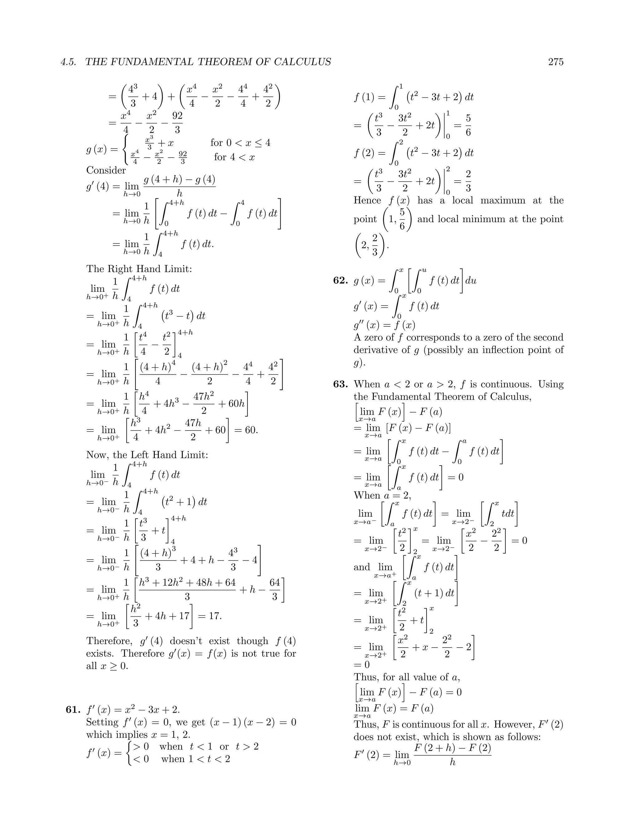4.5. THE FUNDAMENTAL THEOREM OF CALCULUS                                                                                              275

             43              x4     x2    44     42                          1
         =      +4 +             −     −      +             f (1) =                t2 − 3t + 2 dt
              3               4     2      4      2                      0
           x4     x2     92                                        t3   3t2
                                                                                                       1
                                                                                                               5
         =     −     −                                      =         −     + 2t                           =
            4     2       3                                        3     2                                     6
                 x3                                                                                    0
                     +x            for 0 < x ≤ 4                             2
    g (x) = x4 3 x2        92                               f (2) =                    2
                                                                                   t − 3t + 2 dt
              4 − 2 − 3             for 4 < x
                                                                         0
    Consider                                                                                           2
                 g (4 + h) − g (4)                              t3   3t2           2
    g (4) = lim                                             =      −     + 2t    =
            h→0           h                                      3    2        0   3
                        4+h                4                Hence f (x) has a local maximum at the
                 1
          = lim              f (t) dt −      f (t) dt                5
            h→0 h     0                  0
                                                            point 1,     and local minimum at the point
                                                                     6
                          4+h
                 1                                              2
          = lim                 f (t) dt.                    2,    .
             h→0 h    4                                         3
    The Right Hand Limit:                                                    x                 u
          1 4+h                                         62. g (x) =                                f (t) dt du
     lim+          f (t) dt                                              0                 0
    h→0 h 4                                                                    x
            1 4+h 3                                         g (x) =                f (t) dt
    = lim              t − t dt                                            0
       h→0+ h 4                                             g (x) = f (x)
                           4+h
            1 t4      t2                                    A zero of f corresponds to a zero of the second
    = lim          −
       h→0+ h   4      2 4                                  derivative of g (possibly an inﬂection point of
            1 (4 + h)
                         4
                              (4 + h)
                                      2
                                          44   42           g).
    = lim+                 −            −    +
       h→0 h        4              2       4   2        63. When a < 2 or a > 2, f is continuous. Using
            1 h4               47h2                         the Fundamental Theorem of Calculus,
    = lim           + 4h3 −          + 60h
       h→0+ h    4               2                           lim F (x) − F (a)
                                                             x→a
              h3            47h                             = lim [F (x) − F (a)]
    = lim+        + 4h2 −         + 60 = 60.                    x→a
       h→0    4              2                                                 x                               a

    Now, the Left Hand Limit:                               = lim                  f (t) dt −                      f (t) dt
                                                                x→a        0                               0
          1 4+h                                                                x
     lim−          f (t) dt                                 = lim                  f (t) dt = 0
    h→0 h 4                                                     x→a        a
            1 4+h 2                                         When a = 2,
    = lim              t + 1 dt                                            x                                                x
       h→0− h 4
                         4+h
                                                             lim               f (t) dt = lim                                   tdt
            1 t3                                            x→a−       a
                                                                                       x
                                                                                                           x→2−         2
    = lim          +t                                                      t2                                 2
                                                                                                               x   22
       h→0− h    3       4                                  = lim                              = lim−            −    =0
                         3                                      x→2−       2                       x→2         2   2
            1 (4 + h)             43                                                   2
                                                                                        x
    = lim−                 +4+h−     −4
       h→0 h        3             3                         and lim+                           f (t) dt
                                                                   x→a                 a
            1 h3 + 12h2 + 48h + 64       64                                        x
    = lim                            +h−                    = lim+                     (t + 1) dt
       h→0+ h               3            3                      x→2            2
              h2                                                           t   2                   x
    = lim+        + 4h + 17 = 17.                           = lim+            +t
       h→0    3                                                 x→2        2     2
    Therefore, g (4) doesn’t exist though f (4)                            x2      22
                                                            = lim             +x−     −2
    exists. Therefore g (x) = f (x) is not true for             x→2+        2      2
    all x ≥ 0.                                              =0
                                                            Thus, for all value of a,
                                                             lim F (x) − F (a) = 0
                                                             x→a
61. f (x) = x2 − 3x + 2.                                    lim F (x) = F (a)
                                                            x→a
    Setting f (x) = 0, we get (x − 1) (x − 2) = 0           Thus, F is continuous for all x. However, F (2)
    which implies x = 1, 2.                                 does not exist, which is shown as follows:
              > 0 when t < 1 or t > 2                                    F (2 + h) − F (2)
    f (x) =                                                 F (2) = lim
              < 0 when 1 < t < 2                                    h→0          h
 