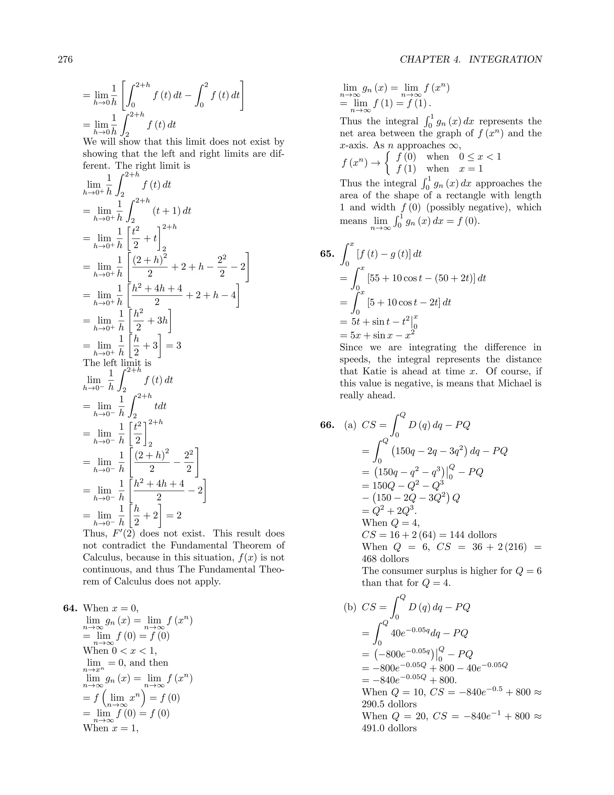 276                                                                                             CHAPTER 4. INTEGRATION

            1      2+h                    2
                                                                lim gn (x) = lim f (xn )
      = lim              f (t) dt −           f (t) dt          n→∞                             n→∞
        h→0 h     0                   0                         = lim f (1) = f (1) .
                                                                     n→∞
                  2+h                                                                                    1
             1                                                  Thus the integral 0 gn (x) dx represents the
      = lim            f (t) dt
         h→0 h 2                                                net area between the graph of f (xn ) and the
      We will show that this limit does not exist by            x-axis. As n approaches ∞,
      showing that the left and right limits are dif-                        f (0) when 0 ≤ x < 1
      ferent. The right limit is                                f (xn ) →
                                                                             f (1) when x = 1
            1 2+h                                                                  1
       lim+          f (t) dt                                   Thus the integral 0 gn (x) dx approaches the
      h→0 h 2
                                                                area of the shape of a rectangle with length
               1 2+h                                            1 and width f (0) (possibly negative), which
      = lim+             (t + 1) dt                                           1
         h→0 h 2                                                means lim 0 gn (x) dx = f (0).
                            2+h                                                  n→∞
               1 t2
      = lim           +t                                             x
         h→0+ h   2         2
                            2                             65.            [f (t) − g (t)] dt
               1 (2 + h)              22                         0
      = lim                    +2+h−     −2                                  x
         h→0+ h        2              2                         =                [55 + 10 cos t − (50 + 2t)] dt
               1 h2 + 4h + 4                                             0
                                                                             x
      = lim                       +2+h−4
         h→0+ h           2                                     =                [5 + 10 cos t − 2t] dt
                    2                                                    0
               1 h                                                                                   x
      = lim+           + 3h                                     = 5t + sin t − t2 0
         h→0 h     2
               1 h                                              = 5x + sin x − x2
      = lim+         +3 =3                                      Since we are integrating the diﬀerence in
         h→0 h 2
      The left limit is                                         speeds, the integral represents the distance
            1 2+h                                               that Katie is ahead at time x. Of course, if
       lim−           f (t) dt                                  this value is negative, is means that Michael is
      h→0 h 2
               1 2+h                                            really ahead.
      = lim              tdt
         h→0− h 2                                                                               Q
                       2+h
               1 t2                                       66. (a) CS =                              D (q) dq − P Q
      = lim−                                                                                0
         h→0 h    2 2                                                                  Q

               1 (2 + h)
                             2
                                 22                                          =              150q − 2q − 3q 2 dq − P Q
      = lim−                   −                                                   0
                                                                                                                 Q
         h→0 h          2         2                                          = 150q − q 2 − q 3 0 − P Q
                    2
               1 h + 4h + 4                                                  = 150Q − Q2 − Q3
      = lim−                      −2
         h→0 h            2                                                  − 150 − 2Q − 3Q2 Q
               1 h                                                           = Q2 + 2Q3 .
      = lim−         +2 =2
         h→0 h 2                                                             When Q = 4,
      Thus, F (2) does not exist. This result does                           CS = 16 + 2 (64) = 144 dollors
      not contradict the Fundamental Theorem of                              When Q = 6, CS = 36 + 2 (216) =
      Calculus, because in this situation, f (x) is not                      468 dollors
      continuous, and thus The Fundamental Theo-                             The consumer surplus is higher for Q = 6
      rem of Calculus does not apply.                                        than that for Q = 4.
                                                                                                Q
 64. When x = 0,                                                (b) CS =                            D (q) dq − P Q
     lim gn (x) = lim f (xn )                                                          Q
                                                                                            0
      n→∞           n→∞
      = lim f (0) = f (0)                                                    =             40e−0.05q dq − P Q
         n→∞                                                                       0
      When 0 < x < 1,                                                                                        Q
                                                                             = −800e−0.05q 0 − P Q
       limn = 0, and then
      n→x                                                                    = −800e−0.05Q + 800 − 40e−0.05Q
      lim gn (x) = lim f (xn )                                               = −840e−0.05Q + 800.
      n→∞           n→∞
                                                                             When Q = 10, CS = −840e−0.5 + 800 ≈
      =f      lim xn = f (0)
            n→∞                                                              290.5 dollors
      = lim f (0) = f (0)                                                    When Q = 20, CS = −840e−1 + 800 ≈
       n→∞
      When x = 1,                                                            491.0 dollors
 