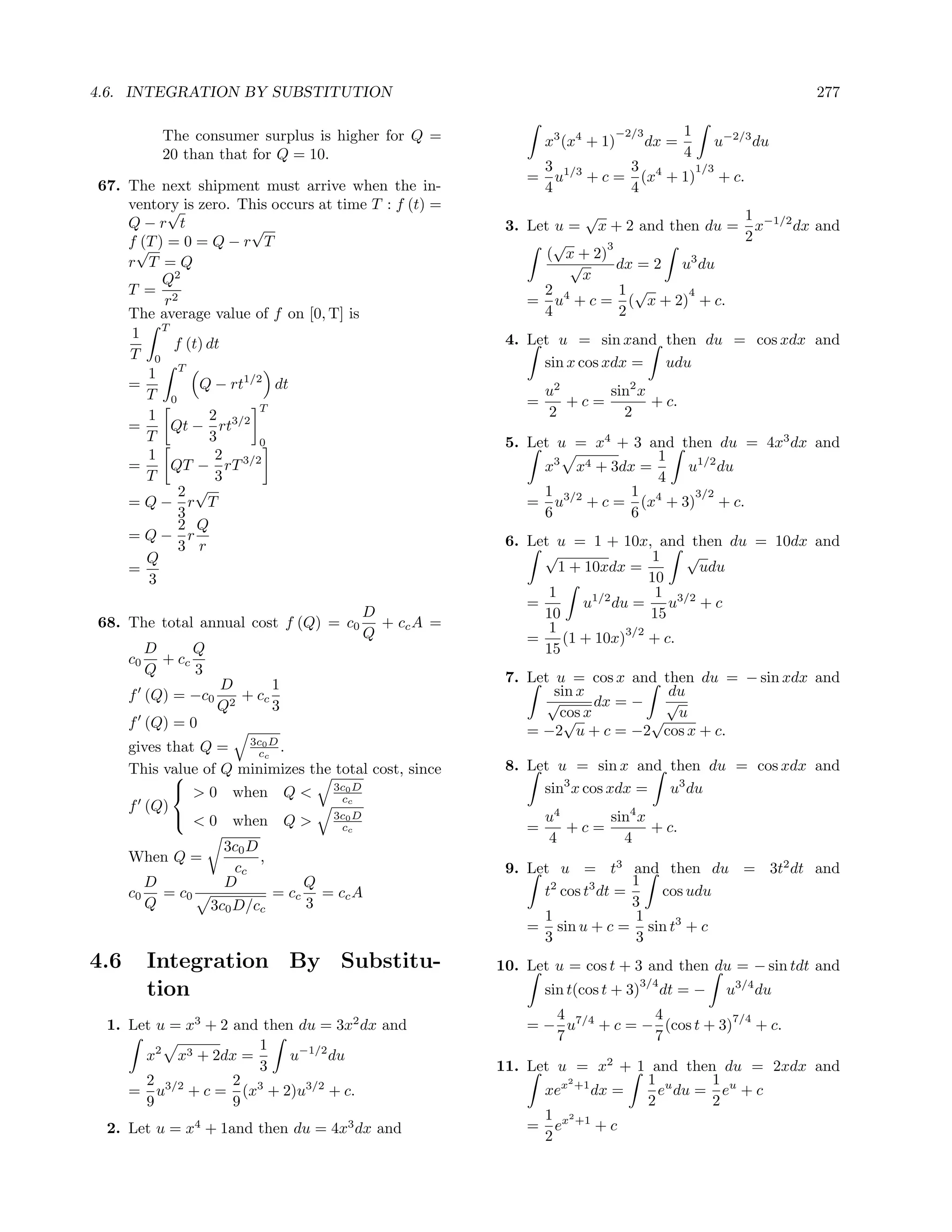 4.6. INTEGRATION BY SUBSTITUTION                                                                             277

             The consumer surplus is higher for Q =                           −2/3          1
                                                                x3 (x4 + 1)          dx =         u−2/3 du
             20 than that for Q = 10.                                                       4
                                                                3 1/3    3        1/3
                                                            =     u + c = (x4 + 1) + c.
67. The next shipment must arrive when the in-                  4        4
    ventory is zero. This occurs at time T : f (t) =
         √                                                          √                  1
    Q−r t             √                                  3. Let u = x + 2 and then du = x−1/2 dx and
    f√ ) = 0 = Q − r T
      (T                                                        √                      2
                                                                        3
                                                               ( x + 2)
    r T =Q                                                        √       dx = 2 u3 du
         Q2                                                         x
    T = 2                                                     2           1 √     4
         r                                                  = u4 + c = ( x + 2) + c.
    The average value of f on [0, T] is                       4           2
     1 T                                                 4. Let u = sin xand then du = cos xdx and
           f (t) dt
    T 0
                                                              sin x cos xdx = udu
       1 T
    =          Q − rt1/2 dt                                     u2     sin2 x
       T 0                                                  =      +c=        + c.
                        T                                       2        2
       1         2
    =     Qt − rt3/2
       T         3      0                                5. Let u = x4 + 3 and then du = 4x3 dx and
       1          2 3/2                                                     1
    =     QT − rT                                             x3 x4 + 3dx =     u1/2 du
       T          3                                                         4
            2 √                                               1         1        3/2
    =Q− r T                                                 = u3/2 + c = (x4 + 3) + c.
            3                                                 6         6
            2 Q
    =Q− r                                                6. Let u = 1 + 10x, and then du = 10dx and
            3 r
       Q                                                      √                 1   √
    =                                                            1 + 10xdx =           udu
       3                                                                        10
                                                               1                 1 3/2
                                                            =        u1/2 du =     u +c
                                         D                    10                15
68. The total annual cost f (Q) = c0       + cc A =            1
                                         Q                  =
                                                                            3/2
                                                                  (1 + 10x) + c.
           D      Q                                           15
      c0     + cc
           Q      3
                      D       1                          7. Let u = cos x and then du = − sin xdx and
      f (Q) = −c0        + cc                                   sin x          du
                      Q2      3                                √       dx = − √
                                                                 cos x
                                                                  √          √ u
      f (Q) = 0
                                                            = −2 u + c = −2 cos x + c.
      gives that Q = 3c0cD .
                        c
      This value of Q minimizes the total cost, since    8. Let u = sin x and then du = cos xdx and
             
              > 0 when Q < 3c0 D                             sin3 x cos xdx = u3 du
                                     cc
      f (Q)
              < 0 when Q > 3c0 D                               u4     sin4 x
                                     cc                     =      +c=        + c.
                                                                4        4
                       3c0 D
      When Q =               ,
                        cc                               9. Let u = t3 and then du = 3t2 dt and
        D              D           Q                                         1
      c0 = c0                  = cc = cc A                    t2 cos t3 dt =   cos udu
        Q             3c0 D/cc     3                                         3
                                                              1              1
                                                            = sin u + c = sin t3 + c
                                                              3              3
4.6        Integration By Substitu-                     10. Let u = cos t + 3 and then du = − sin tdt and
                                                                                   3/4
           tion                                                 sin t(cos t + 3)         dt = −    u3/4 du
                                                               4            4           7/4
 1. Let u = x3 + 2 and then du = 3x2 dx and                 = − u7/4 + c = − (cos t + 3) + c.
                                                               7            7
                      1
      x2 x3 + 2dx =        u−1/2 du
                      3                                 11. Let u = x2 + 1 and then du = 2xdx and
      2            2                                             2        1 u      1
    = u3/2 + c = (x3 + 2)u3/2 + c.                            xex +1 dx =   e du = eu + c
      9            9                                                      2        2
                                                              1 2
 2. Let u = x4 + 1and then du = 4x3 dx and                  = ex +1 + c
                                                              2
 