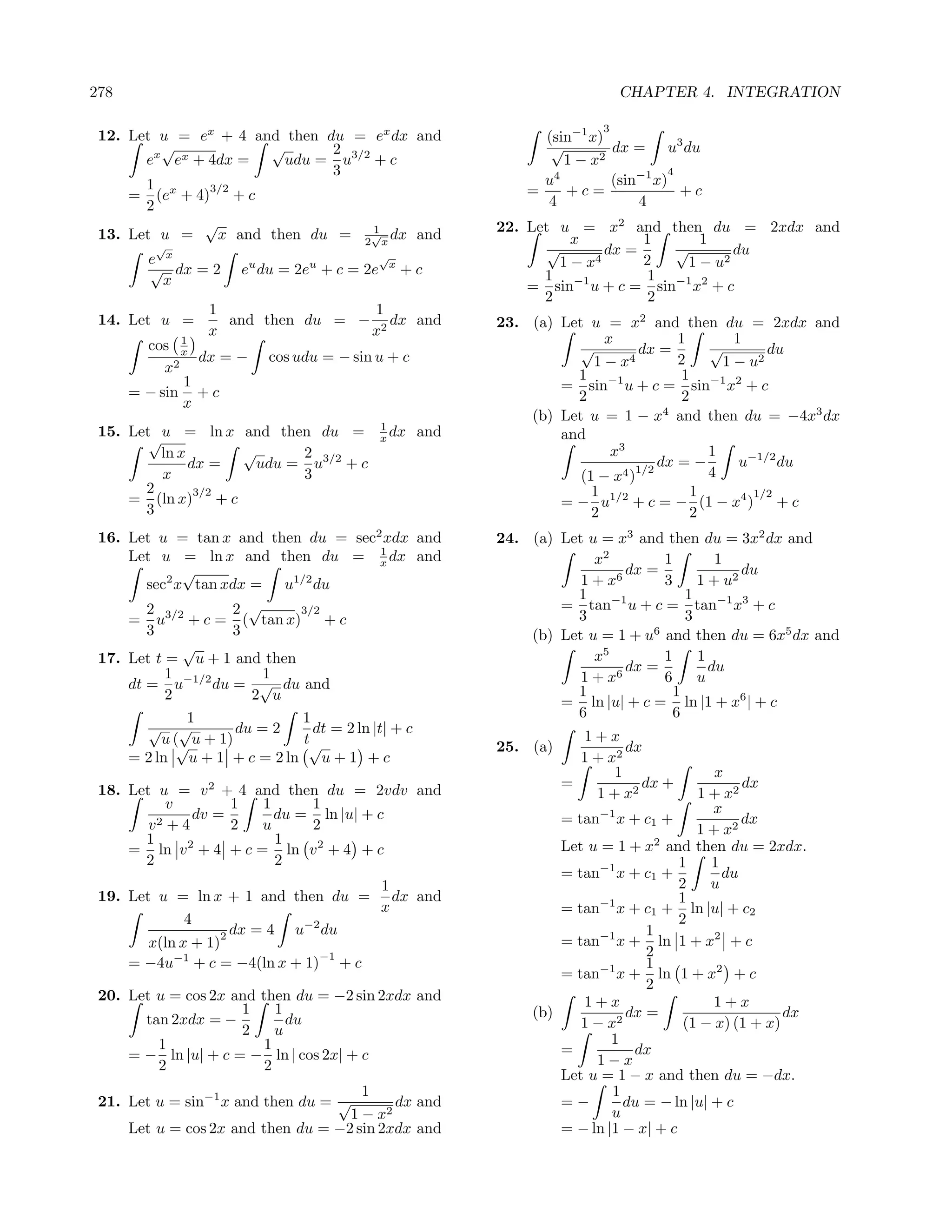 278                                                                           CHAPTER 4. INTEGRATION

                                                                          3
 12. Let u = ex + 4 and then du = ex dx and                      (sin−1 x)
         √            √       2                                   √        dx = u3 du
       ex ex + 4dx =    udu = u3/2 + c                              1 − x2
                              3                                                      4
       1 x     3/2
                                                                 u4        (sin−1 x)
     = (e + 4) + c                                             =    +c=                +c
       2                                                         4             4
              √                    1                       22. Let u = x2 and then du = 2xdx and
 13. Let u =    x and then du = 2√x dx and                            x         1      1
         √                                                        √        dx =    √        du
        e x                                 √
                                                                    1 − x4      2    1 − u2
        √ dx = 2     eu du = 2eu + c = 2e       x
                                                    +c           1               1
          x                                                    = sin−1 u + c = sin−1 x2 + c
                                                                 2               2
                 1                 1
 14. Let u =       and then du = − 2 dx and                23. (a) Let u = x2 and then du = 2xdx and
                 x                x
        cos x 1                                                           x            1        1
                                                                      √         dx =        √        du
                dx = −   cos udu = − sin u + c                          1 − x4         2      1 − u2
           x2                                                        1                  1
              1
      = − sin + c                                                  = sin−1 u + c = sin−1 x2 + c
              x                                                      2                  2
                                                               (b) Let u = 1 − x4 and then du = −4x3 dx
                                            1
 15. Let u = ln x and then du =             x dx     and           and
        √
          ln x      √      2                                               x3               1
               dx =   udu = u3/2 + c                                                dx = −       u−1/2 du
          x                3                                          (1 − x 4 )1/2         4
       2        3/2                                                     1                 1        1/2
     = (ln x) + c
       3                                                           = − u1/2 + c = − (1 − x4 ) + c
                                                                        2                 2
 16. Let u = tan x and then du = sec2 xdx and              24. (a) Let u = x3 and then du = 3x2 dx and
                                           1
     Let u = ln x and then du = x dx and                                x2        1        1
              √                                                            6
                                                                             dx =              du
        sec2 x tan xdx = u1/2 du                                      1+x         3     1 + u2
                                                                     1                1
        2            2 √     3/2                                   = tan−1 u + c = tan−1 x3 + c
     = u3/2 + c = ( tan x) + c                                       3                3
        3            3                                         (b) Let u = 1 + u6 and then du = 6x5 dx and
              √
 17. Let t = u + 1 and then                                             x5        1     1
           1              1                                                  dx =         du
     dt = u−1/2 du = √ du and                                         1 + x6      6     u
           2            2 u                                          1              1
                                                                   = ln |u| + c = ln |1 + x6 | + c
              1              1                                       6              6
        √ √           du = 2   dt = 2 ln |t| + c
          u (√ u + 1)        t√                                        1+x
                                                           25. (a)            dx
     = 2 ln u + 1 + c = 2 ln u + 1 + c                                 1 + x2
                                                                            1               x
 18. Let u = v 2 + 4 and then du = 2vdv and                          =          dx +             dx
                                                                         1 + x2          1 + x2
           v       1  1     1                                                               x
          2+4
              dv =      du = ln |u| + c                            = tan−1 x + c1 +              dx
        v          2  u     2                                                            1 + x2
       1                1                                                          2
                                                                   Let u = 1 + x and then du = 2xdx.
     = ln v + 4 + c = ln v 2 + 4 + c
             2
       2                2                                                             1     1
                                                                   = tan−1 x + c1 +           du
                                    1                                                 2     u
 19. Let u = ln x + 1 and then du = dx and                                            1
                                    x                              = tan−1 x + c1 + ln |u| + c2
              4                                                                       2
                    2 dx = 4 u−2 du                                              1
        x(ln x + 1)                                                = tan−1 x + ln 1 + x2 + c
                                −1                                               2
     = −4u−1 + c = −4(ln x + 1) + c                                     −1       1
                                                                   = tan x + ln 1 + x2 + c
                                                                                 2
 20. Let u = cos 2x and then du = −2 sin 2xdx and                     1+x                   1+x
                     1     1                                   (b)            dx =                     dx
       tan 2xdx = −          du                                       1−x   2          (1 − x) (1 + x)
                     2     u
         1               1                                                 1
     = − ln |u| + c = − ln | cos 2x| + c                           =           dx
         2               2                                              1−x
                                                                   Let u = 1 − x and then du = −dx.
                                       1                                   1
 21. Let u = sin−1 x and then du = √        dx and                 =−         du = − ln |u| + c
                                     1 − x2                                u
      Let u = cos 2x and then du = −2 sin 2xdx and                 = − ln |1 − x| + c
 